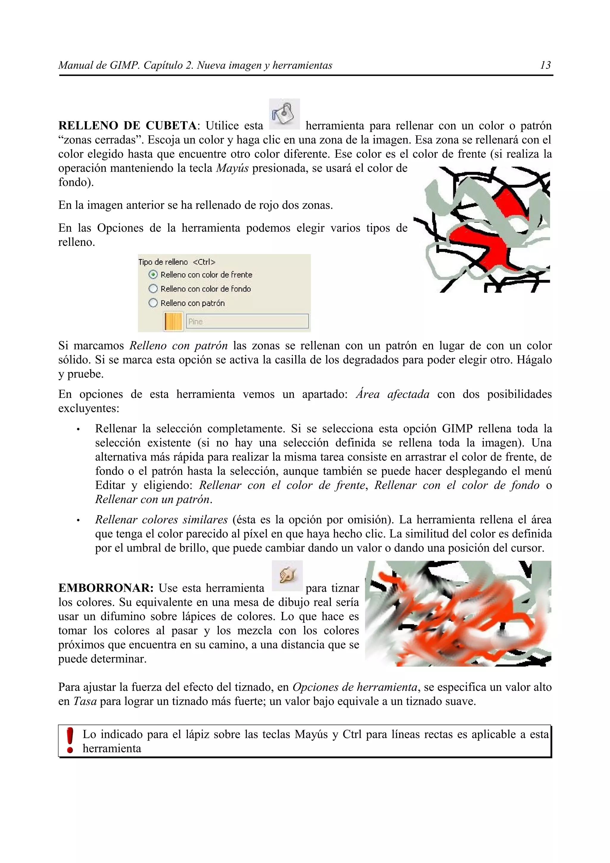 Manual de GIMP. Capítulo 2. Nueva imagen y herramientas                                               13




RELLENO DE CUBETA: Utilice esta                   herramienta para rellenar con un color o patrón
“zonas cerradas”. Escoja un color y haga clic en una zona de la imagen. Esa zona se rellenará con el
color elegido hasta que encuentre otro color diferente. Ese color es el color de frente (si realiza la
operación manteniendo la tecla Mayús presionada, se usará el color de
fondo).
En la imagen anterior se ha rellenado de rojo dos zonas.
En las Opciones de la herramienta podemos elegir varios tipos de
relleno.




Si marcamos Relleno con patrón las zonas se rellenan con un patrón en lugar de con un color
sólido. Si se marca esta opción se activa la casilla de los degradados para poder elegir otro. Hágalo
y pruebe.
En opciones de esta herramienta vemos un apartado: Área afectada con dos posibilidades
excluyentes:
   •     Rellenar la selección completamente. Si se selecciona esta opción GIMP rellena toda la
         selección existente (si no hay una selección definida se rellena toda la imagen). Una
         alternativa más rápida para realizar la misma tarea consiste en arrastrar el color de frente, de
         fondo o el patrón hasta la selección, aunque también se puede hacer desplegando el menú
         Editar y eligiendo: Rellenar con el color de frente, Rellenar con el color de fondo o
         Rellenar con un patrón.
   •     Rellenar colores similares (ésta es la opción por omisión). La herramienta rellena el área
         que tenga el color parecido al píxel en que haya hecho clic. La similitud del color es definida
         por el umbral de brillo, que puede cambiar dando un valor o dando una posición del cursor.


EMBORRONAR: Use esta herramienta                para tiznar
los colores. Su equivalente en una mesa de dibujo real sería
usar un difumino sobre lápices de colores. Lo que hace es
tomar los colores al pasar y los mezcla con los colores
próximos que encuentra en su camino, a una distancia que se
puede determinar.

Para ajustar la fuerza del efecto del tiznado, en Opciones de herramienta, se especifica un valor alto
en Tasa para lograr un tiznado más fuerte; un valor bajo equivale a un tiznado suave.

       Lo indicado para el lápiz sobre las teclas Mayús y Ctrl para líneas rectas es aplicable a esta
       herramienta
 