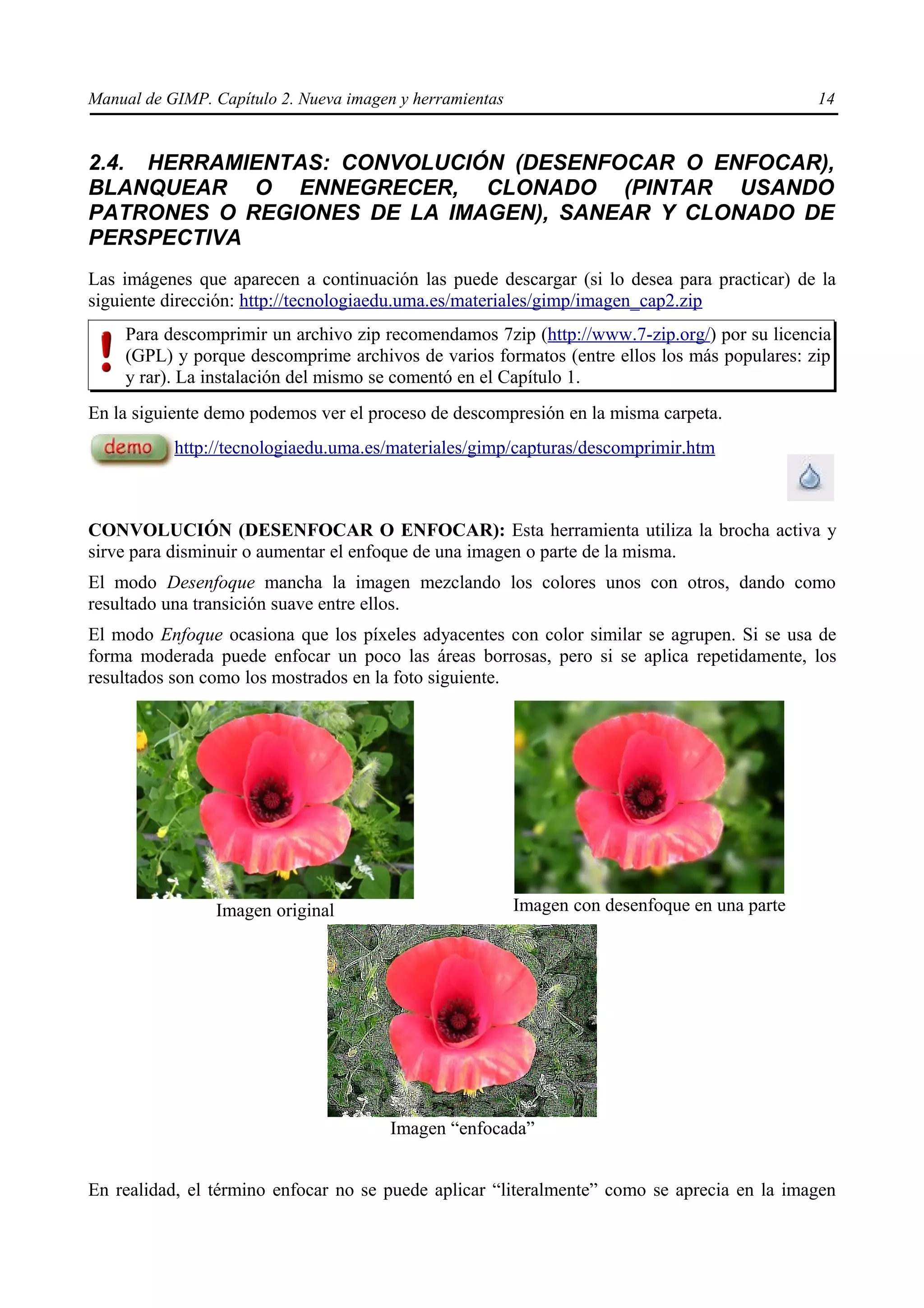 Manual de GIMP. Capítulo 2. Nueva imagen y herramientas                                        14


2.4. HERRAMIENTAS: CONVOLUCIÓN (DESENFOCAR O ENFOCAR),
BLANQUEAR O ENNEGRECER, CLONADO (PINTAR USANDO
PATRONES O REGIONES DE LA IMAGEN), SANEAR Y CLONADO DE
PERSPECTIVA
Las imágenes que aparecen a continuación las puede descargar (si lo desea para practicar) de la
siguiente dirección: http://tecnologiaedu.uma.es/materiales/gimp/imagen_cap2.zip
    Para descomprimir un archivo zip recomendamos 7zip (http://www.7-zip.org/) por su licencia
    (GPL) y porque descomprime archivos de varios formatos (entre ellos los más populares: zip
    y rar). La instalación del mismo se comentó en el Capítulo 1.
En la siguiente demo podemos ver el proceso de descompresión en la misma carpeta.
           http://tecnologiaedu.uma.es/materiales/gimp/capturas/descomprimir.htm



CONVOLUCIÓN (DESENFOCAR O ENFOCAR): Esta herramienta utiliza la brocha activa y
sirve para disminuir o aumentar el enfoque de una imagen o parte de la misma.
El modo Desenfoque mancha la imagen mezclando los colores unos con otros, dando como
resultado una transición suave entre ellos.
El modo Enfoque ocasiona que los píxeles adyacentes con color similar se agrupen. Si se usa de
forma moderada puede enfocar un poco las áreas borrosas, pero si se aplica repetidamente, los
resultados son como los mostrados en la foto siguiente.




                Imagen original                           Imagen con desenfoque en una parte




                                       Imagen “enfocada”


En realidad, el término enfocar no se puede aplicar “literalmente” como se aprecia en la imagen
 