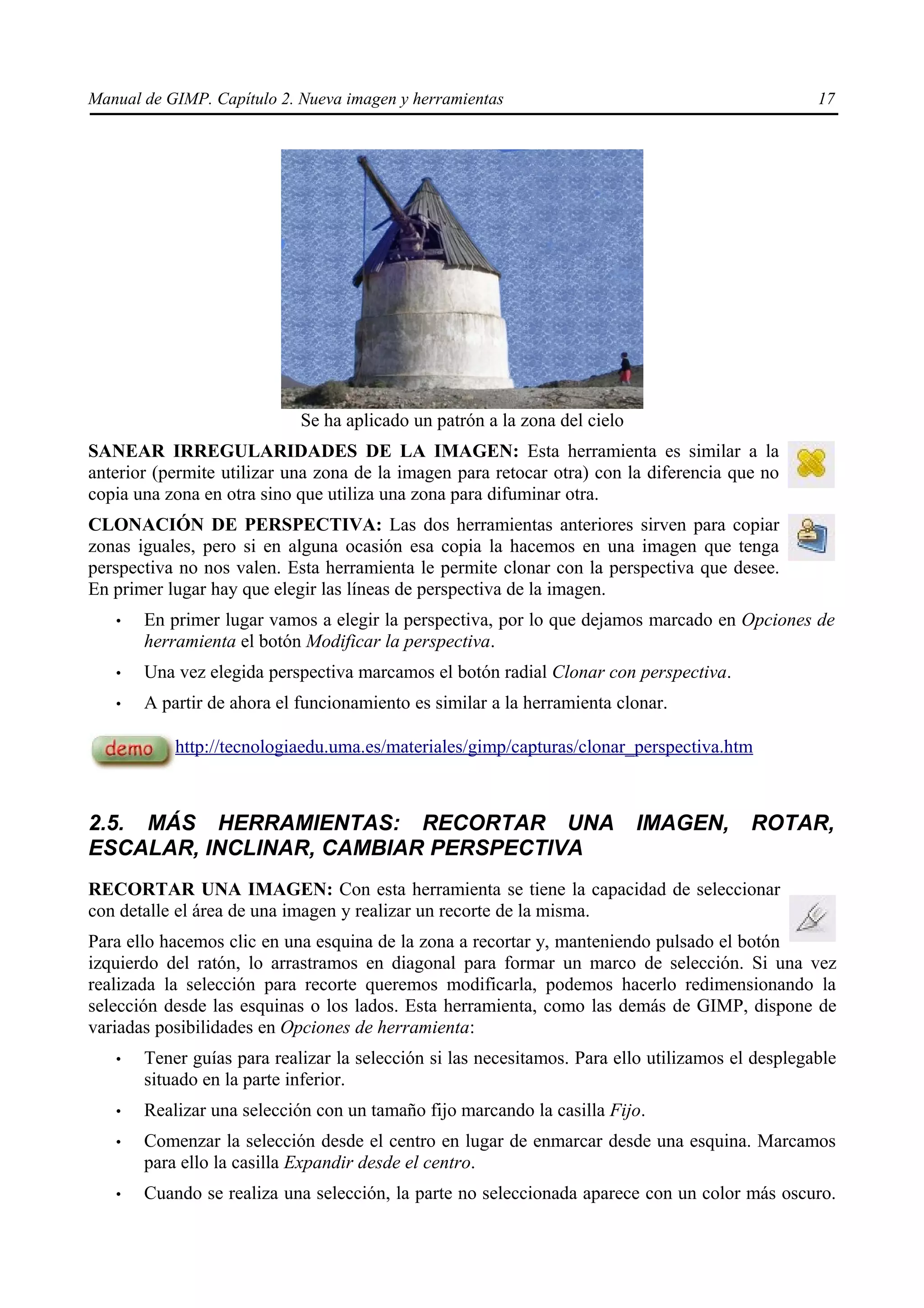 Manual de GIMP. Capítulo 2. Nueva imagen y herramientas                                           17




                            Se ha aplicado un patrón a la zona del cielo
SANEAR IRREGULARIDADES DE LA IMAGEN: Esta herramienta es similar a la
anterior (permite utilizar una zona de la imagen para retocar otra) con la diferencia que no
copia una zona en otra sino que utiliza una zona para difuminar otra.
CLONACIÓN DE PERSPECTIVA: Las dos herramientas anteriores sirven para copiar
zonas iguales, pero si en alguna ocasión esa copia la hacemos en una imagen que tenga
perspectiva no nos valen. Esta herramienta le permite clonar con la perspectiva que desee.
En primer lugar hay que elegir las líneas de perspectiva de la imagen.
   •   En primer lugar vamos a elegir la perspectiva, por lo que dejamos marcado en Opciones de
       herramienta el botón Modificar la perspectiva.
   •   Una vez elegida perspectiva marcamos el botón radial Clonar con perspectiva.
   •   A partir de ahora el funcionamiento es similar a la herramienta clonar.

           http://tecnologiaedu.uma.es/materiales/gimp/capturas/clonar_perspectiva.htm



2.5. MÁS HERRAMIENTAS: RECORTAR UNA                                        IMAGEN,       ROTAR,
ESCALAR, INCLINAR, CAMBIAR PERSPECTIVA
RECORTAR UNA IMAGEN: Con esta herramienta se tiene la capacidad de seleccionar
con detalle el área de una imagen y realizar un recorte de la misma.
Para ello hacemos clic en una esquina de la zona a recortar y, manteniendo pulsado el botón
izquierdo del ratón, lo arrastramos en diagonal para formar un marco de selección. Si una vez
realizada la selección para recorte queremos modificarla, podemos hacerlo redimensionando la
selección desde las esquinas o los lados. Esta herramienta, como las demás de GIMP, dispone de
variadas posibilidades en Opciones de herramienta:
   •   Tener guías para realizar la selección si las necesitamos. Para ello utilizamos el desplegable
       situado en la parte inferior.
   •   Realizar una selección con un tamaño fijo marcando la casilla Fijo.
   •   Comenzar la selección desde el centro en lugar de enmarcar desde una esquina. Marcamos
       para ello la casilla Expandir desde el centro.
   •   Cuando se realiza una selección, la parte no seleccionada aparece con un color más oscuro.
 
