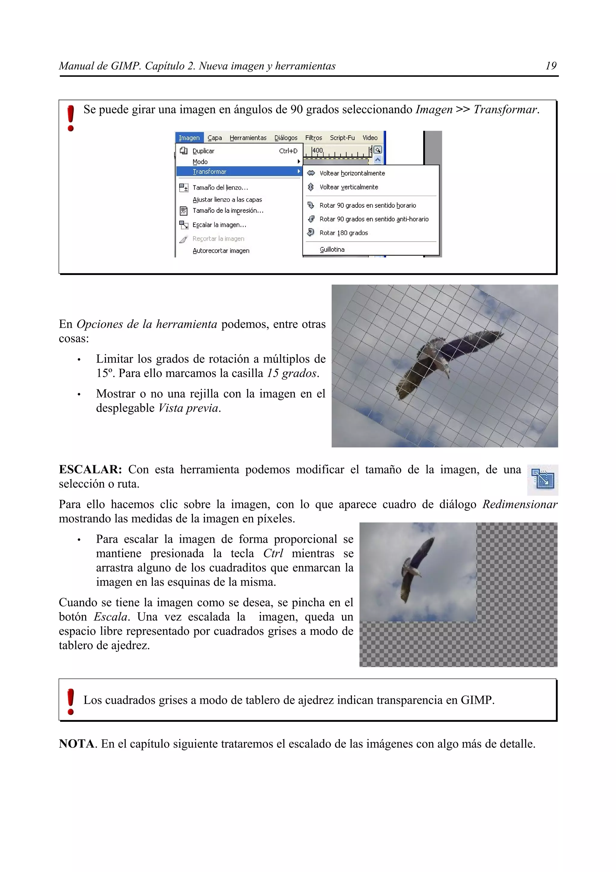Manual de GIMP. Capítulo 2. Nueva imagen y herramientas                                          19


       Se puede girar una imagen en ángulos de 90 grados seleccionando Imagen >> Transformar.




En Opciones de la herramienta podemos, entre otras
cosas:
   •     Limitar los grados de rotación a múltiplos de
         15º. Para ello marcamos la casilla 15 grados.
   •     Mostrar o no una rejilla con la imagen en el
         desplegable Vista previa.



ESCALAR: Con esta herramienta podemos modificar el tamaño de la imagen, de una
selección o ruta.
Para ello hacemos clic sobre la imagen, con lo que aparece cuadro de diálogo Redimensionar
mostrando las medidas de la imagen en píxeles.
   •     Para escalar la imagen de forma proporcional se
         mantiene presionada la tecla Ctrl mientras se
         arrastra alguno de los cuadraditos que enmarcan la
         imagen en las esquinas de la misma.
Cuando se tiene la imagen como se desea, se pincha en el
botón Escala. Una vez escalada la imagen, queda un
espacio libre representado por cuadrados grises a modo de
tablero de ajedrez.



       Los cuadrados grises a modo de tablero de ajedrez indican transparencia en GIMP.


NOTA. En el capítulo siguiente trataremos el escalado de las imágenes con algo más de detalle.
 