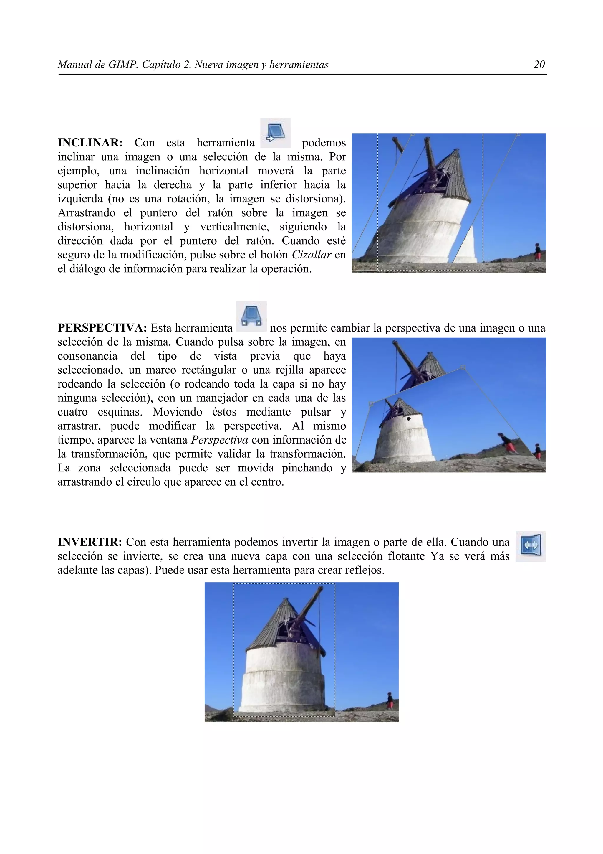 Manual de GIMP. Capítulo 2. Nueva imagen y herramientas                                         20




INCLINAR: Con esta herramienta                     podemos
inclinar una imagen o una selección de la misma. Por
ejemplo, una inclinación horizontal moverá la parte
superior hacia la derecha y la parte inferior hacia la
izquierda (no es una rotación, la imagen se distorsiona).
Arrastrando el puntero del ratón sobre la imagen se
distorsiona, horizontal y verticalmente, siguiendo la
dirección dada por el puntero del ratón. Cuando esté
seguro de la modificación, pulse sobre el botón Cizallar en
el diálogo de información para realizar la operación.



PERSPECTIVA: Esta herramienta                nos permite cambiar la perspectiva de una imagen o una
selección de la misma. Cuando pulsa sobre la imagen, en
consonancia del tipo de vista previa que haya
seleccionado, un marco rectángular o una rejilla aparece
rodeando la selección (o rodeando toda la capa si no hay
ninguna selección), con un manejador en cada una de las
cuatro esquinas. Moviendo éstos mediante pulsar y
arrastrar, puede modificar la perspectiva. Al mismo
tiempo, aparece la ventana Perspectiva con información de
la transformación, que permite validar la transformación.
La zona seleccionada puede ser movida pinchando y
arrastrando el círculo que aparece en el centro.



INVERTIR: Con esta herramienta podemos invertir la imagen o parte de ella. Cuando una
selección se invierte, se crea una nueva capa con una selección flotante Ya se verá más
adelante las capas). Puede usar esta herramienta para crear reflejos.
 