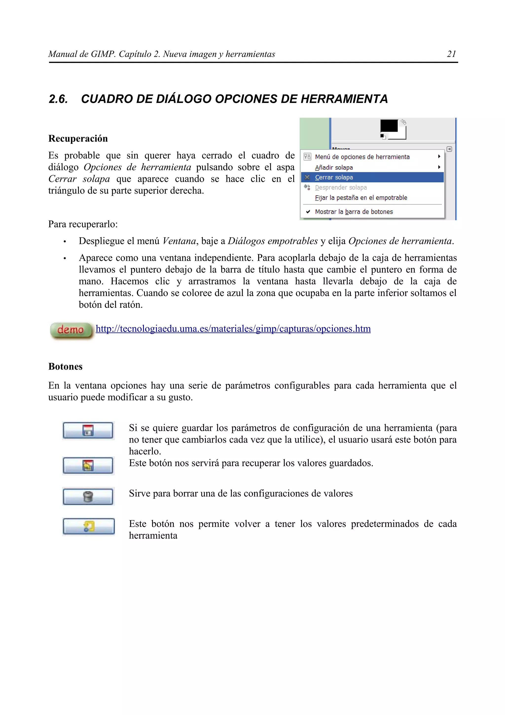 Manual de GIMP. Capítulo 2. Nueva imagen y herramientas                                            21



2.6.   CUADRO DE DIÁLOGO OPCIONES DE HERRAMIENTA


Recuperación
Es probable que sin querer haya cerrado el cuadro de
diálogo Opciones de herramienta pulsando sobre el aspa
Cerrar solapa que aparece cuando se hace clic en el
triángulo de su parte superior derecha.


Para recuperarlo:
   •   Despliegue el menú Ventana, baje a Diálogos empotrables y elija Opciones de herramienta.
   •   Aparece como una ventana independiente. Para acoplarla debajo de la caja de herramientas
       llevamos el puntero debajo de la barra de título hasta que cambie el puntero en forma de
       mano. Hacemos clic y arrastramos la ventana hasta llevarla debajo de la caja de
       herramientas. Cuando se coloree de azul la zona que ocupaba en la parte inferior soltamos el
       botón del ratón.

           http://tecnologiaedu.uma.es/materiales/gimp/capturas/opciones.htm


Botones
En la ventana opciones hay una serie de parámetros configurables para cada herramienta que el
usuario puede modificar a su gusto.


                    Si se quiere guardar los parámetros de configuración de una herramienta (para
                    no tener que cambiarlos cada vez que la utilice), el usuario usará este botón para
                    hacerlo.
                    Este botón nos servirá para recuperar los valores guardados.

                    Sirve para borrar una de las configuraciones de valores

                    Este botón nos permite volver a tener los valores predeterminados de cada
                    herramienta
 