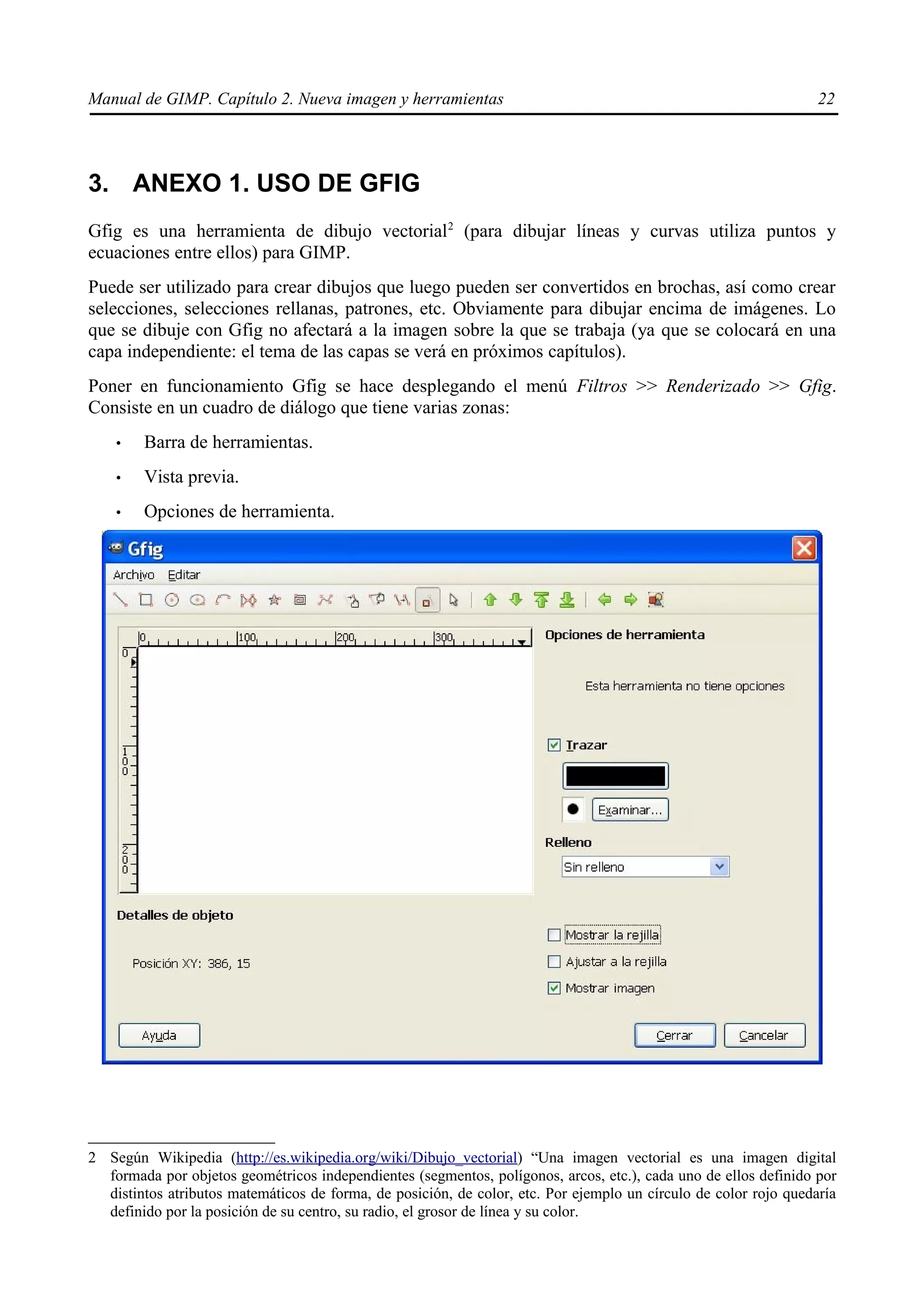 Manual de GIMP. Capítulo 2. Nueva imagen y herramientas                                                           22




3. ANEXO 1. USO DE GFIG
Gfig es una herramienta de dibujo vectorial 2 (para dibujar líneas y curvas utiliza puntos y
ecuaciones entre ellos) para GIMP.
Puede ser utilizado para crear dibujos que luego pueden ser convertidos en brochas, así como crear
selecciones, selecciones rellanas, patrones, etc. Obviamente para dibujar encima de imágenes. Lo
que se dibuje con Gfig no afectará a la imagen sobre la que se trabaja (ya que se colocará en una
capa independiente: el tema de las capas se verá en próximos capítulos).
Poner en funcionamiento Gfig se hace desplegando el menú Filtros >> Renderizado >> Gfig.
Consiste en un cuadro de diálogo que tiene varias zonas:
    •   Barra de herramientas.
    •   Vista previa.
    •   Opciones de herramienta.




2 Según Wikipedia (http://es.wikipedia.org/wiki/Dibujo_vectorial) “Una imagen vectorial es una imagen digital
  formada por objetos geométricos independientes (segmentos, polígonos, arcos, etc.), cada uno de ellos definido por
  distintos atributos matemáticos de forma, de posición, de color, etc. Por ejemplo un círculo de color rojo quedaría
  definido por la posición de su centro, su radio, el grosor de línea y su color.
 