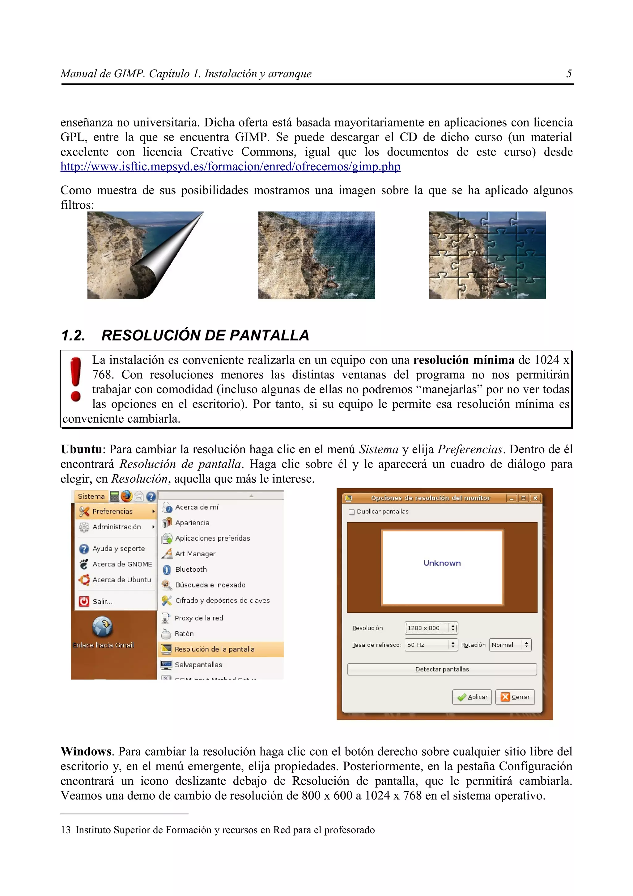 Manual de GIMP. Capítulo 1. Instalación y arranque                                              5



enseñanza no universitaria. Dicha oferta está basada mayoritariamente en aplicaciones con licencia
GPL, entre la que se encuentra GIMP. Se puede descargar el CD de dicho curso (un material
excelente con licencia Creative Commons, igual que los documentos de este curso) desde
http://www.isftic.mepsyd.es/formacion/enred/ofrecemos/gimp.php
Como muestra de sus posibilidades mostramos una imagen sobre la que se ha aplicado algunos
filtros:




1.2.     RESOLUCIÓN DE PANTALLA
     La instalación es conveniente realizarla en un equipo con una resolución mínima de 1024 x
     768. Con resoluciones menores las distintas ventanas del programa no nos permitirán
     trabajar con comodidad (incluso algunas de ellas no podremos “manejarlas” por no ver todas
     las opciones en el escritorio). Por tanto, si su equipo le permite esa resolución mínima es
conveniente cambiarla.

Ubuntu: Para cambiar la resolución haga clic en el menú Sistema y elija Preferencias. Dentro de él
encontrará Resolución de pantalla. Haga clic sobre él y le aparecerá un cuadro de diálogo para
elegir, en Resolución, aquella que más le interese.




Windows. Para cambiar la resolución haga clic con el botón derecho sobre cualquier sitio libre del
escritorio y, en el menú emergente, elija propiedades. Posteriormente, en la pestaña Configuración
encontrará un icono deslizante debajo de Resolución de pantalla, que le permitirá cambiarla.
Veamos una demo de cambio de resolución de 800 x 600 a 1024 x 768 en el sistema operativo.

13 Instituto Superior de Formación y recursos en Red para el profesorado
 