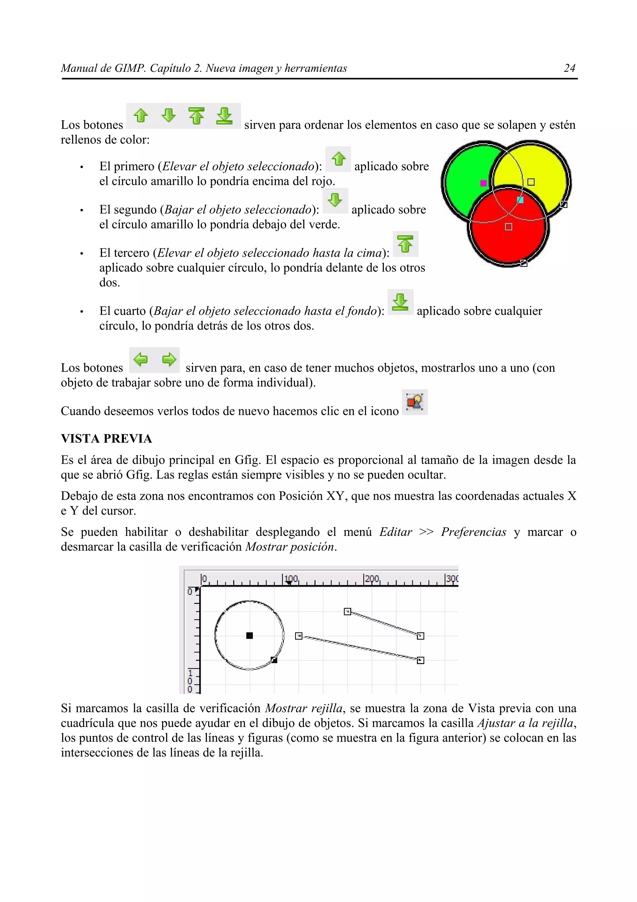 Manual de GIMP. Capítulo 2. Nueva imagen y herramientas                                             24



Los botones                         sirven para ordenar los elementos en caso que se solapen y estén
rellenos de color:

   •   El primero (Elevar el objeto seleccionado):        aplicado sobre
       el círculo amarillo lo pondría encima del rojo.

   •   El segundo (Bajar el objeto seleccionado):       aplicado sobre
       el círculo amarillo lo pondría debajo del verde.

   •   El tercero (Elevar el objeto seleccionado hasta la cima):
       aplicado sobre cualquier círculo, lo pondría delante de los otros
       dos.

   •   El cuarto (Bajar el objeto seleccionado hasta el fondo):        aplicado sobre cualquier
       círculo, lo pondría detrás de los otros dos.


Los botones              sirven para, en caso de tener muchos objetos, mostrarlos uno a uno (con
objeto de trabajar sobre uno de forma individual).

Cuando deseemos verlos todos de nuevo hacemos clic en el icono

VISTA PREVIA
Es el área de dibujo principal en Gfig. El espacio es proporcional al tamaño de la imagen desde la
que se abrió Gfig. Las reglas están siempre visibles y no se pueden ocultar.
Debajo de esta zona nos encontramos con Posición XY, que nos muestra las coordenadas actuales X
e Y del cursor.
Se pueden habilitar o deshabilitar desplegando el menú Editar >> Preferencias y marcar o
desmarcar la casilla de verificación Mostrar posición.




Si marcamos la casilla de verificación Mostrar rejilla, se muestra la zona de Vista previa con una
cuadrícula que nos puede ayudar en el dibujo de objetos. Si marcamos la casilla Ajustar a la rejilla,
los puntos de control de las líneas y figuras (como se muestra en la figura anterior) se colocan en las
intersecciones de las líneas de la rejilla.
 