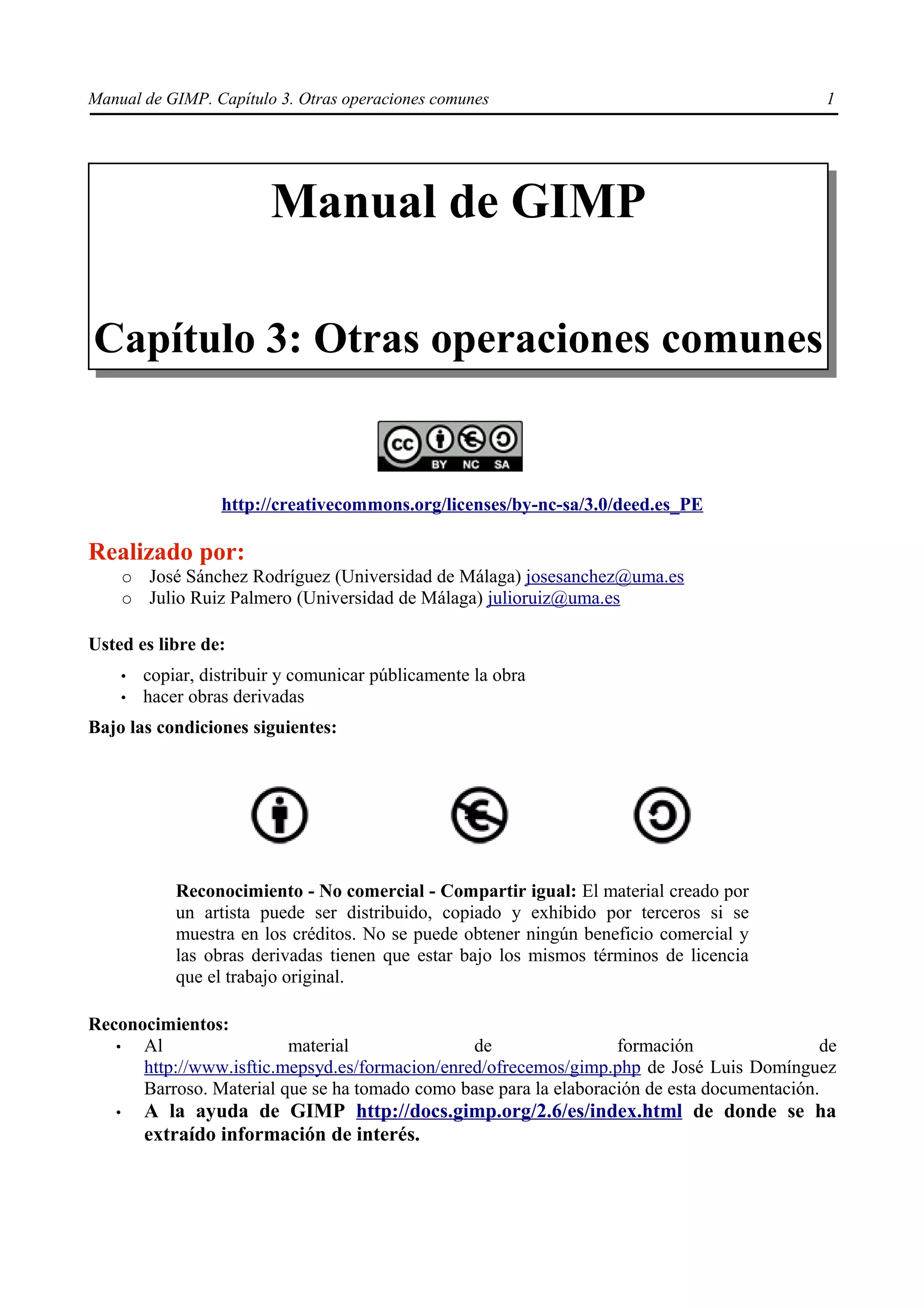Manual de GIMP. Capítulo 3. Otras operaciones comunes                                        1




                            Manual de GIMP

Capítulo 3: Otras operaciones comunes


                     http://creativecommons.org/licenses/by-nc-sa/3.0/deed.es_PE

Realizado por:
       ○   José Sánchez Rodríguez (Universidad de Málaga) josesanchez@uma.es
       ○   Julio Ruiz Palmero (Universidad de Málaga) julioruiz@uma.es

Usted es libre de:
       •   copiar, distribuir y comunicar públicamente la obra
       •   hacer obras derivadas
Bajo las condiciones siguientes:




               Reconocimiento - No comercial - Compartir igual: El material creado por
               un artista puede ser distribuido, copiado y exhibido por terceros si se
               muestra en los créditos. No se puede obtener ningún beneficio comercial y
               las obras derivadas tienen que estar bajo los mismos términos de licencia
               que el trabajo original.

Reconocimientos:
   •  Al                 material               de                 formación                 de
      http://www.isftic.mepsyd.es/formacion/enred/ofrecemos/gimp.php de José Luis Domínguez
      Barroso. Material que se ha tomado como base para la elaboración de esta documentación.
   •       A la ayuda de GIMP http://docs.gimp.org/2.6/es/index.html de donde se ha
           extraído información de interés.
 