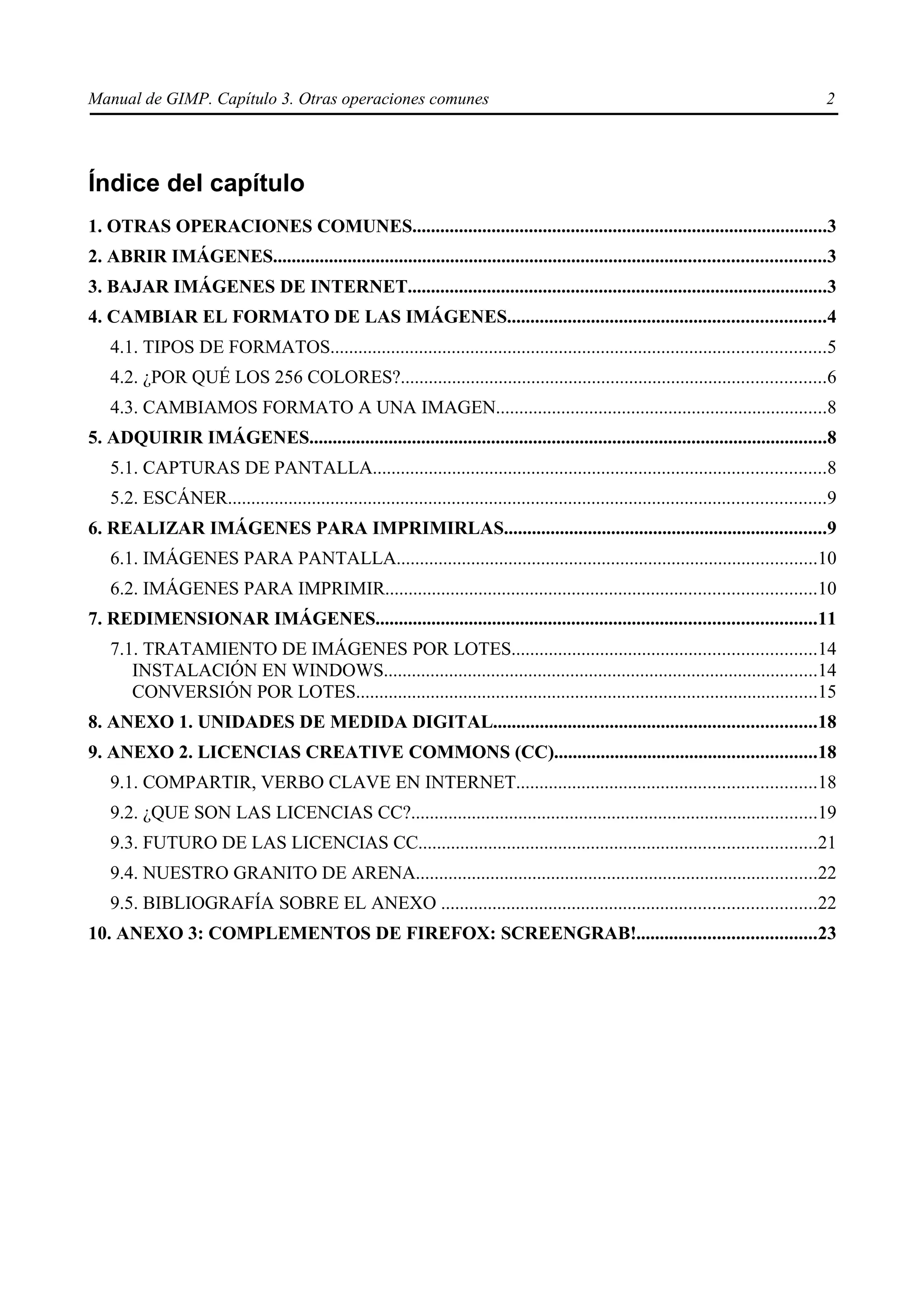 Manual de GIMP. Capítulo 3. Otras operaciones comunes                                                                                          2




Índice del capítulo
1. OTRAS OPERACIONES COMUNES.........................................................................................3
2. ABRIR IMÁGENES......................................................................................................................3
3. BAJAR IMÁGENES DE INTERNET..........................................................................................3
4. CAMBIAR EL FORMATO DE LAS IMÁGENES....................................................................4
    4.1. TIPOS DE FORMATOS..........................................................................................................5
    4.2. ¿POR QUÉ LOS 256 COLORES?...........................................................................................6
    4.3. CAMBIAMOS FORMATO A UNA IMAGEN.......................................................................8
5. ADQUIRIR IMÁGENES...............................................................................................................8
    5.1. CAPTURAS DE PANTALLA.................................................................................................8
    5.2. ESCÁNER................................................................................................................................9
6. REALIZAR IMÁGENES PARA IMPRIMIRLAS.....................................................................9
    6.1. IMÁGENES PARA PANTALLA..........................................................................................10
    6.2. IMÁGENES PARA IMPRIMIR............................................................................................10
7. REDIMENSIONAR IMÁGENES..............................................................................................11
    7.1. TRATAMIENTO DE IMÁGENES POR LOTES.................................................................14
       INSTALACIÓN EN WINDOWS.............................................................................................14
       CONVERSIÓN POR LOTES...................................................................................................15
8. ANEXO 1. UNIDADES DE MEDIDA DIGITAL.....................................................................18
9. ANEXO 2. LICENCIAS CREATIVE COMMONS (CC)........................................................18
    9.1. COMPARTIR, VERBO CLAVE EN INTERNET................................................................18
    9.2. ¿QUE SON LAS LICENCIAS CC?.......................................................................................19
    9.3. FUTURO DE LAS LICENCIAS CC.....................................................................................21
    9.4. NUESTRO GRANITO DE ARENA......................................................................................22
    9.5. BIBLIOGRAFÍA SOBRE EL ANEXO ................................................................................22
10. ANEXO 3: COMPLEMENTOS DE FIREFOX: SCREENGRAB!......................................23
 