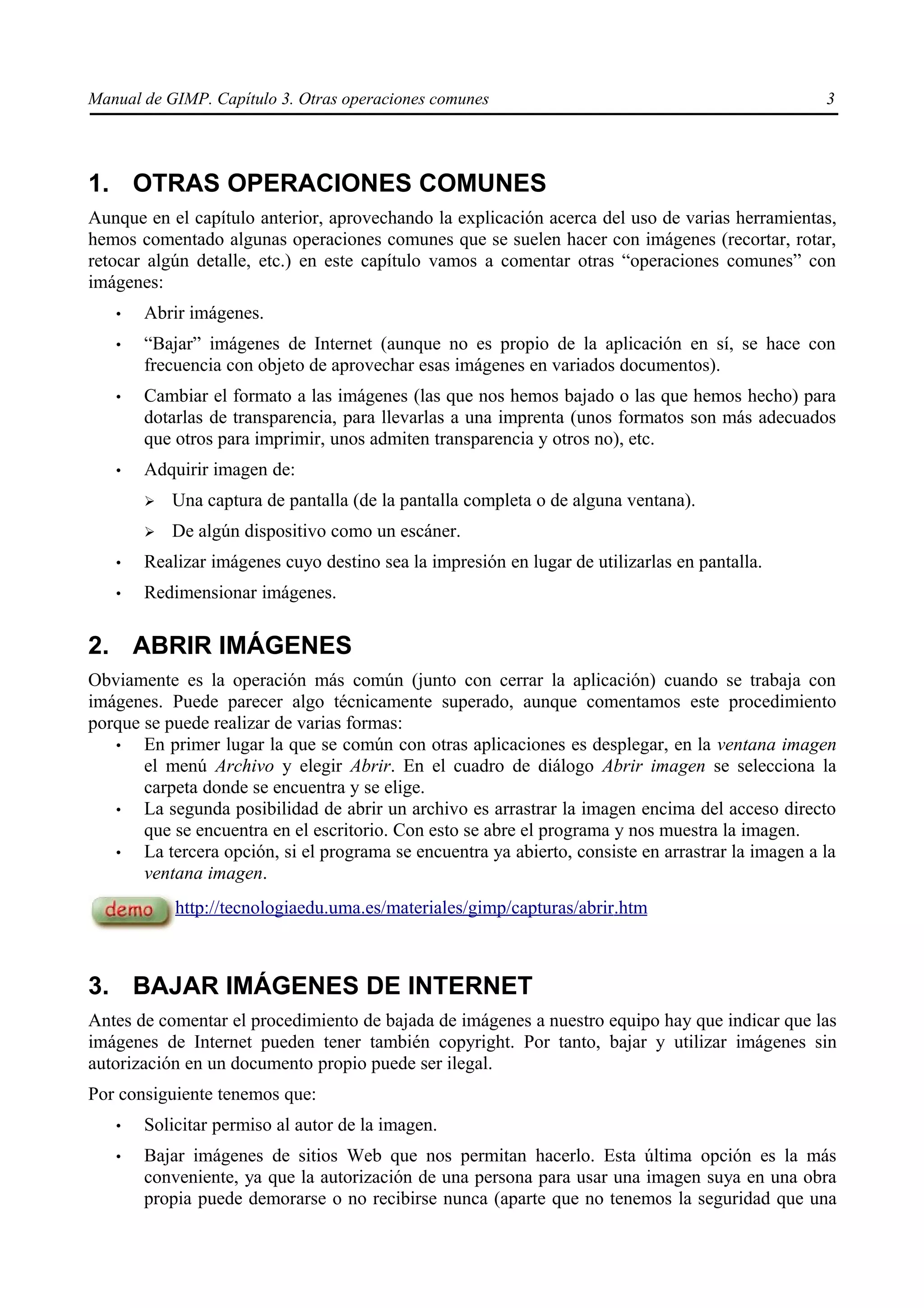 Manual de GIMP. Capítulo 3. Otras operaciones comunes                                               3




1. OTRAS OPERACIONES COMUNES
Aunque en el capítulo anterior, aprovechando la explicación acerca del uso de varias herramientas,
hemos comentado algunas operaciones comunes que se suelen hacer con imágenes (recortar, rotar,
retocar algún detalle, etc.) en este capítulo vamos a comentar otras “operaciones comunes” con
imágenes:
   •   Abrir imágenes.
   •   “Bajar” imágenes de Internet (aunque no es propio de la aplicación en sí, se hace con
       frecuencia con objeto de aprovechar esas imágenes en variados documentos).
   •   Cambiar el formato a las imágenes (las que nos hemos bajado o las que hemos hecho) para
       dotarlas de transparencia, para llevarlas a una imprenta (unos formatos son más adecuados
       que otros para imprimir, unos admiten transparencia y otros no), etc.
   •   Adquirir imagen de:
       ➢   Una captura de pantalla (de la pantalla completa o de alguna ventana).
       ➢   De algún dispositivo como un escáner.
   •   Realizar imágenes cuyo destino sea la impresión en lugar de utilizarlas en pantalla.
   •   Redimensionar imágenes.

2. ABRIR IMÁGENES
Obviamente es la operación más común (junto con cerrar la aplicación) cuando se trabaja con
imágenes. Puede parecer algo técnicamente superado, aunque comentamos este procedimiento
porque se puede realizar de varias formas:
   •   En primer lugar la que se común con otras aplicaciones es desplegar, en la ventana imagen
       el menú Archivo y elegir Abrir. En el cuadro de diálogo Abrir imagen se selecciona la
       carpeta donde se encuentra y se elige.
   •   La segunda posibilidad de abrir un archivo es arrastrar la imagen encima del acceso directo
       que se encuentra en el escritorio. Con esto se abre el programa y nos muestra la imagen.
   •   La tercera opción, si el programa se encuentra ya abierto, consiste en arrastrar la imagen a la
       ventana imagen.
           http://tecnologiaedu.uma.es/materiales/gimp/capturas/abrir.htm



3. BAJAR IMÁGENES DE INTERNET
Antes de comentar el procedimiento de bajada de imágenes a nuestro equipo hay que indicar que las
imágenes de Internet pueden tener también copyright. Por tanto, bajar y utilizar imágenes sin
autorización en un documento propio puede ser ilegal.
Por consiguiente tenemos que:
   •   Solicitar permiso al autor de la imagen.
   •   Bajar imágenes de sitios Web que nos permitan hacerlo. Esta última opción es la más
       conveniente, ya que la autorización de una persona para usar una imagen suya en una obra
       propia puede demorarse o no recibirse nunca (aparte que no tenemos la seguridad que una
 
