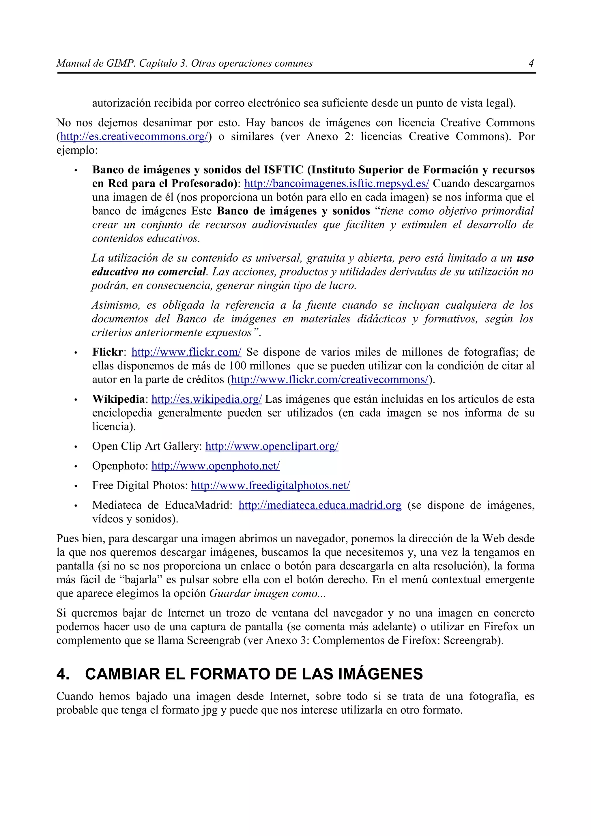 Manual de GIMP. Capítulo 3. Otras operaciones comunes                                                4


       autorización recibida por correo electrónico sea suficiente desde un punto de vista legal).
No nos dejemos desanimar por esto. Hay bancos de imágenes con licencia Creative Commons
(http://es.creativecommons.org/) o similares (ver Anexo 2: licencias Creative Commons). Por
ejemplo:
   •   Banco de imágenes y sonidos del ISFTIC (Instituto Superior de Formación y recursos
       en Red para el Profesorado): http://bancoimagenes.isftic.mepsyd.es/ Cuando descargamos
       una imagen de él (nos proporciona un botón para ello en cada imagen) se nos informa que el
       banco de imágenes Este Banco de imágenes y sonidos “tiene como objetivo primordial
       crear un conjunto de recursos audiovisuales que faciliten y estimulen el desarrollo de
       contenidos educativos.
       La utilización de su contenido es universal, gratuita y abierta, pero está limitado a un uso
       educativo no comercial. Las acciones, productos y utilidades derivadas de su utilización no
       podrán, en consecuencia, generar ningún tipo de lucro.
       Asimismo, es obligada la referencia a la fuente cuando se incluyan cualquiera de los
       documentos del Banco de imágenes en materiales didácticos y formativos, según los
       criterios anteriormente expuestos”.
   •   Flickr: http://www.flickr.com/ Se dispone de varios miles de millones de fotografías; de
       ellas disponemos de más de 100 millones que se pueden utilizar con la condición de citar al
       autor en la parte de créditos (http://www.flickr.com/creativecommons/).
   •   Wikipedia: http://es.wikipedia.org/ Las imágenes que están incluidas en los artículos de esta
       enciclopedia generalmente pueden ser utilizados (en cada imagen se nos informa de su
       licencia).
   •   Open Clip Art Gallery: http://www.openclipart.org/
   •   Openphoto: http://www.openphoto.net/
   •   Free Digital Photos: http://www.freedigitalphotos.net/
   •   Mediateca de EducaMadrid: http://mediateca.educa.madrid.org (se dispone de imágenes,
       vídeos y sonidos).
Pues bien, para descargar una imagen abrimos un navegador, ponemos la dirección de la Web desde
la que nos queremos descargar imágenes, buscamos la que necesitemos y, una vez la tengamos en
pantalla (si no se nos proporciona un enlace o botón para descargarla en alta resolución), la forma
más fácil de “bajarla” es pulsar sobre ella con el botón derecho. En el menú contextual emergente
que aparece elegimos la opción Guardar imagen como...
Si queremos bajar de Internet un trozo de ventana del navegador y no una imagen en concreto
podemos hacer uso de una captura de pantalla (se comenta más adelante) o utilizar en Firefox un
complemento que se llama Screengrab (ver Anexo 3: Complementos de Firefox: Screengrab).

4. CAMBIAR EL FORMATO DE LAS IMÁGENES
Cuando hemos bajado una imagen desde Internet, sobre todo si se trata de una fotografía, es
probable que tenga el formato jpg y puede que nos interese utilizarla en otro formato.
 