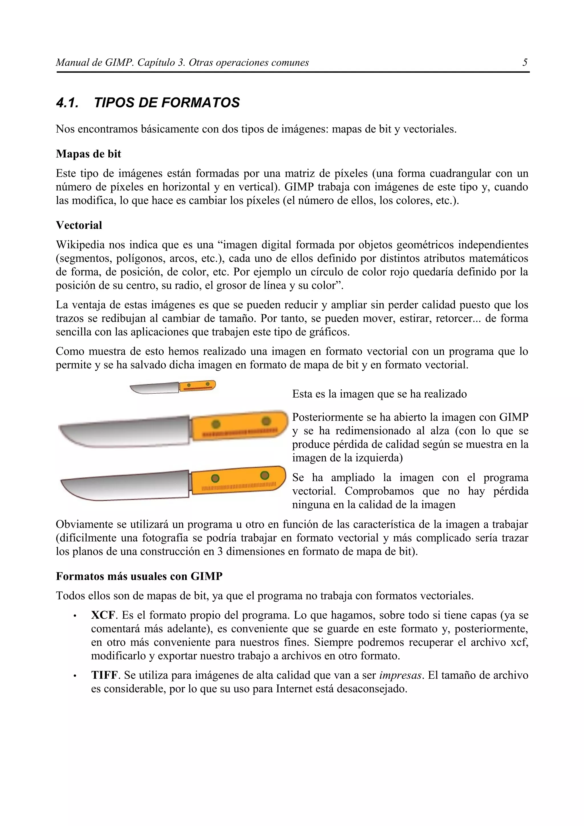 Manual de GIMP. Capítulo 3. Otras operaciones comunes                                            5


4.1.   TIPOS DE FORMATOS
Nos encontramos básicamente con dos tipos de imágenes: mapas de bit y vectoriales.

Mapas de bit
Este tipo de imágenes están formadas por una matriz de píxeles (una forma cuadrangular con un
número de píxeles en horizontal y en vertical). GIMP trabaja con imágenes de este tipo y, cuando
las modifica, lo que hace es cambiar los píxeles (el número de ellos, los colores, etc.).

Vectorial
Wikipedia nos indica que es una “imagen digital formada por objetos geométricos independientes
(segmentos, polígonos, arcos, etc.), cada uno de ellos definido por distintos atributos matemáticos
de forma, de posición, de color, etc. Por ejemplo un círculo de color rojo quedaría definido por la
posición de su centro, su radio, el grosor de línea y su color”.
La ventaja de estas imágenes es que se pueden reducir y ampliar sin perder calidad puesto que los
trazos se redibujan al cambiar de tamaño. Por tanto, se pueden mover, estirar, retorcer... de forma
sencilla con las aplicaciones que trabajen este tipo de gráficos.
Como muestra de esto hemos realizado una imagen en formato vectorial con un programa que lo
permite y se ha salvado dicha imagen en formato de mapa de bit y en formato vectorial.

                                                 Esta es la imagen que se ha realizado
                                                 Posteriormente se ha abierto la imagen con GIMP
                                                 y se ha redimensionado al alza (con lo que se
                                                 produce pérdida de calidad según se muestra en la
                                                 imagen de la izquierda)
                                                 Se ha ampliado la imagen con el programa
                                                 vectorial. Comprobamos que no hay pérdida
                                                 ninguna en la calidad de la imagen
Obviamente se utilizará un programa u otro en función de las característica de la imagen a trabajar
(difícilmente una fotografía se podría trabajar en formato vectorial y más complicado sería trazar
los planos de una construcción en 3 dimensiones en formato de mapa de bit).

Formatos más usuales con GIMP
Todos ellos son de mapas de bit, ya que el programa no trabaja con formatos vectoriales.
   •   XCF. Es el formato propio del programa. Lo que hagamos, sobre todo si tiene capas (ya se
       comentará más adelante), es conveniente que se guarde en este formato y, posteriormente,
       en otro más conveniente para nuestros fines. Siempre podremos recuperar el archivo xcf,
       modificarlo y exportar nuestro trabajo a archivos en otro formato.
   •   TIFF. Se utiliza para imágenes de alta calidad que van a ser impresas. El tamaño de archivo
       es considerable, por lo que su uso para Internet está desaconsejado.
 