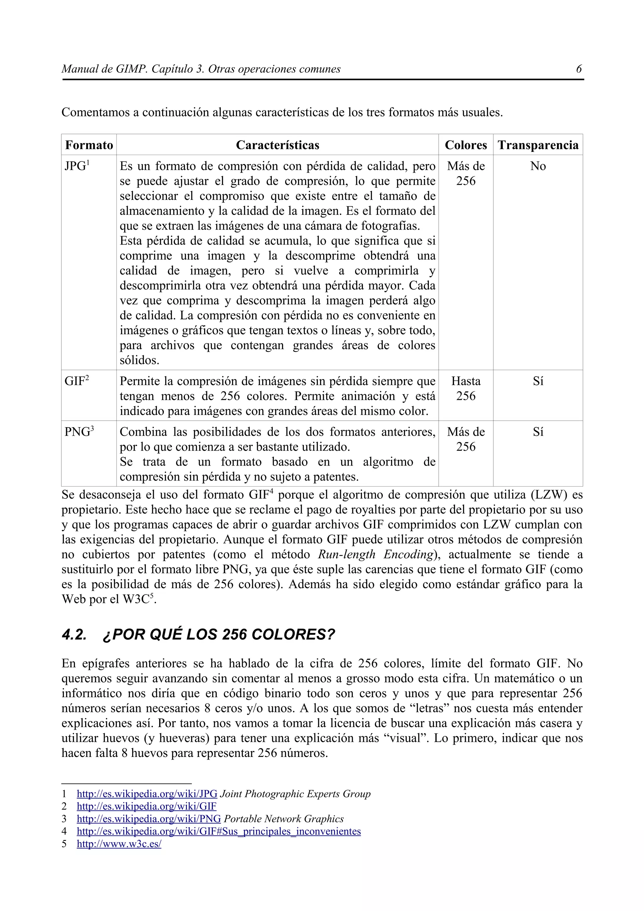 Manual de GIMP. Capítulo 3. Otras operaciones comunes                                              6


Comentamos a continuación algunas características de los tres formatos más usuales.

Formato                                Características                    Colores Transparencia
JPG1         Es un formato de compresión con pérdida de calidad, pero Más de              No
             se puede ajustar el grado de compresión, lo que permite       256
             seleccionar el compromiso que existe entre el tamaño de
             almacenamiento y la calidad de la imagen. Es el formato del
             que se extraen las imágenes de una cámara de fotografías.
             Esta pérdida de calidad se acumula, lo que significa que si
             comprime una imagen y la descomprime obtendrá una
             calidad de imagen, pero si vuelve a comprimirla y
             descomprimirla otra vez obtendrá una pérdida mayor. Cada
             vez que comprima y descomprima la imagen perderá algo
             de calidad. La compresión con pérdida no es conveniente en
             imágenes o gráficos que tengan textos o líneas y, sobre todo,
             para archivos que contengan grandes áreas de colores
             sólidos.
GIF2         Permite la compresión de imágenes sin pérdida siempre que     Hasta           Sí
             tengan menos de 256 colores. Permite animación y está          256
             indicado para imágenes con grandes áreas del mismo color.
PNG3        Combina las posibilidades de los dos formatos anteriores, Más de                Sí
            por lo que comienza a ser bastante utilizado.                     256
            Se trata de un formato basado en un algoritmo de
            compresión sin pérdida y no sujeto a patentes.
Se desaconseja el uso del formato GIF4 porque el algoritmo de compresión que utiliza (LZW) es
propietario. Este hecho hace que se reclame el pago de royalties por parte del propietario por su uso
y que los programas capaces de abrir o guardar archivos GIF comprimidos con LZW cumplan con
las exigencias del propietario. Aunque el formato GIF puede utilizar otros métodos de compresión
no cubiertos por patentes (como el método Run-length Encoding), actualmente se tiende a
sustituirlo por el formato libre PNG, ya que éste suple las carencias que tiene el formato GIF (como
es la posibilidad de más de 256 colores). Además ha sido elegido como estándar gráfico para la
Web por el W3C5.

4.2.     ¿POR QUÉ LOS 256 COLORES?
En epígrafes anteriores se ha hablado de la cifra de 256 colores, límite del formato GIF. No
queremos seguir avanzando sin comentar al menos a grosso modo esta cifra. Un matemático o un
informático nos diría que en código binario todo son ceros y unos y que para representar 256
números serían necesarios 8 ceros y/o unos. A los que somos de “letras” nos cuesta más entender
explicaciones así. Por tanto, nos vamos a tomar la licencia de buscar una explicación más casera y
utilizar huevos (y hueveras) para tener una explicación más “visual”. Lo primero, indicar que nos
hacen falta 8 huevos para representar 256 números.


1   http://es.wikipedia.org/wiki/JPG Joint Photographic Experts Group
2   http://es.wikipedia.org/wiki/GIF
3   http://es.wikipedia.org/wiki/PNG Portable Network Graphics
4   http://es.wikipedia.org/wiki/GIF#Sus_principales_inconvenientes
5   http://www.w3c.es/
 