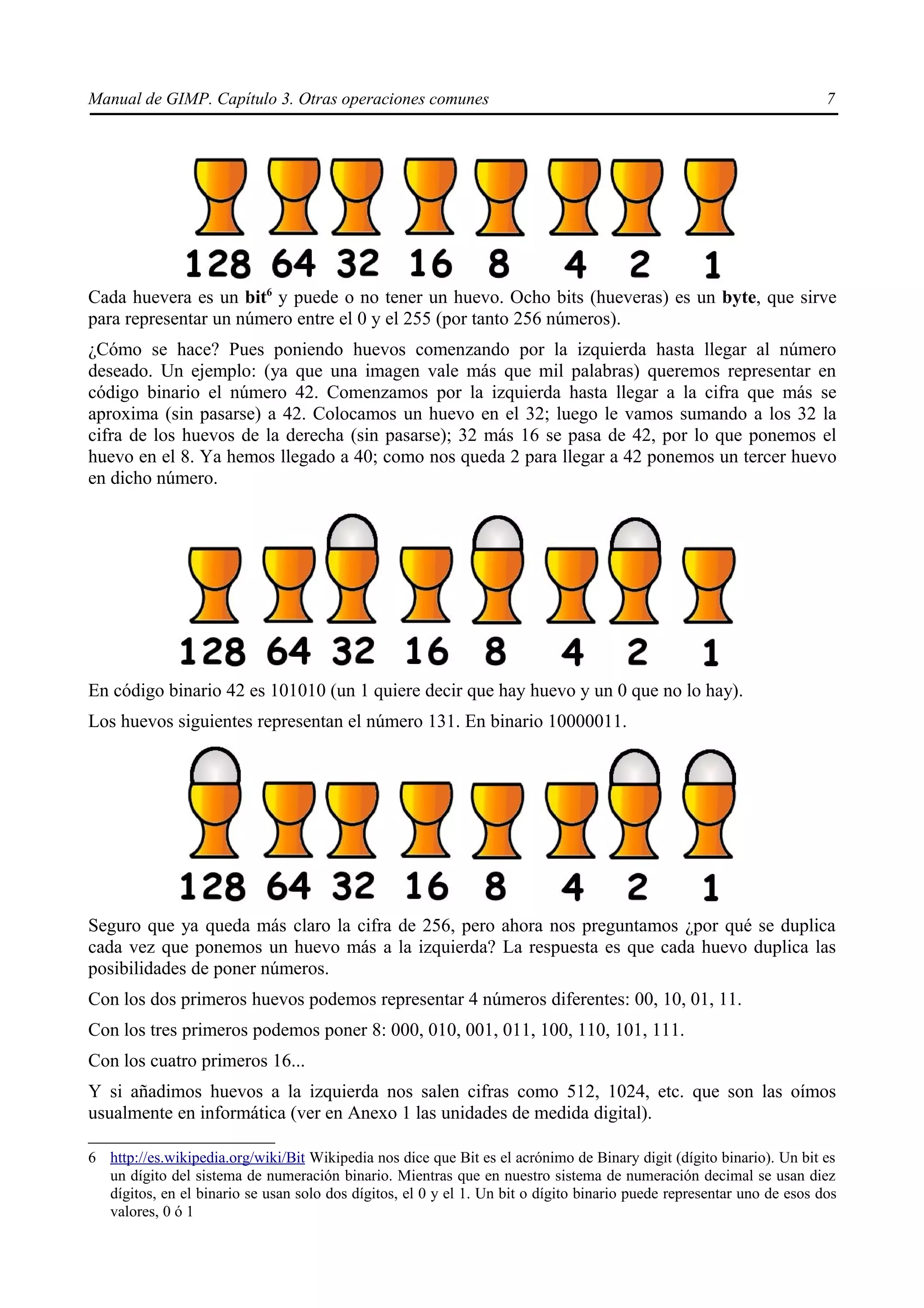 Manual de GIMP. Capítulo 3. Otras operaciones comunes                                                                  7




Cada huevera es un bit6 y puede o no tener un huevo. Ocho bits (hueveras) es un byte, que sirve
para representar un número entre el 0 y el 255 (por tanto 256 números).
¿Cómo se hace? Pues poniendo huevos comenzando por la izquierda hasta llegar al número
deseado. Un ejemplo: (ya que una imagen vale más que mil palabras) queremos representar en
código binario el número 42. Comenzamos por la izquierda hasta llegar a la cifra que más se
aproxima (sin pasarse) a 42. Colocamos un huevo en el 32; luego le vamos sumando a los 32 la
cifra de los huevos de la derecha (sin pasarse); 32 más 16 se pasa de 42, por lo que ponemos el
huevo en el 8. Ya hemos llegado a 40; como nos queda 2 para llegar a 42 ponemos un tercer huevo
en dicho número.




En código binario 42 es 101010 (un 1 quiere decir que hay huevo y un 0 que no lo hay).
Los huevos siguientes representan el número 131. En binario 10000011.




Seguro que ya queda más claro la cifra de 256, pero ahora nos preguntamos ¿por qué se duplica
cada vez que ponemos un huevo más a la izquierda? La respuesta es que cada huevo duplica las
posibilidades de poner números.
Con los dos primeros huevos podemos representar 4 números diferentes: 00, 10, 01, 11.
Con los tres primeros podemos poner 8: 000, 010, 001, 011, 100, 110, 101, 111.
Con los cuatro primeros 16...
Y si añadimos huevos a la izquierda nos salen cifras como 512, 1024, etc. que son las oímos
usualmente en informática (ver en Anexo 1 las unidades de medida digital).

6 http://es.wikipedia.org/wiki/Bit Wikipedia nos dice que Bit es el acrónimo de Binary digit (dígito binario). Un bit es
  un dígito del sistema de numeración binario. Mientras que en nuestro sistema de numeración decimal se usan diez
  dígitos, en el binario se usan solo dos dígitos, el 0 y el 1. Un bit o dígito binario puede representar uno de esos dos
  valores, 0 ó 1
 