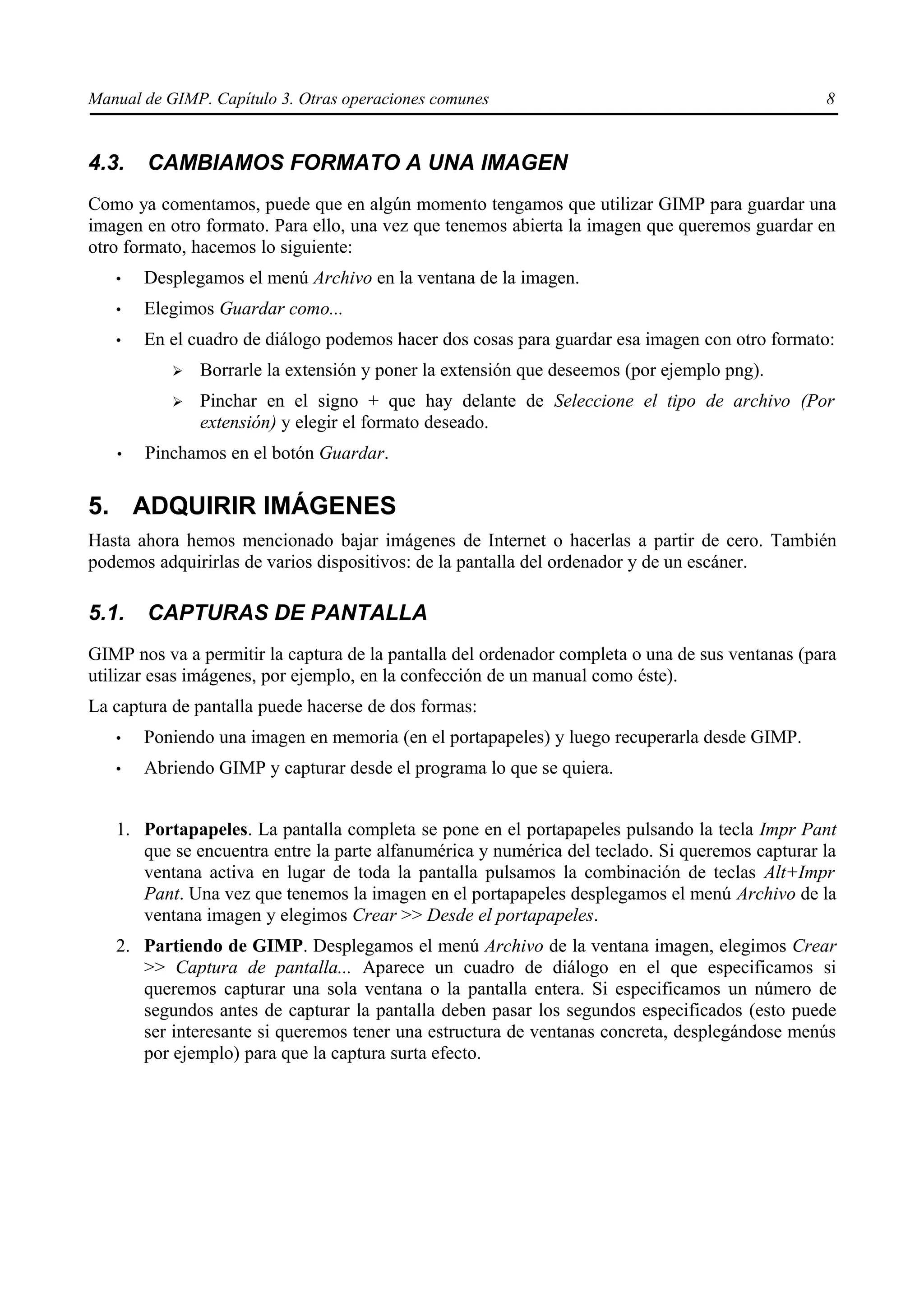 Manual de GIMP. Capítulo 3. Otras operaciones comunes                                            8


4.3.   CAMBIAMOS FORMATO A UNA IMAGEN
Como ya comentamos, puede que en algún momento tengamos que utilizar GIMP para guardar una
imagen en otro formato. Para ello, una vez que tenemos abierta la imagen que queremos guardar en
otro formato, hacemos lo siguiente:
   •   Desplegamos el menú Archivo en la ventana de la imagen.
   •   Elegimos Guardar como...
   •   En el cuadro de diálogo podemos hacer dos cosas para guardar esa imagen con otro formato:
           ➢   Borrarle la extensión y poner la extensión que deseemos (por ejemplo png).
           ➢   Pinchar en el signo + que hay delante de Seleccione el tipo de archivo (Por
               extensión) y elegir el formato deseado.
   •   Pinchamos en el botón Guardar.

5. ADQUIRIR IMÁGENES
Hasta ahora hemos mencionado bajar imágenes de Internet o hacerlas a partir de cero. También
podemos adquirirlas de varios dispositivos: de la pantalla del ordenador y de un escáner.

5.1.   CAPTURAS DE PANTALLA
GIMP nos va a permitir la captura de la pantalla del ordenador completa o una de sus ventanas (para
utilizar esas imágenes, por ejemplo, en la confección de un manual como éste).
La captura de pantalla puede hacerse de dos formas:
   •   Poniendo una imagen en memoria (en el portapapeles) y luego recuperarla desde GIMP.
   •   Abriendo GIMP y capturar desde el programa lo que se quiera.


   1. Portapapeles. La pantalla completa se pone en el portapapeles pulsando la tecla Impr Pant
      que se encuentra entre la parte alfanumérica y numérica del teclado. Si queremos capturar la
      ventana activa en lugar de toda la pantalla pulsamos la combinación de teclas Alt+Impr
      Pant. Una vez que tenemos la imagen en el portapapeles desplegamos el menú Archivo de la
      ventana imagen y elegimos Crear >> Desde el portapapeles.
   2. Partiendo de GIMP. Desplegamos el menú Archivo de la ventana imagen, elegimos Crear
      >> Captura de pantalla... Aparece un cuadro de diálogo en el que especificamos si
      queremos capturar una sola ventana o la pantalla entera. Si especificamos un número de
      segundos antes de capturar la pantalla deben pasar los segundos especificados (esto puede
      ser interesante si queremos tener una estructura de ventanas concreta, desplegándose menús
      por ejemplo) para que la captura surta efecto.
 