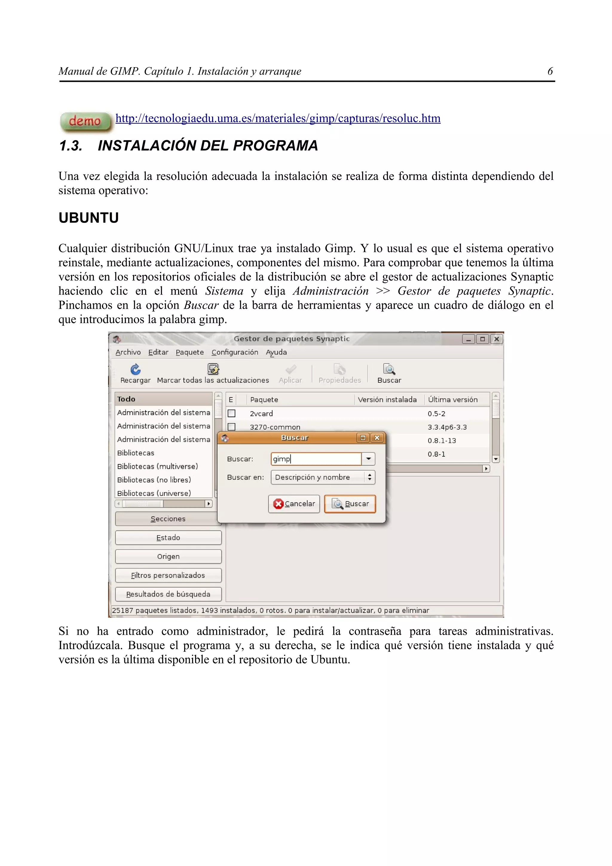 Manual de GIMP. Capítulo 1. Instalación y arranque                                                  6



           http://tecnologiaedu.uma.es/materiales/gimp/capturas/resoluc.htm

1.3.    INSTALACIÓN DEL PROGRAMA

Una vez elegida la resolución adecuada la instalación se realiza de forma distinta dependiendo del
sistema operativo:

UBUNTU

Cualquier distribución GNU/Linux trae ya instalado Gimp. Y lo usual es que el sistema operativo
reinstale, mediante actualizaciones, componentes del mismo. Para comprobar que tenemos la última
versión en los repositorios oficiales de la distribución se abre el gestor de actualizaciones Synaptic
haciendo clic en el menú Sistema y elija Administración >> Gestor de paquetes Synaptic.
Pinchamos en la opción Buscar de la barra de herramientas y aparece un cuadro de diálogo en el
que introducimos la palabra gimp.




Si no ha entrado como administrador, le pedirá la contraseña para tareas administrativas.
Introdúzcala. Busque el programa y, a su derecha, se le indica qué versión tiene instalada y qué
versión es la última disponible en el repositorio de Ubuntu.
 