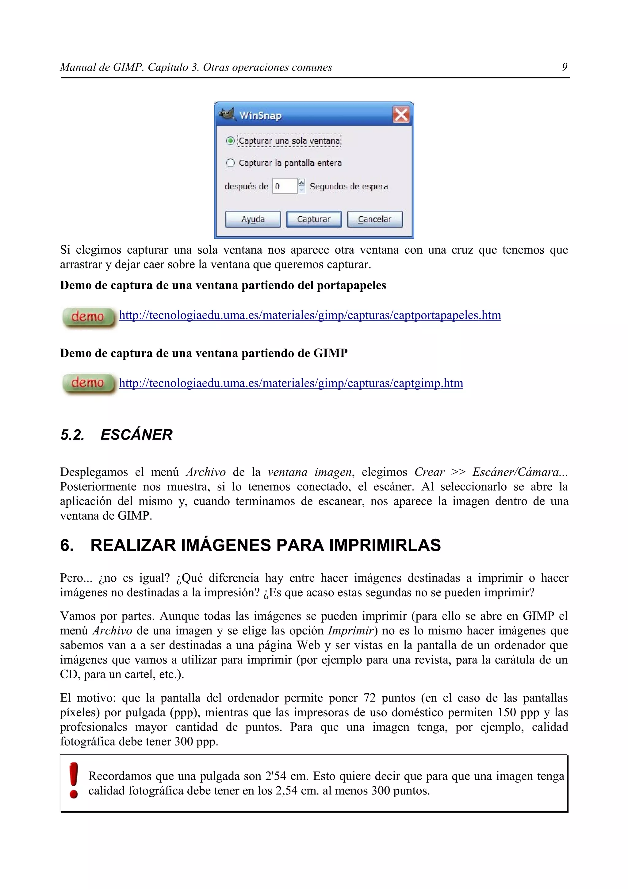 Manual de GIMP. Capítulo 3. Otras operaciones comunes                                          9




Si elegimos capturar una sola ventana nos aparece otra ventana con una cruz que tenemos que
arrastrar y dejar caer sobre la ventana que queremos capturar.
Demo de captura de una ventana partiendo del portapapeles

            http://tecnologiaedu.uma.es/materiales/gimp/capturas/captportapapeles.htm


Demo de captura de una ventana partiendo de GIMP

            http://tecnologiaedu.uma.es/materiales/gimp/capturas/captgimp.htm



5.2.     ESCÁNER

Desplegamos el menú Archivo de la ventana imagen, elegimos Crear >> Escáner/Cámara...
Posteriormente nos muestra, si lo tenemos conectado, el escáner. Al seleccionarlo se abre la
aplicación del mismo y, cuando terminamos de escanear, nos aparece la imagen dentro de una
ventana de GIMP.

6. REALIZAR IMÁGENES PARA IMPRIMIRLAS
Pero... ¿no es igual? ¿Qué diferencia hay entre hacer imágenes destinadas a imprimir o hacer
imágenes no destinadas a la impresión? ¿Es que acaso estas segundas no se pueden imprimir?
Vamos por partes. Aunque todas las imágenes se pueden imprimir (para ello se abre en GIMP el
menú Archivo de una imagen y se elige las opción Imprimir) no es lo mismo hacer imágenes que
sabemos van a a ser destinadas a una página Web y ser vistas en la pantalla de un ordenador que
imágenes que vamos a utilizar para imprimir (por ejemplo para una revista, para la carátula de un
CD, para un cartel, etc.).
El motivo: que la pantalla del ordenador permite poner 72 puntos (en el caso de las pantallas
píxeles) por pulgada (ppp), mientras que las impresoras de uso doméstico permiten 150 ppp y las
profesionales mayor cantidad de puntos. Para que una imagen tenga, por ejemplo, calidad
fotográfica debe tener 300 ppp.

       Recordamos que una pulgada son 2'54 cm. Esto quiere decir que para que una imagen tenga
       calidad fotográfica debe tener en los 2,54 cm. al menos 300 puntos.
 