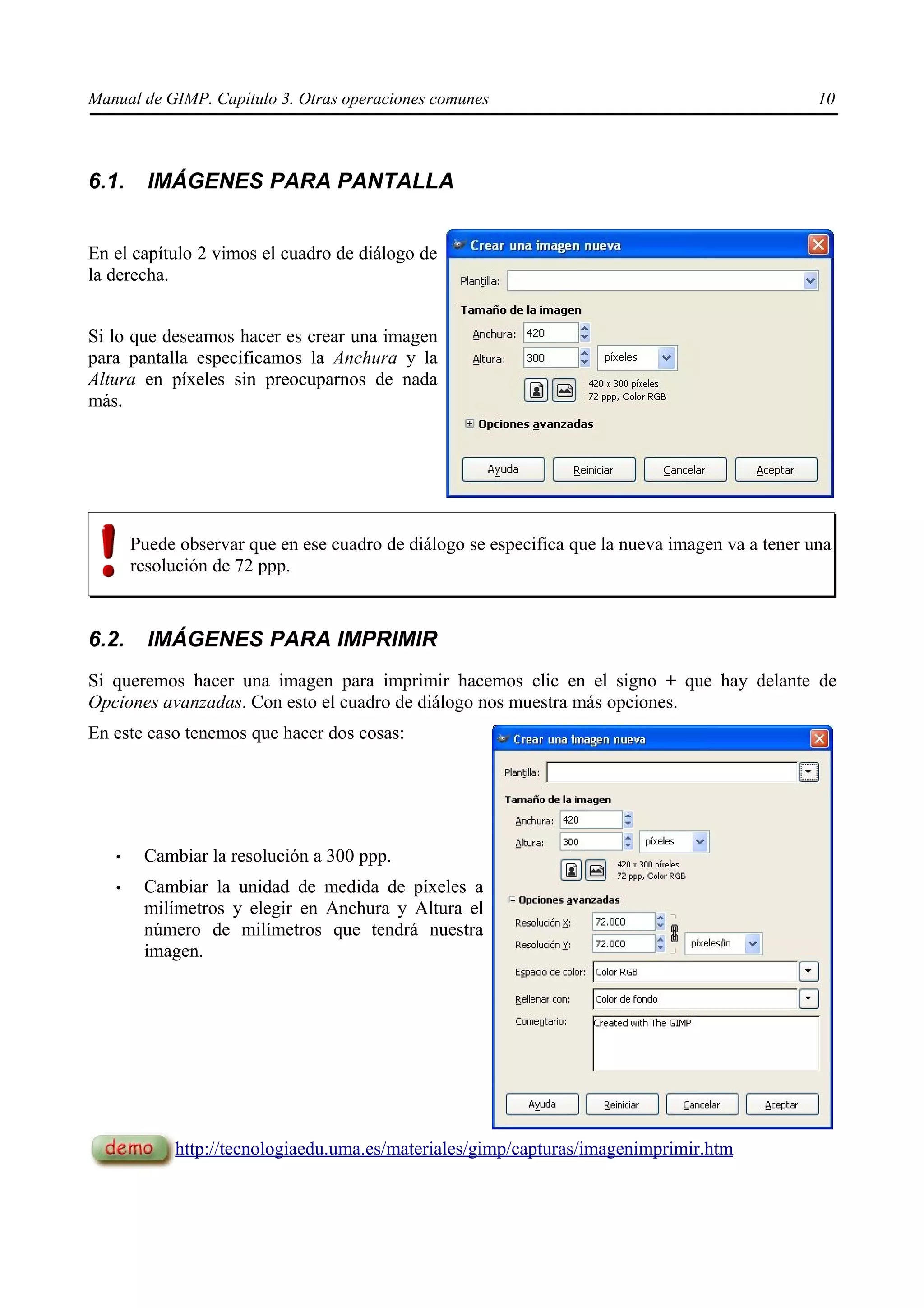 Manual de GIMP. Capítulo 3. Otras operaciones comunes                                            10



6.1.     IMÁGENES PARA PANTALLA


En el capítulo 2 vimos el cuadro de diálogo de
la derecha.


Si lo que deseamos hacer es crear una imagen
para pantalla especificamos la Anchura y la
Altura en píxeles sin preocuparnos de nada
más.




       Puede observar que en ese cuadro de diálogo se especifica que la nueva imagen va a tener una
       resolución de 72 ppp.



6.2.     IMÁGENES PARA IMPRIMIR
Si queremos hacer una imagen para imprimir hacemos clic en el signo + que hay delante de
Opciones avanzadas. Con esto el cuadro de diálogo nos muestra más opciones.
En este caso tenemos que hacer dos cosas:




   •    Cambiar la resolución a 300 ppp.
   •    Cambiar la unidad de medida de píxeles a
        milímetros y elegir en Anchura y Altura el
        número de milímetros que tendrá nuestra
        imagen.




            http://tecnologiaedu.uma.es/materiales/gimp/capturas/imagenimprimir.htm
 