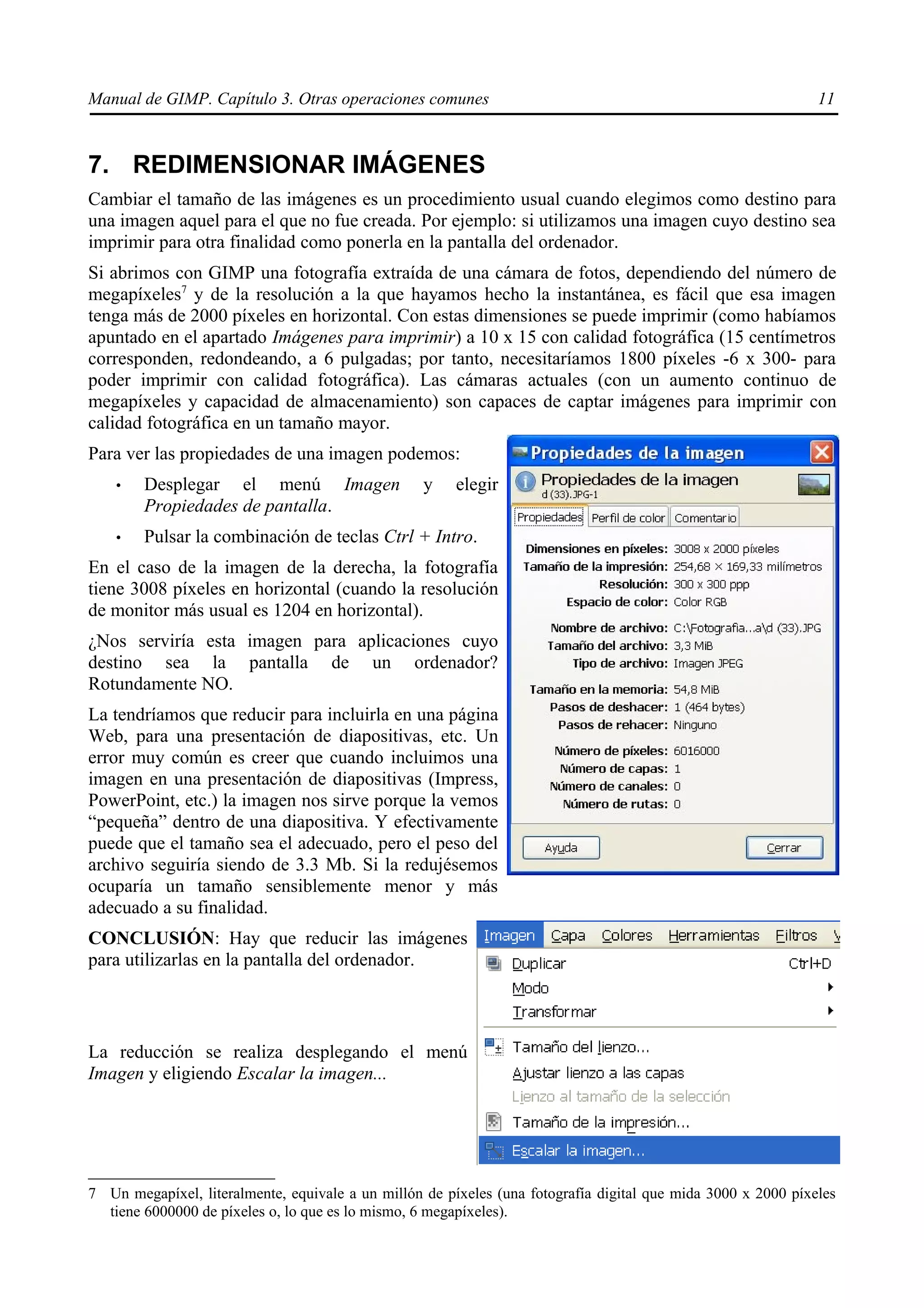 Manual de GIMP. Capítulo 3. Otras operaciones comunes                                                          11



7. REDIMENSIONAR IMÁGENES
Cambiar el tamaño de las imágenes es un procedimiento usual cuando elegimos como destino para
una imagen aquel para el que no fue creada. Por ejemplo: si utilizamos una imagen cuyo destino sea
imprimir para otra finalidad como ponerla en la pantalla del ordenador.
Si abrimos con GIMP una fotografía extraída de una cámara de fotos, dependiendo del número de
megapíxeles7 y de la resolución a la que hayamos hecho la instantánea, es fácil que esa imagen
tenga más de 2000 píxeles en horizontal. Con estas dimensiones se puede imprimir (como habíamos
apuntado en el apartado Imágenes para imprimir) a 10 x 15 con calidad fotográfica (15 centímetros
corresponden, redondeando, a 6 pulgadas; por tanto, necesitaríamos 1800 píxeles -6 x 300- para
poder imprimir con calidad fotográfica). Las cámaras actuales (con un aumento continuo de
megapíxeles y capacidad de almacenamiento) son capaces de captar imágenes para imprimir con
calidad fotográfica en un tamaño mayor.
Para ver las propiedades de una imagen podemos:
    •   Desplegar el menú Imagen                   y    elegir
        Propiedades de pantalla.
    •   Pulsar la combinación de teclas Ctrl + Intro.
En el caso de la imagen de la derecha, la fotografía
tiene 3008 píxeles en horizontal (cuando la resolución
de monitor más usual es 1204 en horizontal).
¿Nos serviría esta imagen para aplicaciones cuyo
destino sea la pantalla de un ordenador?
Rotundamente NO.
La tendríamos que reducir para incluirla en una página
Web, para una presentación de diapositivas, etc. Un
error muy común es creer que cuando incluimos una
imagen en una presentación de diapositivas (Impress,
PowerPoint, etc.) la imagen nos sirve porque la vemos
“pequeña” dentro de una diapositiva. Y efectivamente
puede que el tamaño sea el adecuado, pero el peso del
archivo seguiría siendo de 3.3 Mb. Si la redujésemos
ocuparía un tamaño sensiblemente menor y más
adecuado a su finalidad.
CONCLUSIÓN: Hay que reducir las imágenes
para utilizarlas en la pantalla del ordenador.



La reducción se realiza desplegando el menú
Imagen y eligiendo Escalar la imagen...




7 Un megapíxel, literalmente, equivale a un millón de píxeles (una fotografía digital que mida 3000 x 2000 píxeles
  tiene 6000000 de píxeles o, lo que es lo mismo, 6 megapíxeles).
 