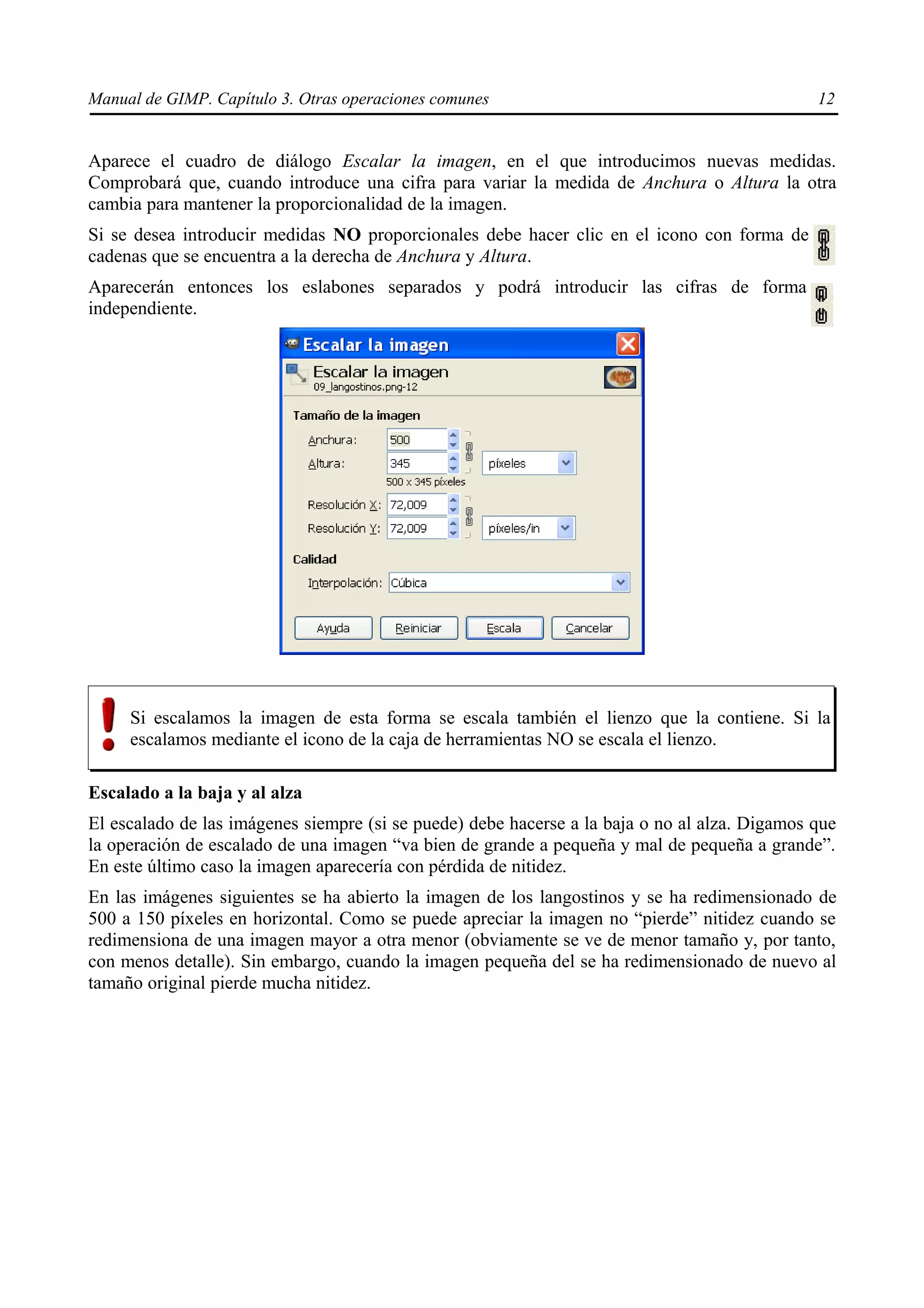 Manual de GIMP. Capítulo 3. Otras operaciones comunes                                          12


Aparece el cuadro de diálogo Escalar la imagen, en el que introducimos nuevas medidas.
Comprobará que, cuando introduce una cifra para variar la medida de Anchura o Altura la otra
cambia para mantener la proporcionalidad de la imagen.
Si se desea introducir medidas NO proporcionales debe hacer clic en el icono con forma de
cadenas que se encuentra a la derecha de Anchura y Altura.
Aparecerán entonces los eslabones separados y podrá introducir las cifras de forma
independiente.




     Si escalamos la imagen de esta forma se escala también el lienzo que la contiene. Si la
     escalamos mediante el icono de la caja de herramientas NO se escala el lienzo.

Escalado a la baja y al alza
El escalado de las imágenes siempre (si se puede) debe hacerse a la baja o no al alza. Digamos que
la operación de escalado de una imagen “va bien de grande a pequeña y mal de pequeña a grande”.
En este último caso la imagen aparecería con pérdida de nitidez.
En las imágenes siguientes se ha abierto la imagen de los langostinos y se ha redimensionado de
500 a 150 píxeles en horizontal. Como se puede apreciar la imagen no “pierde” nitidez cuando se
redimensiona de una imagen mayor a otra menor (obviamente se ve de menor tamaño y, por tanto,
con menos detalle). Sin embargo, cuando la imagen pequeña del se ha redimensionado de nuevo al
tamaño original pierde mucha nitidez.
 