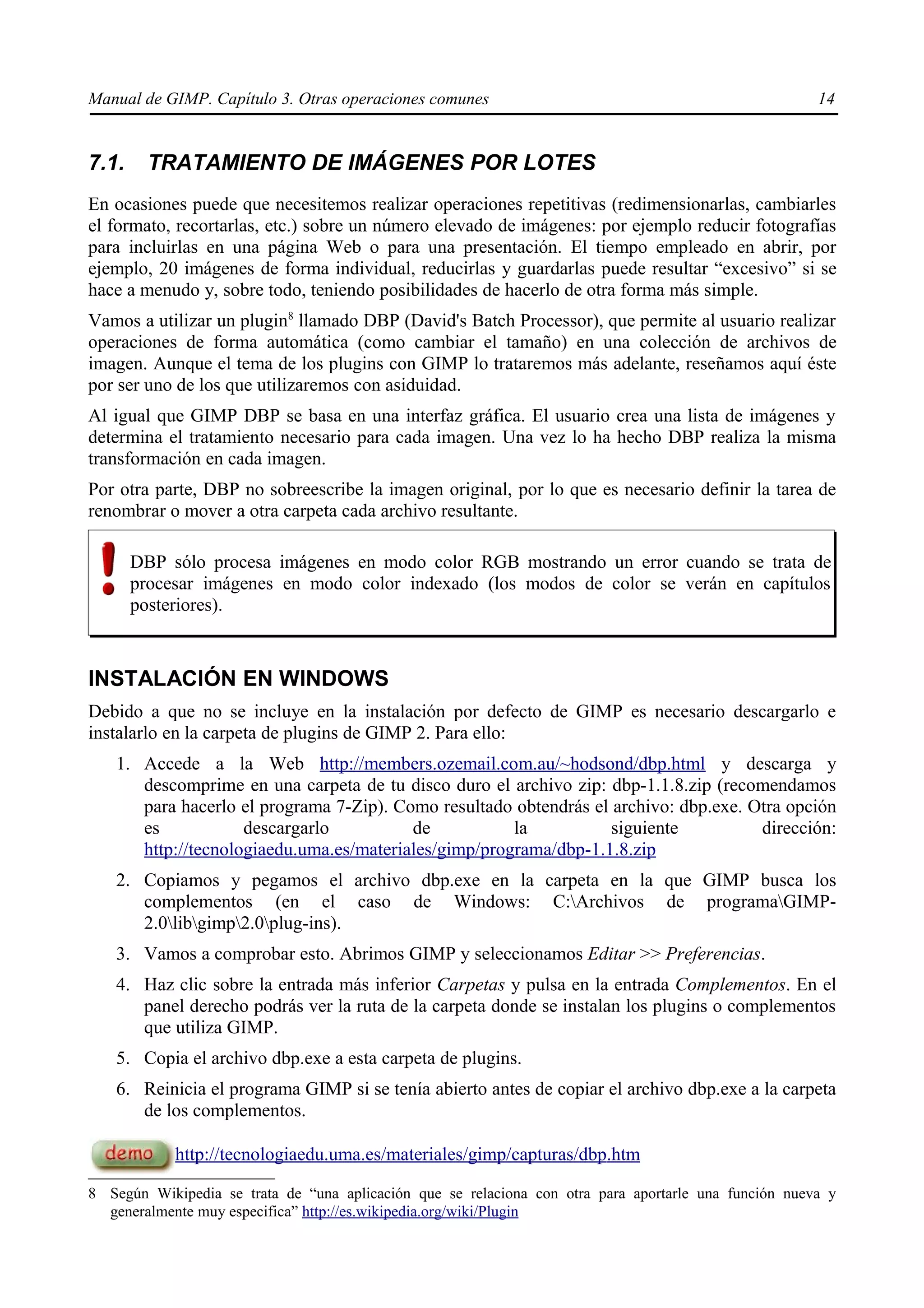 Manual de GIMP. Capítulo 3. Otras operaciones comunes                                                  14


7.1.     TRATAMIENTO DE IMÁGENES POR LOTES
En ocasiones puede que necesitemos realizar operaciones repetitivas (redimensionarlas, cambiarles
el formato, recortarlas, etc.) sobre un número elevado de imágenes: por ejemplo reducir fotografías
para incluirlas en una página Web o para una presentación. El tiempo empleado en abrir, por
ejemplo, 20 imágenes de forma individual, reducirlas y guardarlas puede resultar “excesivo” si se
hace a menudo y, sobre todo, teniendo posibilidades de hacerlo de otra forma más simple.
Vamos a utilizar un plugin8 llamado DBP (David's Batch Processor), que permite al usuario realizar
operaciones de forma automática (como cambiar el tamaño) en una colección de archivos de
imagen. Aunque el tema de los plugins con GIMP lo trataremos más adelante, reseñamos aquí éste
por ser uno de los que utilizaremos con asiduidad.
Al igual que GIMP DBP se basa en una interfaz gráfica. El usuario crea una lista de imágenes y
determina el tratamiento necesario para cada imagen. Una vez lo ha hecho DBP realiza la misma
transformación en cada imagen.
Por otra parte, DBP no sobreescribe la imagen original, por lo que es necesario definir la tarea de
renombrar o mover a otra carpeta cada archivo resultante.

       DBP sólo procesa imágenes en modo color RGB mostrando un error cuando se trata de
       procesar imágenes en modo color indexado (los modos de color se verán en capítulos
       posteriores).



INSTALACIÓN EN WINDOWS
Debido a que no se incluye en la instalación por defecto de GIMP es necesario descargarlo e
instalarlo en la carpeta de plugins de GIMP 2. Para ello:
   1. Accede a la Web http://members.ozemail.com.au/~hodsond/dbp.html y descarga y
      descomprime en una carpeta de tu disco duro el archivo zip: dbp-1.1.8.zip (recomendamos
      para hacerlo el programa 7-Zip). Como resultado obtendrás el archivo: dbp.exe. Otra opción
      es            descargarlo          de           la           siguiente          dirección:
      http://tecnologiaedu.uma.es/materiales/gimp/programa/dbp-1.1.8.zip
   2. Copiamos y pegamos el archivo dbp.exe en la carpeta en la que GIMP busca los
      complementos (en el caso de Windows: C:Archivos de programaGIMP-
      2.0libgimp2.0plug-ins).
   3. Vamos a comprobar esto. Abrimos GIMP y seleccionamos Editar >> Preferencias.
   4. Haz clic sobre la entrada más inferior Carpetas y pulsa en la entrada Complementos. En el
      panel derecho podrás ver la ruta de la carpeta donde se instalan los plugins o complementos
      que utiliza GIMP.
   5. Copia el archivo dbp.exe a esta carpeta de plugins.
   6. Reinicia el programa GIMP si se tenía abierto antes de copiar el archivo dbp.exe a la carpeta
      de los complementos.

            http://tecnologiaedu.uma.es/materiales/gimp/capturas/dbp.htm

8 Según Wikipedia se trata de “una aplicación que se relaciona con otra para aportarle una función nueva y
  generalmente muy especifica” http://es.wikipedia.org/wiki/Plugin
 