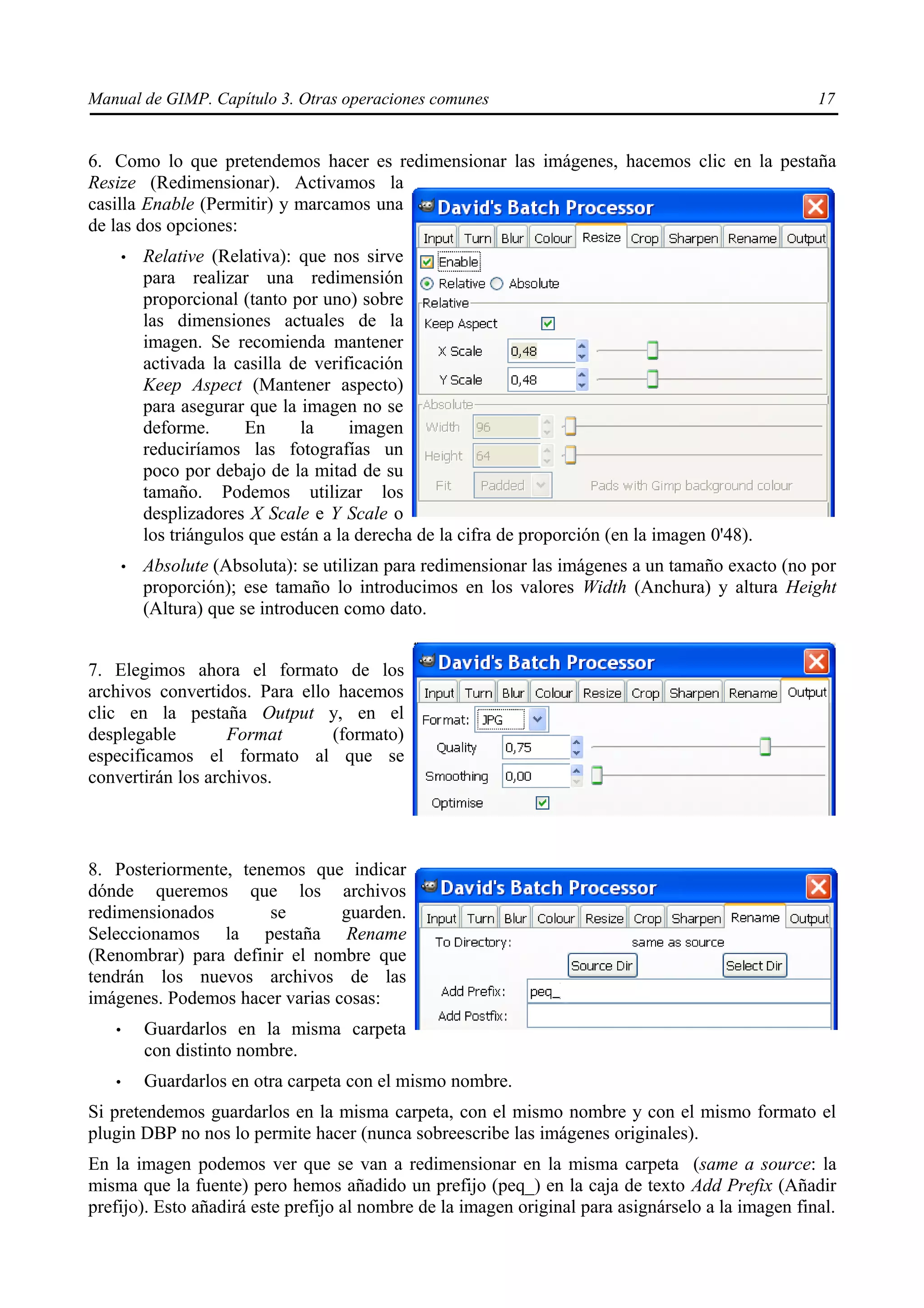 Manual de GIMP. Capítulo 3. Otras operaciones comunes                                               17


6. Como lo que pretendemos hacer es redimensionar las imágenes, hacemos clic en la pestaña
Resize (Redimensionar). Activamos la
casilla Enable (Permitir) y marcamos una
de las dos opciones:
       •   Relative (Relativa): que nos sirve
           para realizar una redimensión
           proporcional (tanto por uno) sobre
           las dimensiones actuales de la
           imagen. Se recomienda mantener
           activada la casilla de verificación
           Keep Aspect (Mantener aspecto)
           para asegurar que la imagen no se
           deforme.      En      la     imagen
           reduciríamos las fotografías un
           poco por debajo de la mitad de su
           tamaño. Podemos utilizar los
           desplizadores X Scale e Y Scale o
           los triángulos que están a la derecha de la cifra de proporción (en la imagen 0'48).
       •   Absolute (Absoluta): se utilizan para redimensionar las imágenes a un tamaño exacto (no por
           proporción); ese tamaño lo introducimos en los valores Width (Anchura) y altura Height
           (Altura) que se introducen como dato.


7. Elegimos ahora el formato de los
archivos convertidos. Para ello hacemos
clic en la pestaña Output y, en el
desplegable        Format      (formato)
especificamos el formato al que se
convertirán los archivos.



8. Posteriormente, tenemos que indicar
dónde queremos que los archivos
redimensionados       se        guarden.
Seleccionamos la pestaña Rename
(Renombrar) para definir el nombre que
tendrán los nuevos archivos de las
imágenes. Podemos hacer varias cosas:
   •       Guardarlos en la misma carpeta
           con distinto nombre.
   •       Guardarlos en otra carpeta con el mismo nombre.
Si pretendemos guardarlos en la misma carpeta, con el mismo nombre y con el mismo formato el
plugin DBP no nos lo permite hacer (nunca sobreescribe las imágenes originales).
En la imagen podemos ver que se van a redimensionar en la misma carpeta (same a source: la
misma que la fuente) pero hemos añadido un prefijo (peq_) en la caja de texto Add Prefix (Añadir
prefijo). Esto añadirá este prefijo al nombre de la imagen original para asignárselo a la imagen final.
 