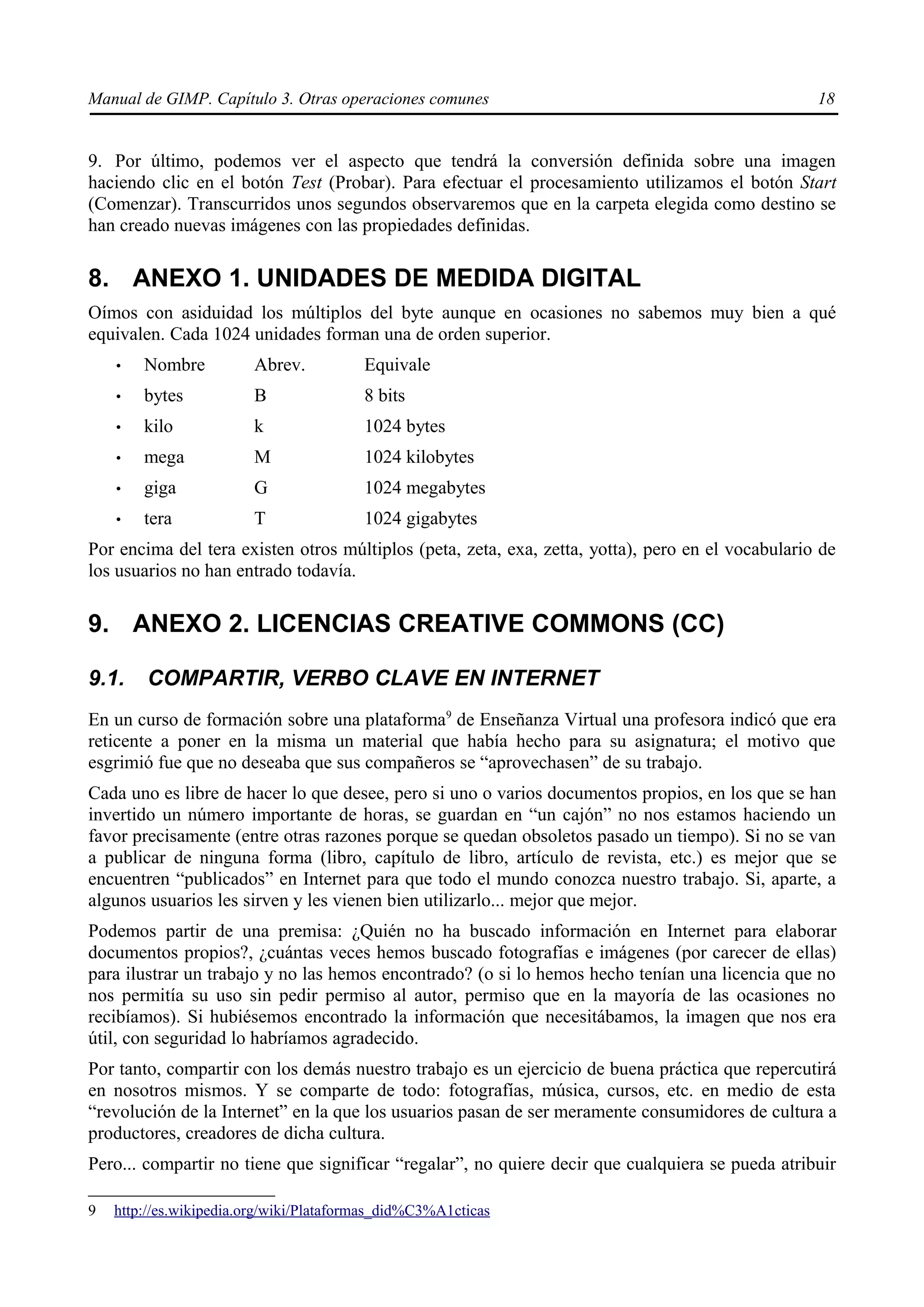 Manual de GIMP. Capítulo 3. Otras operaciones comunes                                              18


9. Por último, podemos ver el aspecto que tendrá la conversión definida sobre una imagen
haciendo clic en el botón Test (Probar). Para efectuar el procesamiento utilizamos el botón Start
(Comenzar). Transcurridos unos segundos observaremos que en la carpeta elegida como destino se
han creado nuevas imágenes con las propiedades definidas.

8. ANEXO 1. UNIDADES DE MEDIDA DIGITAL
Oímos con asiduidad los múltiplos del byte aunque en ocasiones no sabemos muy bien a qué
equivalen. Cada 1024 unidades forman una de orden superior.
    •   Nombre          Abrev.           Equivale
    •   bytes           B                8 bits
    •   kilo            k                1024 bytes
    •   mega            M                1024 kilobytes
    •   giga            G                1024 megabytes
    •   tera            T                1024 gigabytes
Por encima del tera existen otros múltiplos (peta, zeta, exa, zetta, yotta), pero en el vocabulario de
los usuarios no han entrado todavía.

9. ANEXO 2. LICENCIAS CREATIVE COMMONS (CC)

9.1.    COMPARTIR, VERBO CLAVE EN INTERNET
En un curso de formación sobre una plataforma9 de Enseñanza Virtual una profesora indicó que era
reticente a poner en la misma un material que había hecho para su asignatura; el motivo que
esgrimió fue que no deseaba que sus compañeros se “aprovechasen” de su trabajo.
Cada uno es libre de hacer lo que desee, pero si uno o varios documentos propios, en los que se han
invertido un número importante de horas, se guardan en “un cajón” no nos estamos haciendo un
favor precisamente (entre otras razones porque se quedan obsoletos pasado un tiempo). Si no se van
a publicar de ninguna forma (libro, capítulo de libro, artículo de revista, etc.) es mejor que se
encuentren “publicados” en Internet para que todo el mundo conozca nuestro trabajo. Si, aparte, a
algunos usuarios les sirven y les vienen bien utilizarlo... mejor que mejor.
Podemos partir de una premisa: ¿Quién no ha buscado información en Internet para elaborar
documentos propios?, ¿cuántas veces hemos buscado fotografías e imágenes (por carecer de ellas)
para ilustrar un trabajo y no las hemos encontrado? (o si lo hemos hecho tenían una licencia que no
nos permitía su uso sin pedir permiso al autor, permiso que en la mayoría de las ocasiones no
recibíamos). Si hubiésemos encontrado la información que necesitábamos, la imagen que nos era
útil, con seguridad lo habríamos agradecido.
Por tanto, compartir con los demás nuestro trabajo es un ejercicio de buena práctica que repercutirá
en nosotros mismos. Y se comparte de todo: fotografías, música, cursos, etc. en medio de esta
“revolución de la Internet” en la que los usuarios pasan de ser meramente consumidores de cultura a
productores, creadores de dicha cultura.
Pero... compartir no tiene que significar “regalar”, no quiere decir que cualquiera se pueda atribuir

9   http://es.wikipedia.org/wiki/Plataformas_did%C3%A1cticas
 