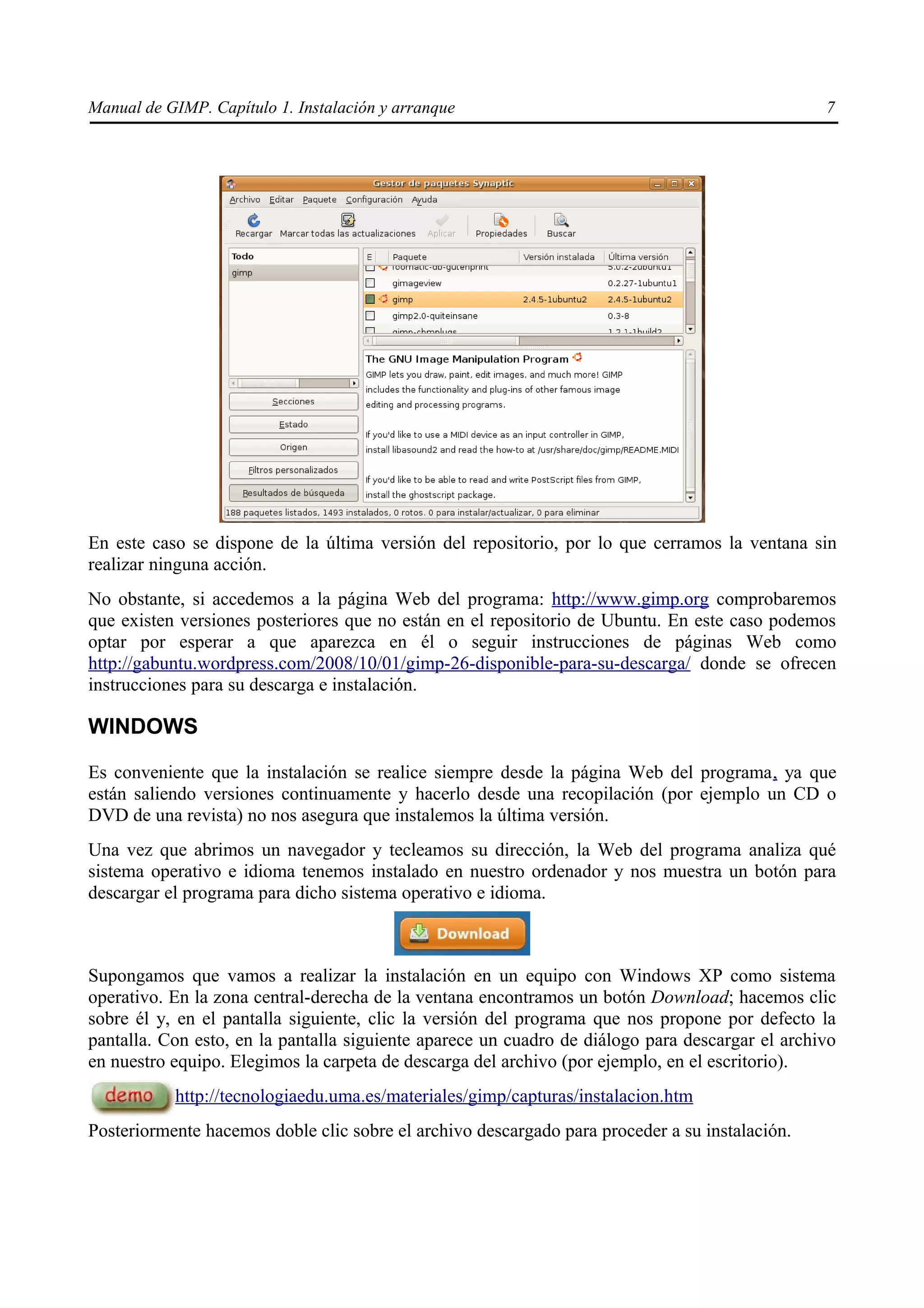Manual de GIMP. Capítulo 1. Instalación y arranque                                               7




En este caso se dispone de la última versión del repositorio, por lo que cerramos la ventana sin
realizar ninguna acción.
No obstante, si accedemos a la página Web del programa: http://www.gimp.org comprobaremos
que existen versiones posteriores que no están en el repositorio de Ubuntu. En este caso podemos
optar por esperar a que aparezca en él o seguir instrucciones de páginas Web como
http://gabuntu.wordpress.com/2008/10/01/gimp-26-disponible-para-su-descarga/ donde se ofrecen
instrucciones para su descarga e instalación.

WINDOWS

Es conveniente que la instalación se realice siempre desde la página Web del programa, ya que
están saliendo versiones continuamente y hacerlo desde una recopilación (por ejemplo un CD o
DVD de una revista) no nos asegura que instalemos la última versión.
Una vez que abrimos un navegador y tecleamos su dirección, la Web del programa analiza qué
sistema operativo e idioma tenemos instalado en nuestro ordenador y nos muestra un botón para
descargar el programa para dicho sistema operativo e idioma.



Supongamos que vamos a realizar la instalación en un equipo con Windows XP como sistema
operativo. En la zona central-derecha de la ventana encontramos un botón Download; hacemos clic
sobre él y, en el pantalla siguiente, clic la versión del programa que nos propone por defecto la
pantalla. Con esto, en la pantalla siguiente aparece un cuadro de diálogo para descargar el archivo
en nuestro equipo. Elegimos la carpeta de descarga del archivo (por ejemplo, en el escritorio).
           http://tecnologiaedu.uma.es/materiales/gimp/capturas/instalacion.htm
Posteriormente hacemos doble clic sobre el archivo descargado para proceder a su instalación.
 
