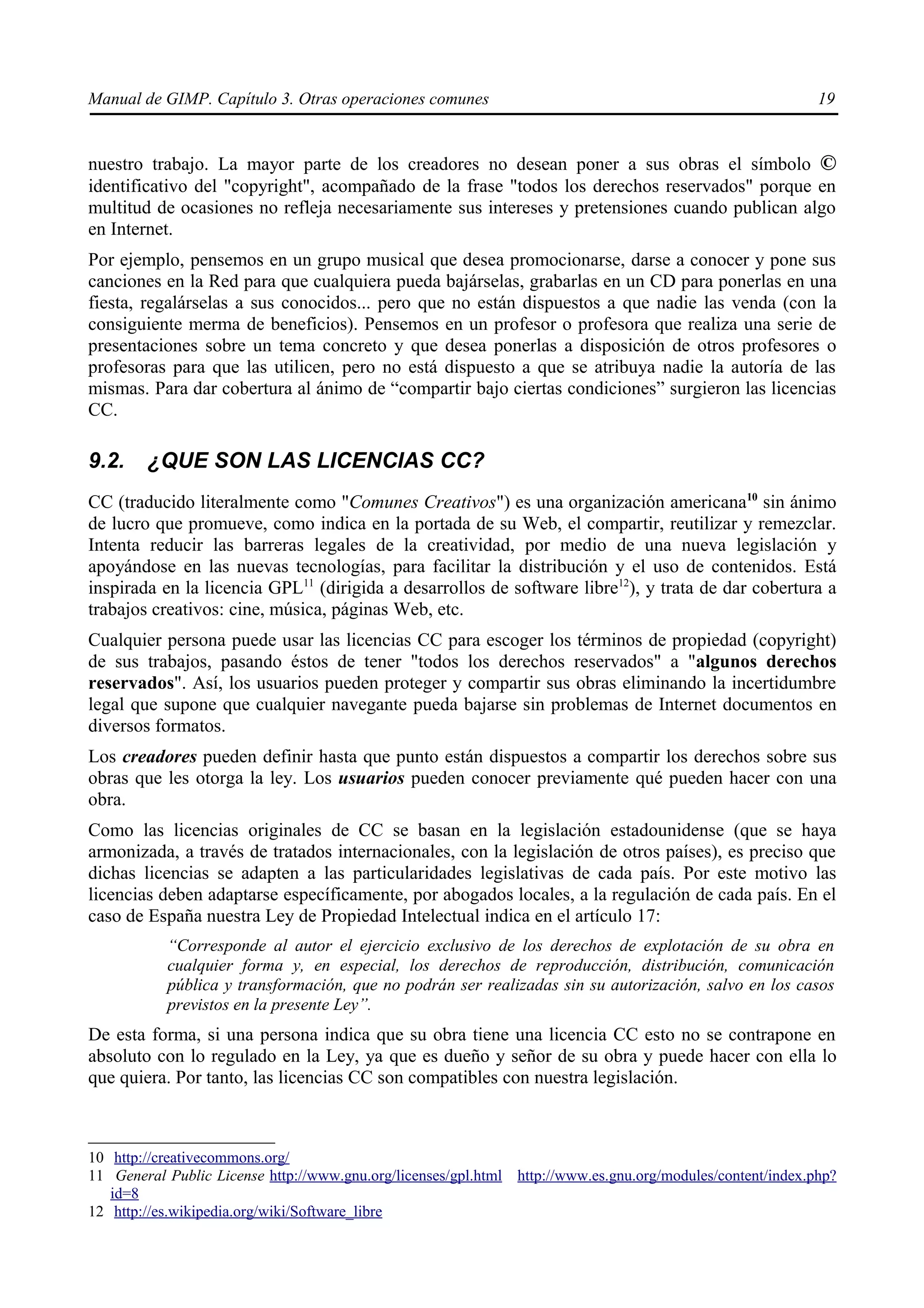 Manual de GIMP. Capítulo 3. Otras operaciones comunes                                                       19


nuestro trabajo. La mayor parte de los creadores no desean poner a sus obras el símbolo ©
identificativo del "copyright", acompañado de la frase "todos los derechos reservados" porque en
multitud de ocasiones no refleja necesariamente sus intereses y pretensiones cuando publican algo
en Internet.
Por ejemplo, pensemos en un grupo musical que desea promocionarse, darse a conocer y pone sus
canciones en la Red para que cualquiera pueda bajárselas, grabarlas en un CD para ponerlas en una
fiesta, regalárselas a sus conocidos... pero que no están dispuestos a que nadie las venda (con la
consiguiente merma de beneficios). Pensemos en un profesor o profesora que realiza una serie de
presentaciones sobre un tema concreto y que desea ponerlas a disposición de otros profesores o
profesoras para que las utilicen, pero no está dispuesto a que se atribuya nadie la autoría de las
mismas. Para dar cobertura al ánimo de “compartir bajo ciertas condiciones” surgieron las licencias
CC.

9.2.    ¿QUE SON LAS LICENCIAS CC?
CC (traducido literalmente como "Comunes Creativos") es una organización americana10 sin ánimo
de lucro que promueve, como indica en la portada de su Web, el compartir, reutilizar y remezclar.
Intenta reducir las barreras legales de la creatividad, por medio de una nueva legislación y
apoyándose en las nuevas tecnologías, para facilitar la distribución y el uso de contenidos. Está
inspirada en la licencia GPL11 (dirigida a desarrollos de software libre12), y trata de dar cobertura a
trabajos creativos: cine, música, páginas Web, etc.
Cualquier persona puede usar las licencias CC para escoger los términos de propiedad (copyright)
de sus trabajos, pasando éstos de tener "todos los derechos reservados" a "algunos derechos
reservados". Así, los usuarios pueden proteger y compartir sus obras eliminando la incertidumbre
legal que supone que cualquier navegante pueda bajarse sin problemas de Internet documentos en
diversos formatos.
Los creadores pueden definir hasta que punto están dispuestos a compartir los derechos sobre sus
obras que les otorga la ley. Los usuarios pueden conocer previamente qué pueden hacer con una
obra.
Como las licencias originales de CC se basan en la legislación estadounidense (que se haya
armonizada, a través de tratados internacionales, con la legislación de otros países), es preciso que
dichas licencias se adapten a las particularidades legislativas de cada país. Por este motivo las
licencias deben adaptarse específicamente, por abogados locales, a la regulación de cada país. En el
caso de España nuestra Ley de Propiedad Intelectual indica en el artículo 17:
           “Corresponde al autor el ejercicio exclusivo de los derechos de explotación de su obra en
           cualquier forma y, en especial, los derechos de reproducción, distribución, comunicación
           pública y transformación, que no podrán ser realizadas sin su autorización, salvo en los casos
           previstos en la presente Ley”.
De esta forma, si una persona indica que su obra tiene una licencia CC esto no se contrapone en
absoluto con lo regulado en la Ley, ya que es dueño y señor de su obra y puede hacer con ella lo
que quiera. Por tanto, las licencias CC son compatibles con nuestra legislación.



10 http://creativecommons.org/
11 General Public License http://www.gnu.org/licenses/gpl.html http://www.es.gnu.org/modules/content/index.php?
   id=8
12 http://es.wikipedia.org/wiki/Software_libre
 