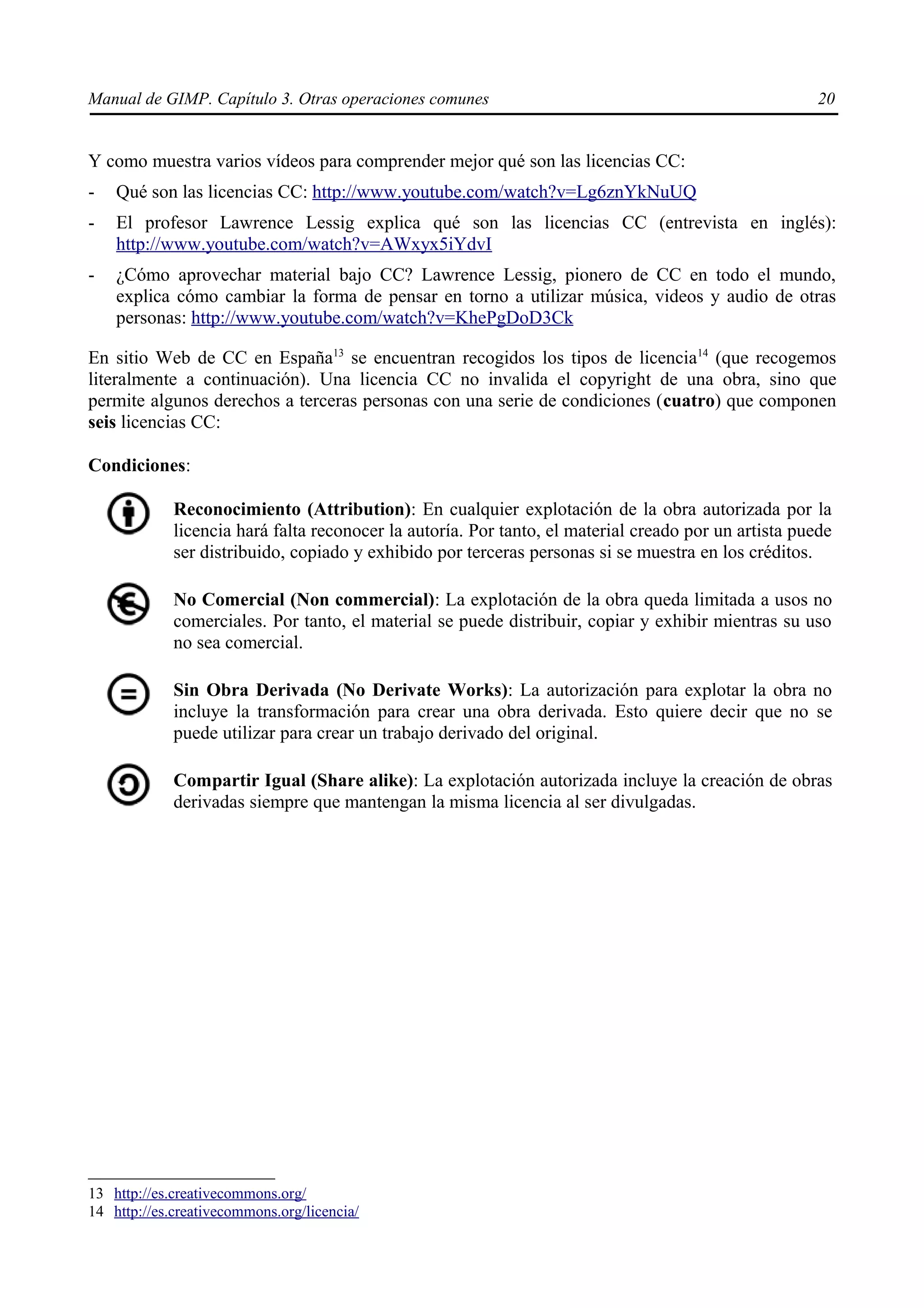 Manual de GIMP. Capítulo 3. Otras operaciones comunes                                                  20


Y como muestra varios vídeos para comprender mejor qué son las licencias CC:
-   Qué son las licencias CC: http://www.youtube.com/watch?v=Lg6znYkNuUQ
-   El profesor Lawrence Lessig explica qué son las licencias CC (entrevista en inglés):
    http://www.youtube.com/watch?v=AWxyx5iYdvI
-   ¿Cómo aprovechar material bajo CC? Lawrence Lessig, pionero de CC en todo el mundo,
    explica cómo cambiar la forma de pensar en torno a utilizar música, videos y audio de otras
    personas: http://www.youtube.com/watch?v=KhePgDoD3Ck

En sitio Web de CC en España13 se encuentran recogidos los tipos de licencia14 (que recogemos
literalmente a continuación). Una licencia CC no invalida el copyright de una obra, sino que
permite algunos derechos a terceras personas con una serie de condiciones (cuatro) que componen
seis licencias CC:

Condiciones:

             Reconocimiento (Attribution): En cualquier explotación de la obra autorizada por la
             licencia hará falta reconocer la autoría. Por tanto, el material creado por un artista puede
             ser distribuido, copiado y exhibido por terceras personas si se muestra en los créditos.

             No Comercial (Non commercial): La explotación de la obra queda limitada a usos no
             comerciales. Por tanto, el material se puede distribuir, copiar y exhibir mientras su uso
             no sea comercial.

             Sin Obra Derivada (No Derivate Works): La autorización para explotar la obra no
             incluye la transformación para crear una obra derivada. Esto quiere decir que no se
             puede utilizar para crear un trabajo derivado del original.

             Compartir Igual (Share alike): La explotación autorizada incluye la creación de obras
             derivadas siempre que mantengan la misma licencia al ser divulgadas.




13 http://es.creativecommons.org/
14 http://es.creativecommons.org/licencia/
 