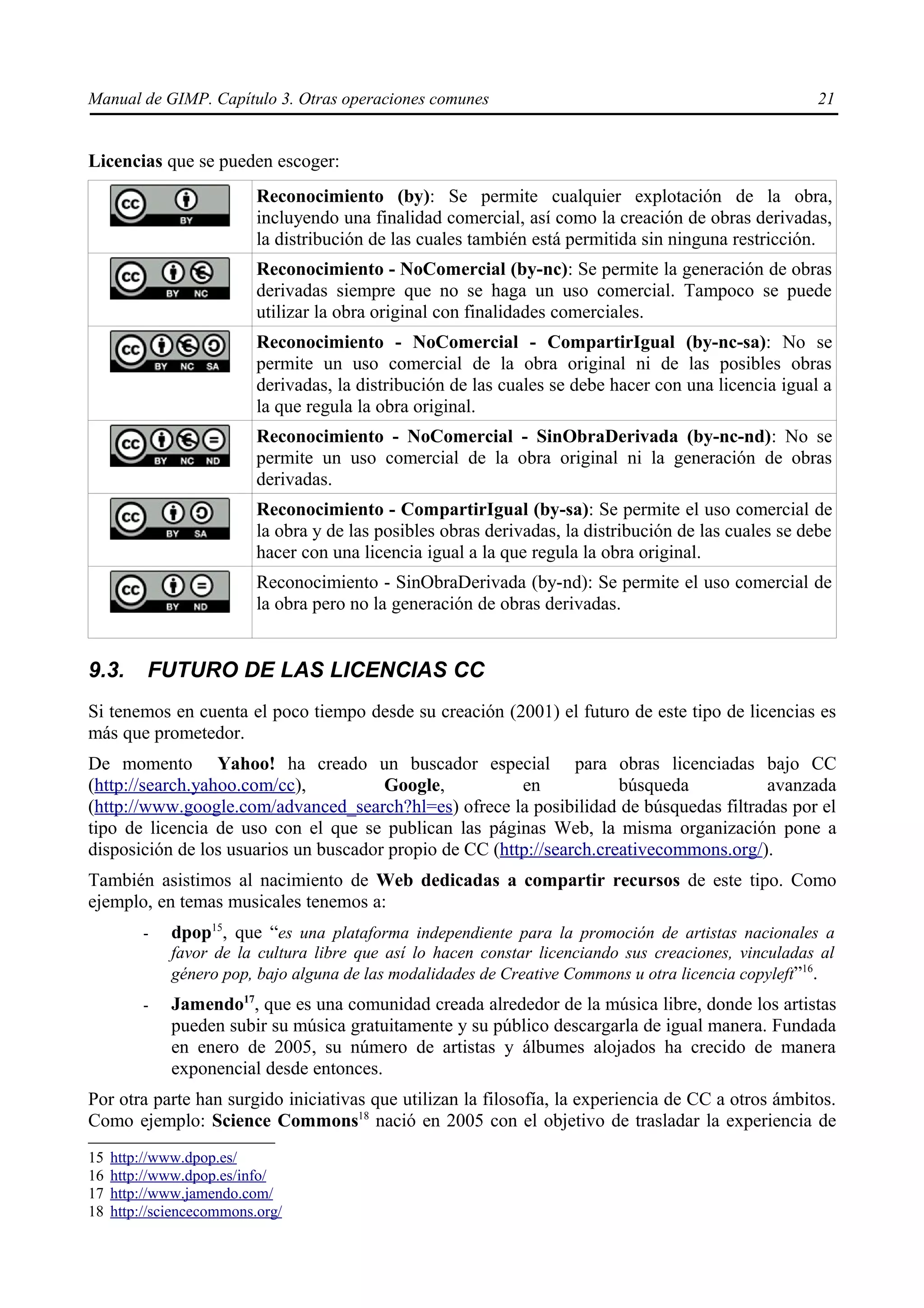 Manual de GIMP. Capítulo 3. Otras operaciones comunes                                                   21


Licencias que se pueden escoger:
                           Reconocimiento (by): Se permite cualquier explotación de la obra,
                           incluyendo una finalidad comercial, así como la creación de obras derivadas,
                           la distribución de las cuales también está permitida sin ninguna restricción.
                           Reconocimiento - NoComercial (by-nc): Se permite la generación de obras
                           derivadas siempre que no se haga un uso comercial. Tampoco se puede
                           utilizar la obra original con finalidades comerciales.
                           Reconocimiento - NoComercial - CompartirIgual (by-nc-sa): No se
                           permite un uso comercial de la obra original ni de las posibles obras
                           derivadas, la distribución de las cuales se debe hacer con una licencia igual a
                           la que regula la obra original.
                           Reconocimiento - NoComercial - SinObraDerivada (by-nc-nd): No se
                           permite un uso comercial de la obra original ni la generación de obras
                           derivadas.
                           Reconocimiento - CompartirIgual (by-sa): Se permite el uso comercial de
                           la obra y de las posibles obras derivadas, la distribución de las cuales se debe
                           hacer con una licencia igual a la que regula la obra original.
                           Reconocimiento - SinObraDerivada (by-nd): Se permite el uso comercial de
                           la obra pero no la generación de obras derivadas.


9.3.      FUTURO DE LAS LICENCIAS CC
Si tenemos en cuenta el poco tiempo desde su creación (2001) el futuro de este tipo de licencias es
más que prometedor.
De momento Yahoo! ha creado un buscador especial para obras licenciadas bajo CC
(http://search.yahoo.com/cc),          Google,           en            búsqueda          avanzada
(http://www.google.com/advanced_search?hl=es) ofrece la posibilidad de búsquedas filtradas por el
tipo de licencia de uso con el que se publican las páginas Web, la misma organización pone a
disposición de los usuarios un buscador propio de CC (http://search.creativecommons.org/).
También asistimos al nacimiento de Web dedicadas a compartir recursos de este tipo. Como
ejemplo, en temas musicales tenemos a:
          -   dpop15, que “es una plataforma independiente para la promoción de artistas nacionales a
              favor de la cultura libre que así lo hacen constar licenciando sus creaciones, vinculadas al
              género pop, bajo alguna de las modalidades de Creative Commons u otra licencia copyleft”16.
          -   Jamendo17, que es una comunidad creada alrededor de la música libre, donde los artistas
              pueden subir su música gratuitamente y su público descargarla de igual manera. Fundada
              en enero de 2005, su número de artistas y álbumes alojados ha crecido de manera
              exponencial desde entonces.
Por otra parte han surgido iniciativas que utilizan la filosofía, la experiencia de CC a otros ámbitos.
Como ejemplo: Science Commons18 nació en 2005 con el objetivo de trasladar la experiencia de
15   http://www.dpop.es/
16   http://www.dpop.es/info/
17   http://www.jamendo.com/
18   http://sciencecommons.org/
 