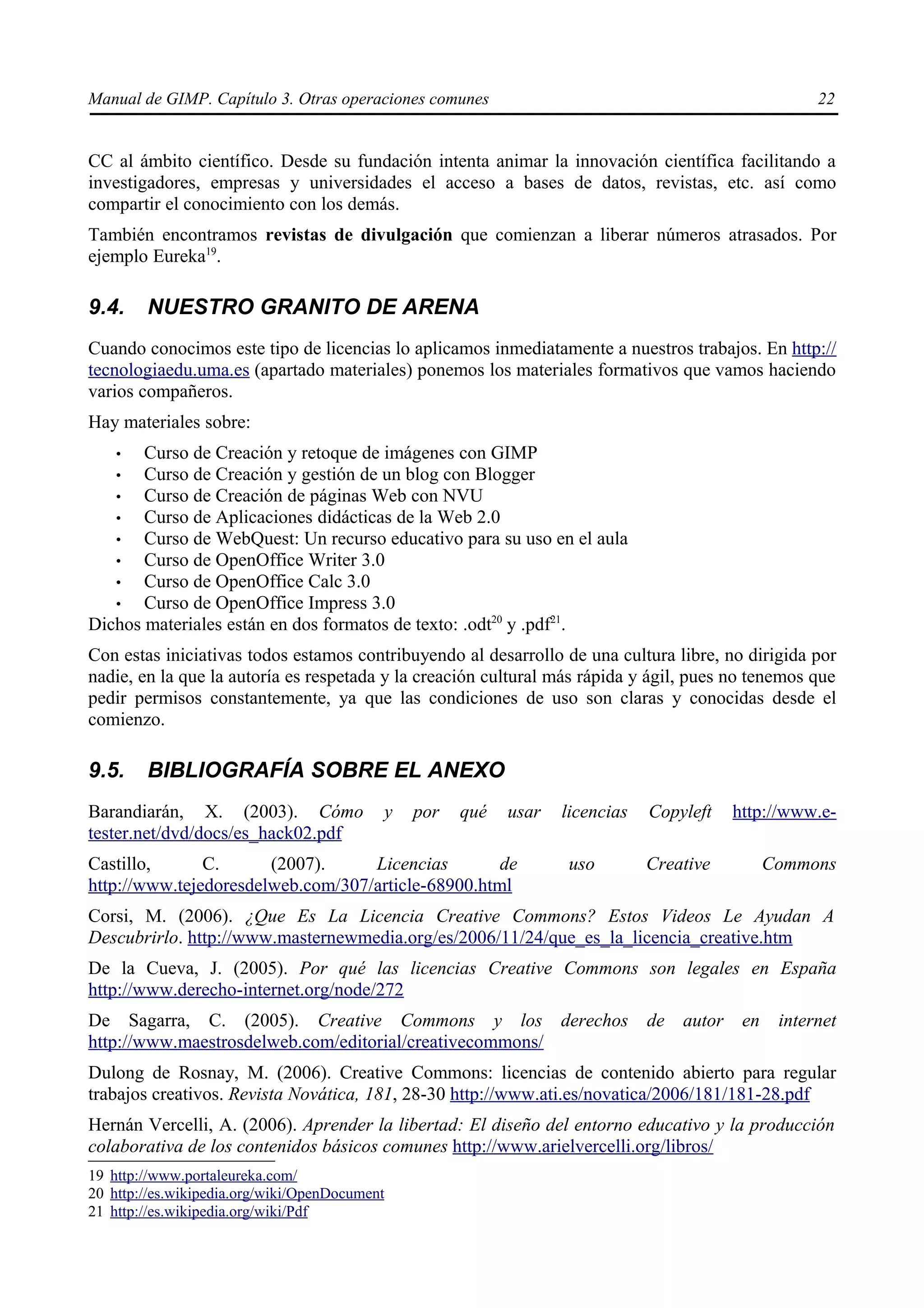 Manual de GIMP. Capítulo 3. Otras operaciones comunes                                                22


CC al ámbito científico. Desde su fundación intenta animar la innovación científica facilitando a
investigadores, empresas y universidades el acceso a bases de datos, revistas, etc. así como
compartir el conocimiento con los demás.
También encontramos revistas de divulgación que comienzan a liberar números atrasados. Por
ejemplo Eureka19.

9.4.    NUESTRO GRANITO DE ARENA
Cuando conocimos este tipo de licencias lo aplicamos inmediatamente a nuestros trabajos. En http://
tecnologiaedu.uma.es (apartado materiales) ponemos los materiales formativos que vamos haciendo
varios compañeros.
Hay materiales sobre:
    •  Curso de Creación y retoque de imágenes con GIMP
   •   Curso de Creación y gestión de un blog con Blogger
   •   Curso de Creación de páginas Web con NVU
   •   Curso de Aplicaciones didácticas de la Web 2.0
   •   Curso de WebQuest: Un recurso educativo para su uso en el aula
   •   Curso de OpenOffice Writer 3.0
   •   Curso de OpenOffice Calc 3.0
   •   Curso de OpenOffice Impress 3.0
Dichos materiales están en dos formatos de texto: .odt20 y .pdf21.
Con estas iniciativas todos estamos contribuyendo al desarrollo de una cultura libre, no dirigida por
nadie, en la que la autoría es respetada y la creación cultural más rápida y ágil, pues no tenemos que
pedir permisos constantemente, ya que las condiciones de uso son claras y conocidas desde el
comienzo.

9.5.    BIBLIOGRAFÍA SOBRE EL ANEXO
Barandiarán, X. (2003). Cómo               y   por   qué   usar   licencias   Copyleft   http://www.e-
tester.net/dvd/docs/es_hack02.pdf
Castillo,      C.      (2007).     Licencias        de            uso         Creative         Commons
http://www.tejedoresdelweb.com/307/article-68900.html
Corsi, M. (2006). ¿Que Es La Licencia Creative Commons? Estos Videos Le Ayudan A
Descubrirlo. http://www.masternewmedia.org/es/2006/11/24/que_es_la_licencia_creative.htm
De la Cueva, J. (2005). Por qué las licencias Creative Commons son legales en España
http://www.derecho-internet.org/node/272
De Sagarra, C. (2005). Creative Commons y los derechos                        de autor    en    internet
http://www.maestrosdelweb.com/editorial/creativecommons/
Dulong de Rosnay, M. (2006). Creative Commons: licencias de contenido abierto para regular
trabajos creativos. Revista Novática, 181, 28-30 http://www.ati.es/novatica/2006/181/181-28.pdf
Hernán Vercelli, A. (2006). Aprender la libertad: El diseño del entorno educativo y la producción
colaborativa de los contenidos básicos comunes http://www.arielvercelli.org/libros/
19 http://www.portaleureka.com/
20 http://es.wikipedia.org/wiki/OpenDocument
21 http://es.wikipedia.org/wiki/Pdf
 