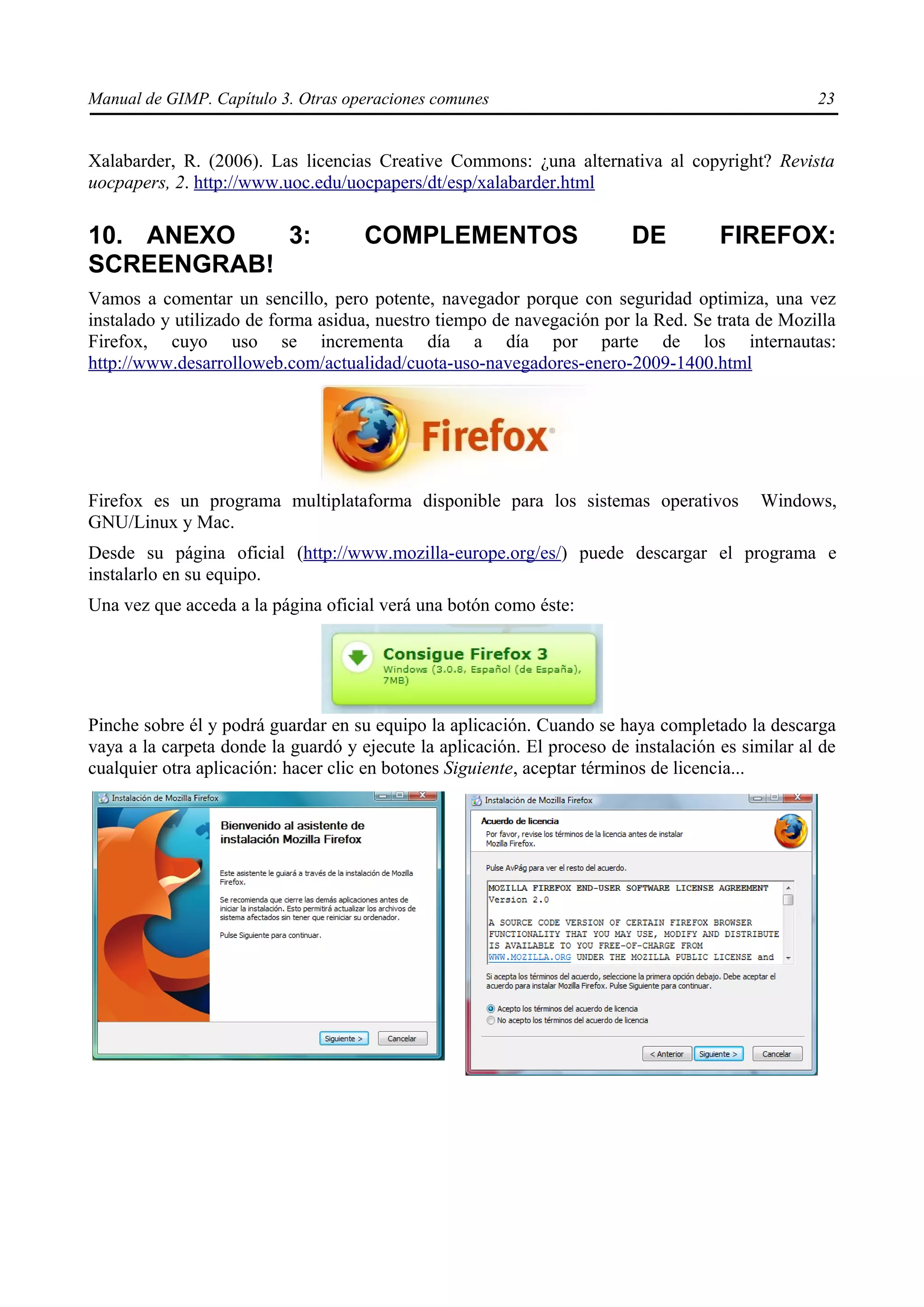 Manual de GIMP. Capítulo 3. Otras operaciones comunes                                             23


Xalabarder, R. (2006). Las licencias Creative Commons: ¿una alternativa al copyright? Revista
uocpapers, 2. http://www.uoc.edu/uocpapers/dt/esp/xalabarder.html

10. ANEXO   3:                       COMPLEMENTOS                        DE          FIREFOX:
SCREENGRAB!
Vamos a comentar un sencillo, pero potente, navegador porque con seguridad optimiza, una vez
instalado y utilizado de forma asidua, nuestro tiempo de navegación por la Red. Se trata de Mozilla
Firefox, cuyo uso se incrementa día a día por parte de los internautas:
http://www.desarrolloweb.com/actualidad/cuota-uso-navegadores-enero-2009-1400.html




Firefox es un programa multiplataforma disponible para los sistemas operativos            Windows,
GNU/Linux y Mac.
Desde su página oficial (http://www.mozilla-europe.org/es/) puede descargar el programa e
instalarlo en su equipo.
Una vez que acceda a la página oficial verá una botón como éste:




Pinche sobre él y podrá guardar en su equipo la aplicación. Cuando se haya completado la descarga
vaya a la carpeta donde la guardó y ejecute la aplicación. El proceso de instalación es similar al de
cualquier otra aplicación: hacer clic en botones Siguiente, aceptar términos de licencia...
 