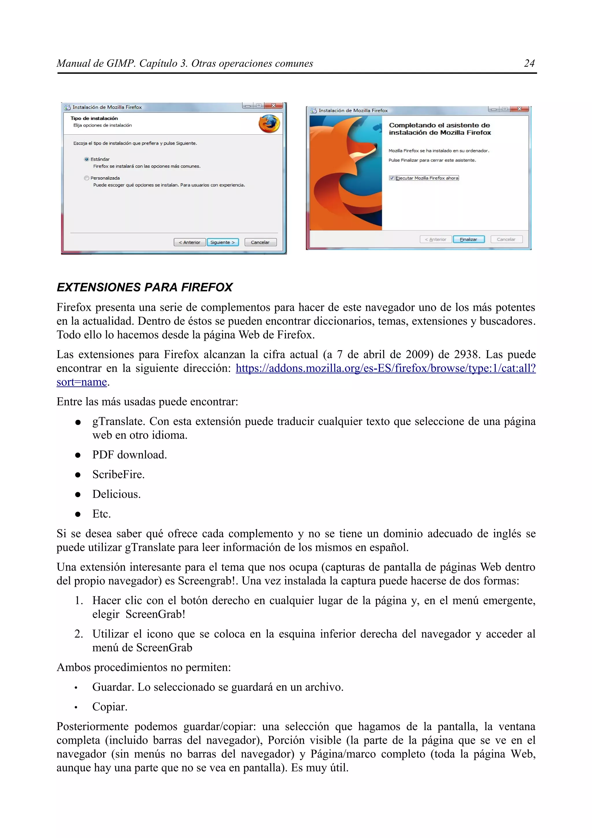 Manual de GIMP. Capítulo 3. Otras operaciones comunes                                            24




EXTENSIONES PARA FIREFOX
Firefox presenta una serie de complementos para hacer de este navegador uno de los más potentes
en la actualidad. Dentro de éstos se pueden encontrar diccionarios, temas, extensiones y buscadores.
Todo ello lo hacemos desde la página Web de Firefox.
Las extensiones para Firefox alcanzan la cifra actual (a 7 de abril de 2009) de 2938. Las puede
encontrar en la siguiente dirección: https://addons.mozilla.org/es-ES/firefox/browse/type:1/cat:all?
sort=name.
Entre las más usadas puede encontrar:
   ●   gTranslate. Con esta extensión puede traducir cualquier texto que seleccione de una página
       web en otro idioma.
      PDF download.
      ScribeFire.
      Delicious.
      Etc.
Si se desea saber qué ofrece cada complemento y no se tiene un dominio adecuado de inglés se
puede utilizar gTranslate para leer información de los mismos en español.
Una extensión interesante para el tema que nos ocupa (capturas de pantalla de páginas Web dentro
del propio navegador) es Screengrab!. Una vez instalada la captura puede hacerse de dos formas:
   1. Hacer clic con el botón derecho en cualquier lugar de la página y, en el menú emergente,
      elegir ScreenGrab!
   2. Utilizar el icono que se coloca en la esquina inferior derecha del navegador y acceder al
      menú de ScreenGrab
Ambos procedimientos no permiten:
   •   Guardar. Lo seleccionado se guardará en un archivo.
   •   Copiar.
Posteriormente podemos guardar/copiar: una selección que hagamos de la pantalla, la ventana
completa (incluido barras del navegador), Porción visible (la parte de la página que se ve en el
navegador (sin menús no barras del navegador) y Página/marco completo (toda la página Web,
aunque hay una parte que no se vea en pantalla). Es muy útil.
 