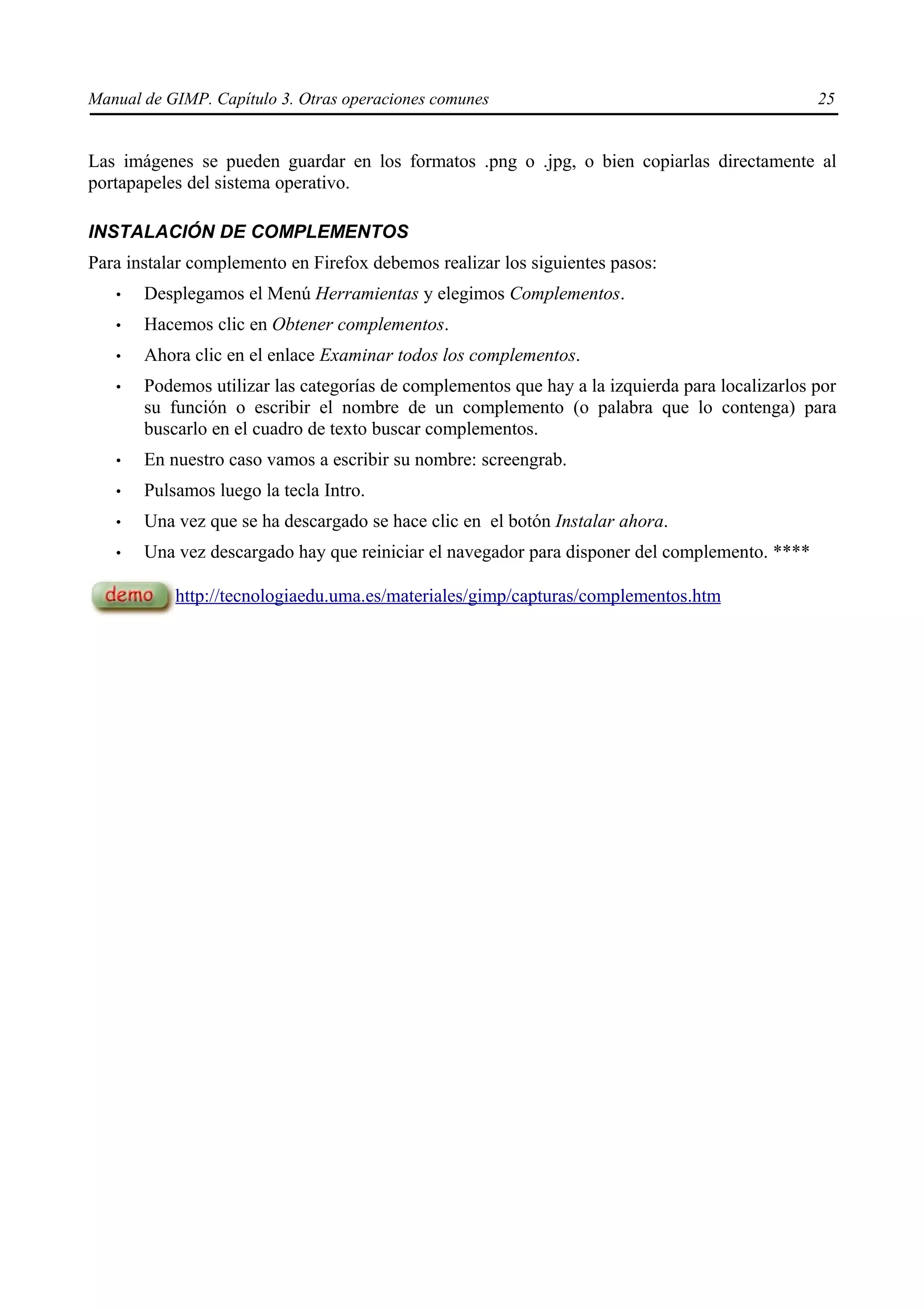 Manual de GIMP. Capítulo 3. Otras operaciones comunes                                           25


Las imágenes se pueden guardar en los formatos .png o .jpg, o bien copiarlas directamente al
portapapeles del sistema operativo.

INSTALACIÓN DE COMPLEMENTOS
Para instalar complemento en Firefox debemos realizar los siguientes pasos:
   •   Desplegamos el Menú Herramientas y elegimos Complementos.
   •   Hacemos clic en Obtener complementos.
   •   Ahora clic en el enlace Examinar todos los complementos.
   •   Podemos utilizar las categorías de complementos que hay a la izquierda para localizarlos por
       su función o escribir el nombre de un complemento (o palabra que lo contenga) para
       buscarlo en el cuadro de texto buscar complementos.
   •   En nuestro caso vamos a escribir su nombre: screengrab.
   •   Pulsamos luego la tecla Intro.
   •   Una vez que se ha descargado se hace clic en el botón Instalar ahora.
   •   Una vez descargado hay que reiniciar el navegador para disponer del complemento. ****

           http://tecnologiaedu.uma.es/materiales/gimp/capturas/complementos.htm
 