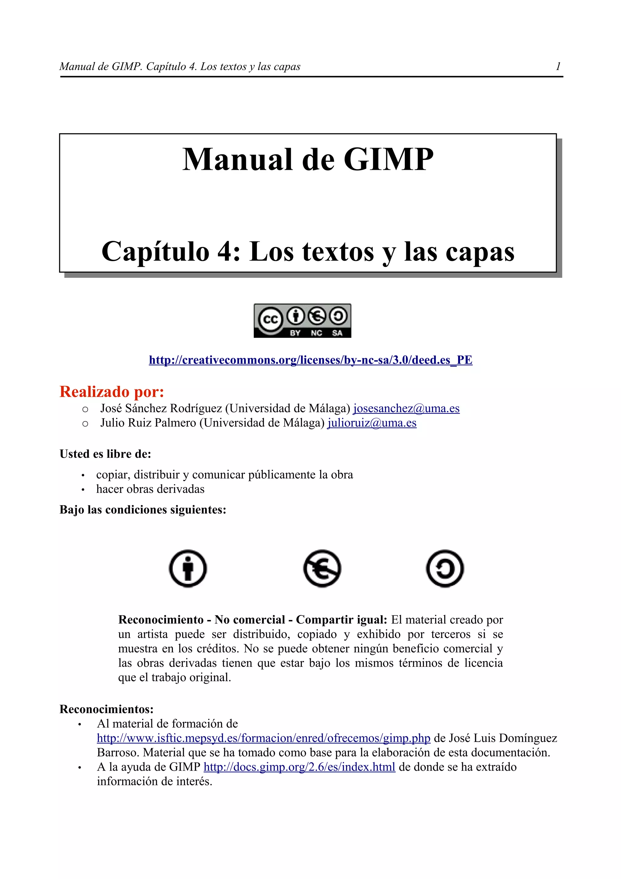 Manual de GIMP. Capítulo 4. Los textos y las capas                                          1




                         Manual de GIMP

        Capítulo 4: Los textos y las capas


                  http://creativecommons.org/licenses/by-nc-sa/3.0/deed.es_PE

Realizado por:
    ○   José Sánchez Rodríguez (Universidad de Málaga) josesanchez@uma.es
    ○   Julio Ruiz Palmero (Universidad de Málaga) julioruiz@uma.es

Usted es libre de:
    •   copiar, distribuir y comunicar públicamente la obra
    •   hacer obras derivadas
Bajo las condiciones siguientes:




            Reconocimiento - No comercial - Compartir igual: El material creado por
            un artista puede ser distribuido, copiado y exhibido por terceros si se
            muestra en los créditos. No se puede obtener ningún beneficio comercial y
            las obras derivadas tienen que estar bajo los mismos términos de licencia
            que el trabajo original.

Reconocimientos:
   •  Al material de formación de
      http://www.isftic.mepsyd.es/formacion/enred/ofrecemos/gimp.php de José Luis Domínguez
      Barroso. Material que se ha tomado como base para la elaboración de esta documentación.
   •  A la ayuda de GIMP http://docs.gimp.org/2.6/es/index.html de donde se ha extraído
      información de interés.
 