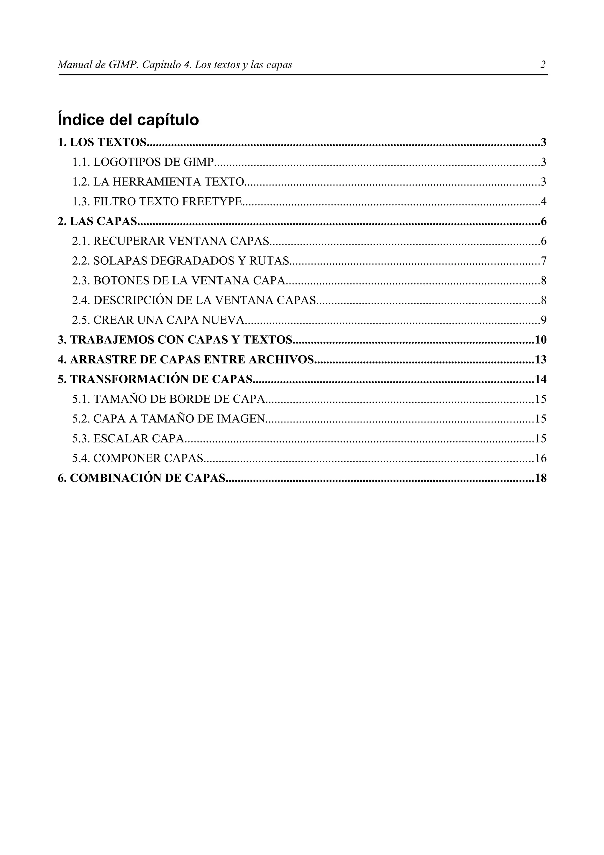 Manual de GIMP. Capítulo 4. Los textos y las capas                                                                                             2




Índice del capítulo
1. LOS TEXTOS.................................................................................................................................3
    1.1. LOGOTIPOS DE GIMP...........................................................................................................3
    1.2. LA HERRAMIENTA TEXTO.................................................................................................3
    1.3. FILTRO TEXTO FREETYPE..................................................................................................4
2. LAS CAPAS....................................................................................................................................6
    2.1. RECUPERAR VENTANA CAPAS.........................................................................................6
    2.2. SOLAPAS DEGRADADOS Y RUTAS..................................................................................7
    2.3. BOTONES DE LA VENTANA CAPA...................................................................................8
    2.4. DESCRIPCIÓN DE LA VENTANA CAPAS.........................................................................8
    2.5. CREAR UNA CAPA NUEVA.................................................................................................9
3. TRABAJEMOS CON CAPAS Y TEXTOS...............................................................................10
4. ARRASTRE DE CAPAS ENTRE ARCHIVOS........................................................................13
5. TRANSFORMACIÓN DE CAPAS............................................................................................14
    5.1. TAMAÑO DE BORDE DE CAPA........................................................................................15
    5.2. CAPA A TAMAÑO DE IMAGEN........................................................................................15
    5.3. ESCALAR CAPA...................................................................................................................15
    5.4. COMPONER CAPAS............................................................................................................16
6. COMBINACIÓN DE CAPAS.....................................................................................................18
 