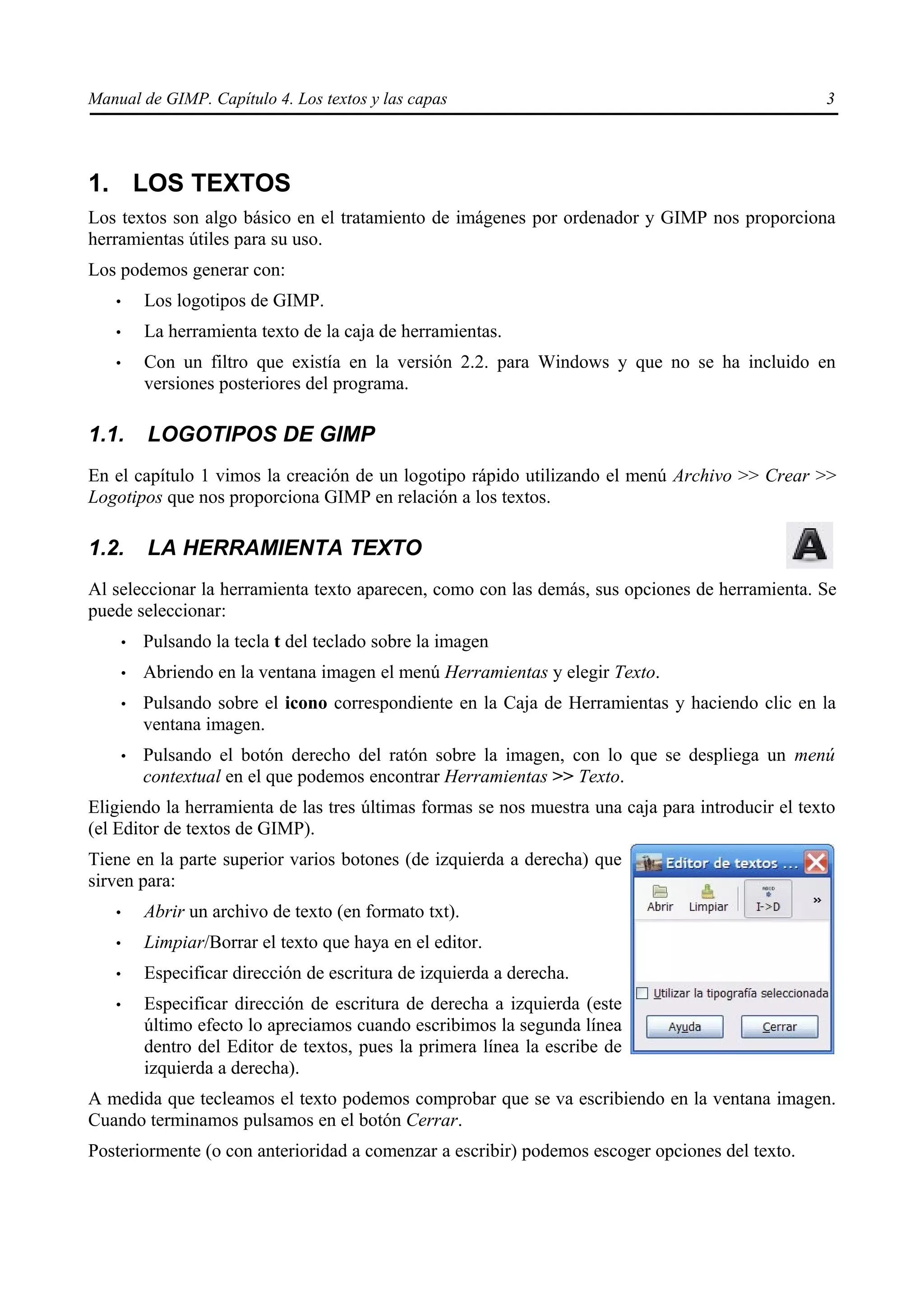Manual de GIMP. Capítulo 4. Los textos y las capas                                                3




1. LOS TEXTOS
Los textos son algo básico en el tratamiento de imágenes por ordenador y GIMP nos proporciona
herramientas útiles para su uso.
Los podemos generar con:
   •       Los logotipos de GIMP.
   •       La herramienta texto de la caja de herramientas.
   •       Con un filtro que existía en la versión 2.2. para Windows y que no se ha incluido en
           versiones posteriores del programa.

1.1.       LOGOTIPOS DE GIMP
En el capítulo 1 vimos la creación de un logotipo rápido utilizando el menú Archivo >> Crear >>
Logotipos que nos proporciona GIMP en relación a los textos.

1.2.       LA HERRAMIENTA TEXTO
Al seleccionar la herramienta texto aparecen, como con las demás, sus opciones de herramienta. Se
puede seleccionar:
       •   Pulsando la tecla t del teclado sobre la imagen
       •   Abriendo en la ventana imagen el menú Herramientas y elegir Texto.
       •   Pulsando sobre el icono correspondiente en la Caja de Herramientas y haciendo clic en la
           ventana imagen.
       •   Pulsando el botón derecho del ratón sobre la imagen, con lo que se despliega un menú
           contextual en el que podemos encontrar Herramientas >> Texto.
Eligiendo la herramienta de las tres últimas formas se nos muestra una caja para introducir el texto
(el Editor de textos de GIMP).
Tiene en la parte superior varios botones (de izquierda a derecha) que
sirven para:
   •       Abrir un archivo de texto (en formato txt).
   •       Limpiar/Borrar el texto que haya en el editor.
   •       Especificar dirección de escritura de izquierda a derecha.
   •       Especificar dirección de escritura de derecha a izquierda (este
           último efecto lo apreciamos cuando escribimos la segunda línea
           dentro del Editor de textos, pues la primera línea la escribe de
           izquierda a derecha).
A medida que tecleamos el texto podemos comprobar que se va escribiendo en la ventana imagen.
Cuando terminamos pulsamos en el botón Cerrar.
Posteriormente (o con anterioridad a comenzar a escribir) podemos escoger opciones del texto.
 