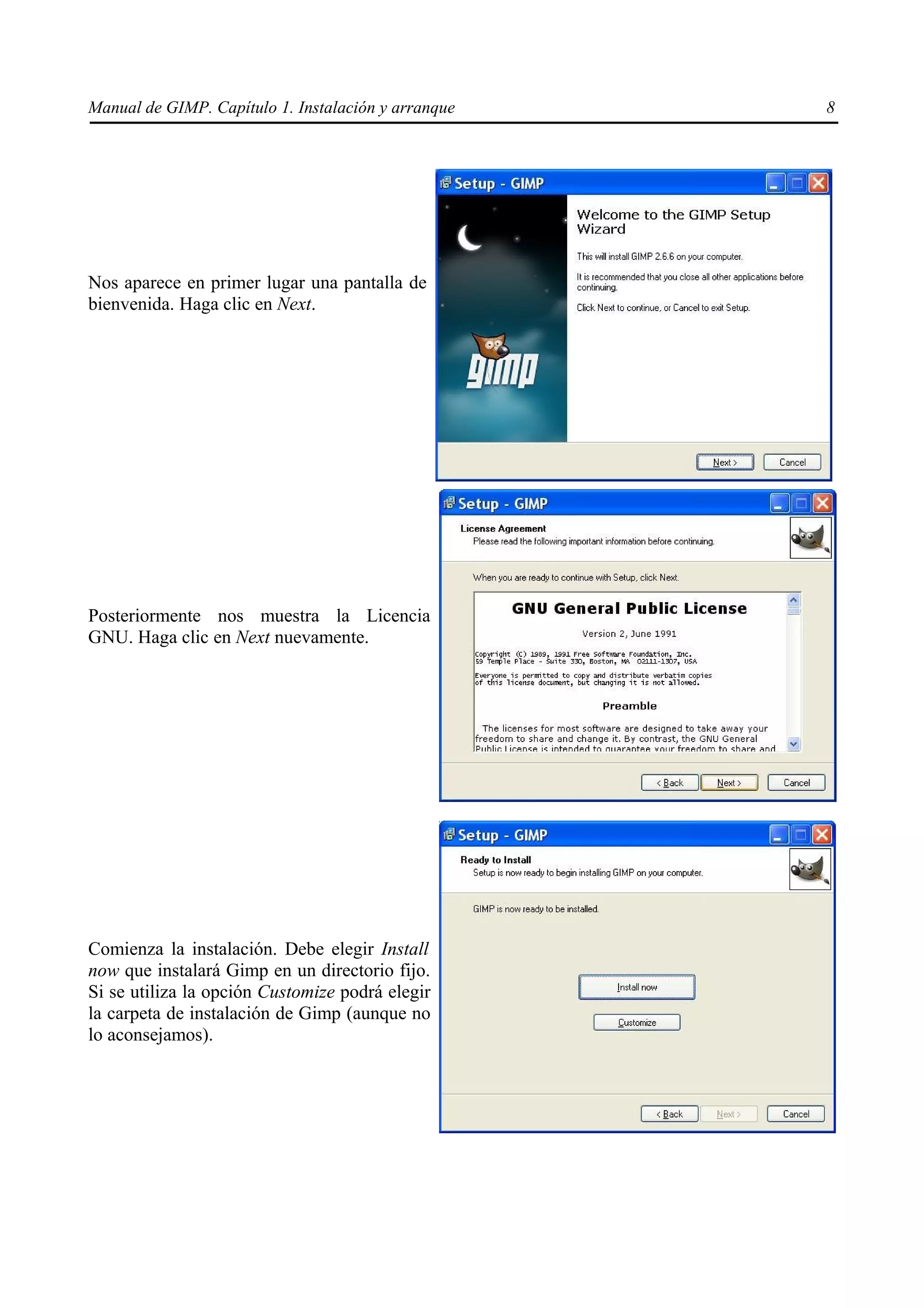 Manual de GIMP. Capítulo 1. Instalación y arranque   8




Nos aparece en primer lugar una pantalla de
bienvenida. Haga clic en Next.




Posteriormente nos muestra la Licencia
GNU. Haga clic en Next nuevamente.




Comienza la instalación. Debe elegir Install
now que instalará Gimp en un directorio fijo.
Si se utiliza la opción Customize podrá elegir
la carpeta de instalación de Gimp (aunque no
lo aconsejamos).
 