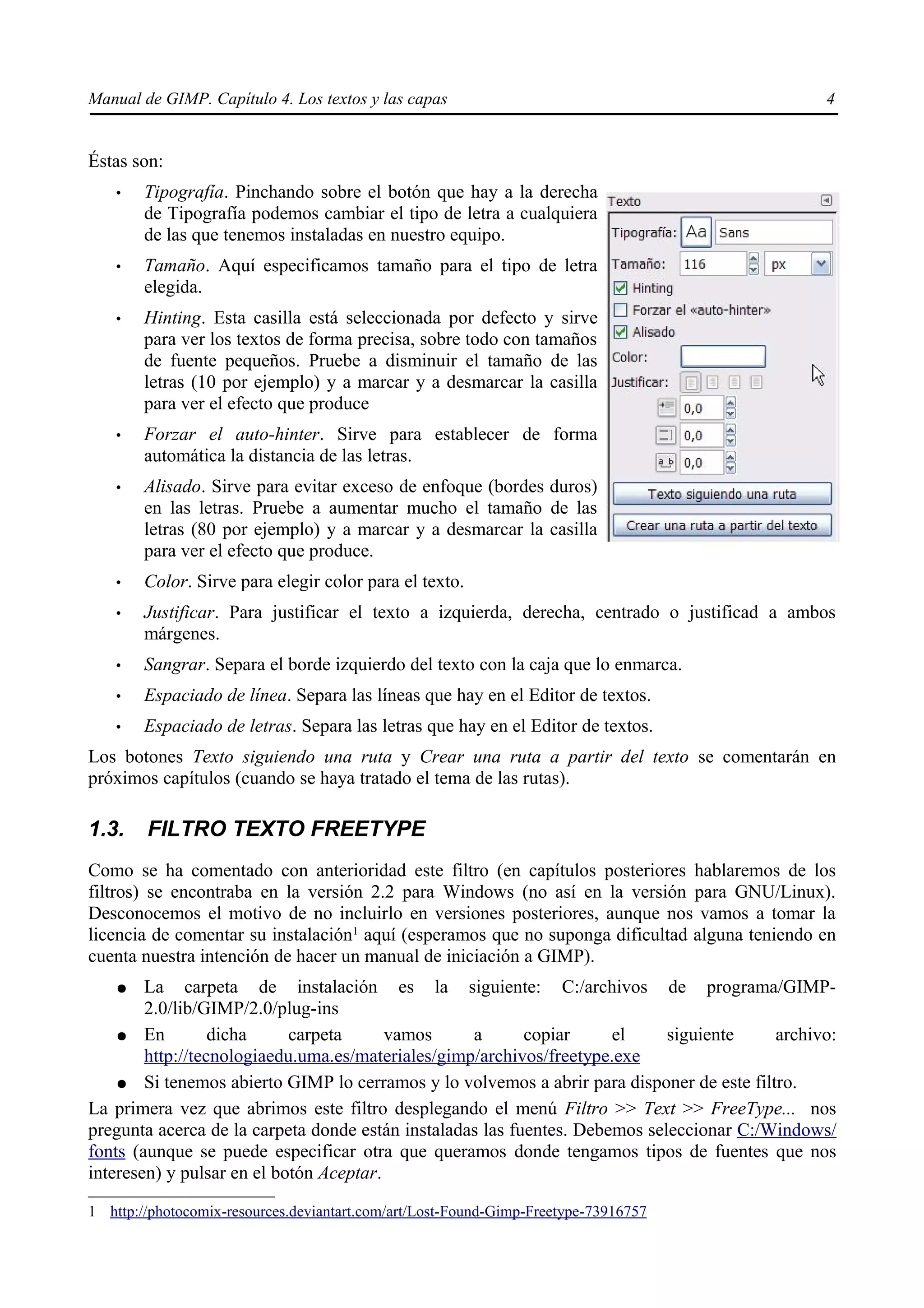 Manual de GIMP. Capítulo 4. Los textos y las capas                                              4


Éstas son:
    •   Tipografía. Pinchando sobre el botón que hay a la derecha
        de Tipografía podemos cambiar el tipo de letra a cualquiera
        de las que tenemos instaladas en nuestro equipo.
    •   Tamaño. Aquí especificamos tamaño para el tipo de letra
        elegida.
    •   Hinting. Esta casilla está seleccionada por defecto y sirve
        para ver los textos de forma precisa, sobre todo con tamaños
        de fuente pequeños. Pruebe a disminuir el tamaño de las
        letras (10 por ejemplo) y a marcar y a desmarcar la casilla
        para ver el efecto que produce
    •   Forzar el auto-hinter. Sirve para establecer de forma
        automática la distancia de las letras.
    •   Alisado. Sirve para evitar exceso de enfoque (bordes duros)
        en las letras. Pruebe a aumentar mucho el tamaño de las
        letras (80 por ejemplo) y a marcar y a desmarcar la casilla
        para ver el efecto que produce.
    •   Color. Sirve para elegir color para el texto.
    •   Justificar. Para justificar el texto a izquierda, derecha, centrado o justificad a ambos
        márgenes.
    •   Sangrar. Separa el borde izquierdo del texto con la caja que lo enmarca.
    •   Espaciado de línea. Separa las líneas que hay en el Editor de textos.
    •   Espaciado de letras. Separa las letras que hay en el Editor de textos.
Los botones Texto siguiendo una ruta y Crear una ruta a partir del texto se comentarán en
próximos capítulos (cuando se haya tratado el tema de las rutas).

1.3.    FILTRO TEXTO FREETYPE
Como se ha comentado con anterioridad este filtro (en capítulos posteriores hablaremos de los
filtros) se encontraba en la versión 2.2 para Windows (no así en la versión para GNU/Linux).
Desconocemos el motivo de no incluirlo en versiones posteriores, aunque nos vamos a tomar la
licencia de comentar su instalación1 aquí (esperamos que no suponga dificultad alguna teniendo en
cuenta nuestra intención de hacer un manual de iniciación a GIMP).
    ●   La carpeta de instalación es la siguiente: C:/archivos de programa/GIMP-
        2.0/lib/GIMP/2.0/plug-ins
    ● En          dicha     carpeta      vamos     a       copiar     el     siguiente    archivo:
        http://tecnologiaedu.uma.es/materiales/gimp/archivos/freetype.exe
    ● Si tenemos abierto GIMP lo cerramos y lo volvemos a abrir para disponer de este filtro.
La primera vez que abrimos este filtro desplegando el menú Filtro >> Text >> FreeType... nos
pregunta acerca de la carpeta donde están instaladas las fuentes. Debemos seleccionar C:/Windows/
fonts (aunque se puede especificar otra que queramos donde tengamos tipos de fuentes que nos
interesen) y pulsar en el botón Aceptar.

1 http://photocomix-resources.deviantart.com/art/Lost-Found-Gimp-Freetype-73916757
 
