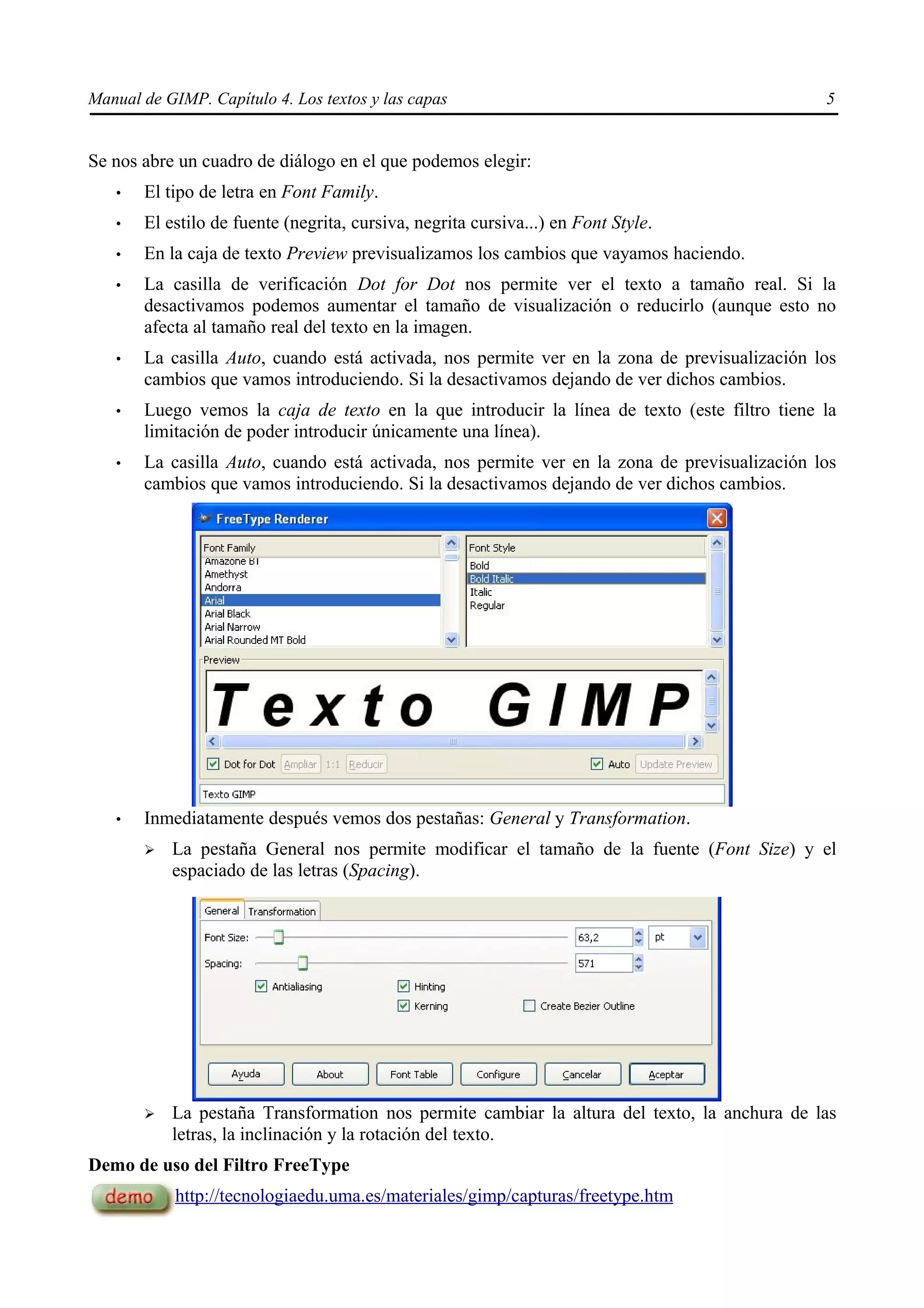 Manual de GIMP. Capítulo 4. Los textos y las capas                                            5


Se nos abre un cuadro de diálogo en el que podemos elegir:
   •   El tipo de letra en Font Family.
   •   El estilo de fuente (negrita, cursiva, negrita cursiva...) en Font Style.
   •   En la caja de texto Preview previsualizamos los cambios que vayamos haciendo.
   •   La casilla de verificación Dot for Dot nos permite ver el texto a tamaño real. Si la
       desactivamos podemos aumentar el tamaño de visualización o reducirlo (aunque esto no
       afecta al tamaño real del texto en la imagen.
   •   La casilla Auto, cuando está activada, nos permite ver en la zona de previsualización los
       cambios que vamos introduciendo. Si la desactivamos dejando de ver dichos cambios.
   •   Luego vemos la caja de texto en la que introducir la línea de texto (este filtro tiene la
       limitación de poder introducir únicamente una línea).
   •   La casilla Auto, cuando está activada, nos permite ver en la zona de previsualización los
       cambios que vamos introduciendo. Si la desactivamos dejando de ver dichos cambios.




   •   Inmediatamente después vemos dos pestañas: General y Transformation.
       ➢   La pestaña General nos permite modificar el tamaño de la fuente (Font Size) y el
           espaciado de las letras (Spacing).




       ➢   La pestaña Transformation nos permite cambiar la altura del texto, la anchura de las
           letras, la inclinación y la rotación del texto.
Demo de uso del Filtro FreeType
            http://tecnologiaedu.uma.es/materiales/gimp/capturas/freetype.htm
 