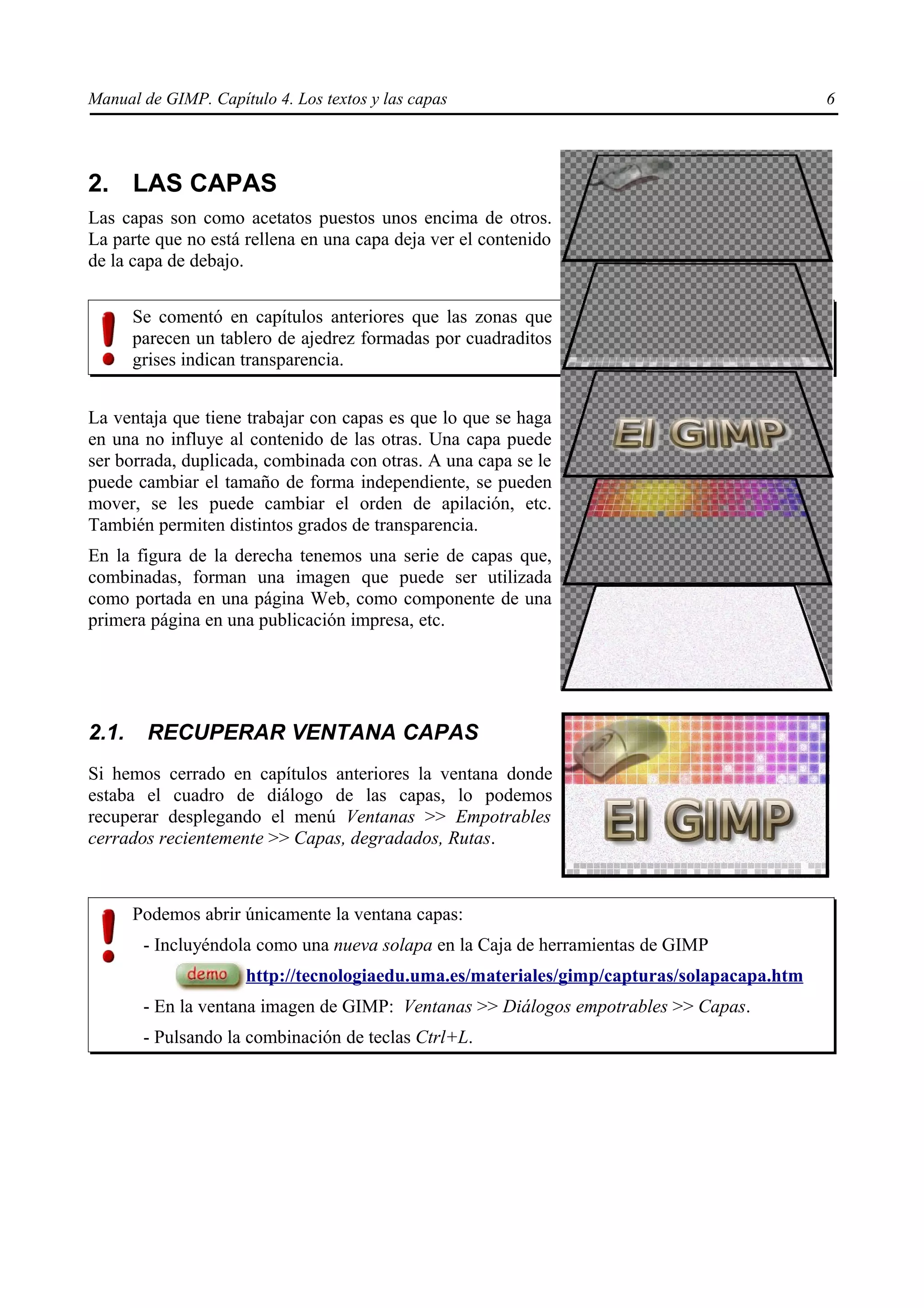 Manual de GIMP. Capítulo 4. Los textos y las capas                                         6




2. LAS CAPAS
Las capas son como acetatos puestos unos encima de otros.
La parte que no está rellena en una capa deja ver el contenido
de la capa de debajo.


       Se comentó en capítulos anteriores que las zonas que
       parecen un tablero de ajedrez formadas por cuadraditos
       grises indican transparencia.


La ventaja que tiene trabajar con capas es que lo que se haga
en una no influye al contenido de las otras. Una capa puede
ser borrada, duplicada, combinada con otras. A una capa se le
puede cambiar el tamaño de forma independiente, se pueden
mover, se les puede cambiar el orden de apilación, etc.
También permiten distintos grados de transparencia.
En la figura de la derecha tenemos una serie de capas que,
combinadas, forman una imagen que puede ser utilizada
como portada en una página Web, como componente de una
primera página en una publicación impresa, etc.




2.1.    RECUPERAR VENTANA CAPAS
Si hemos cerrado en capítulos anteriores la ventana donde
estaba el cuadro de diálogo de las capas, lo podemos
recuperar desplegando el menú Ventanas >> Empotrables
cerrados recientemente >> Capas, degradados, Rutas.



       Podemos abrir únicamente la ventana capas:
        - Incluyéndola como una nueva solapa en la Caja de herramientas de GIMP
                     http://tecnologiaedu.uma.es/materiales/gimp/capturas/solapacapa.htm
        - En la ventana imagen de GIMP: Ventanas >> Diálogos empotrables >> Capas.
        - Pulsando la combinación de teclas Ctrl+L.
 