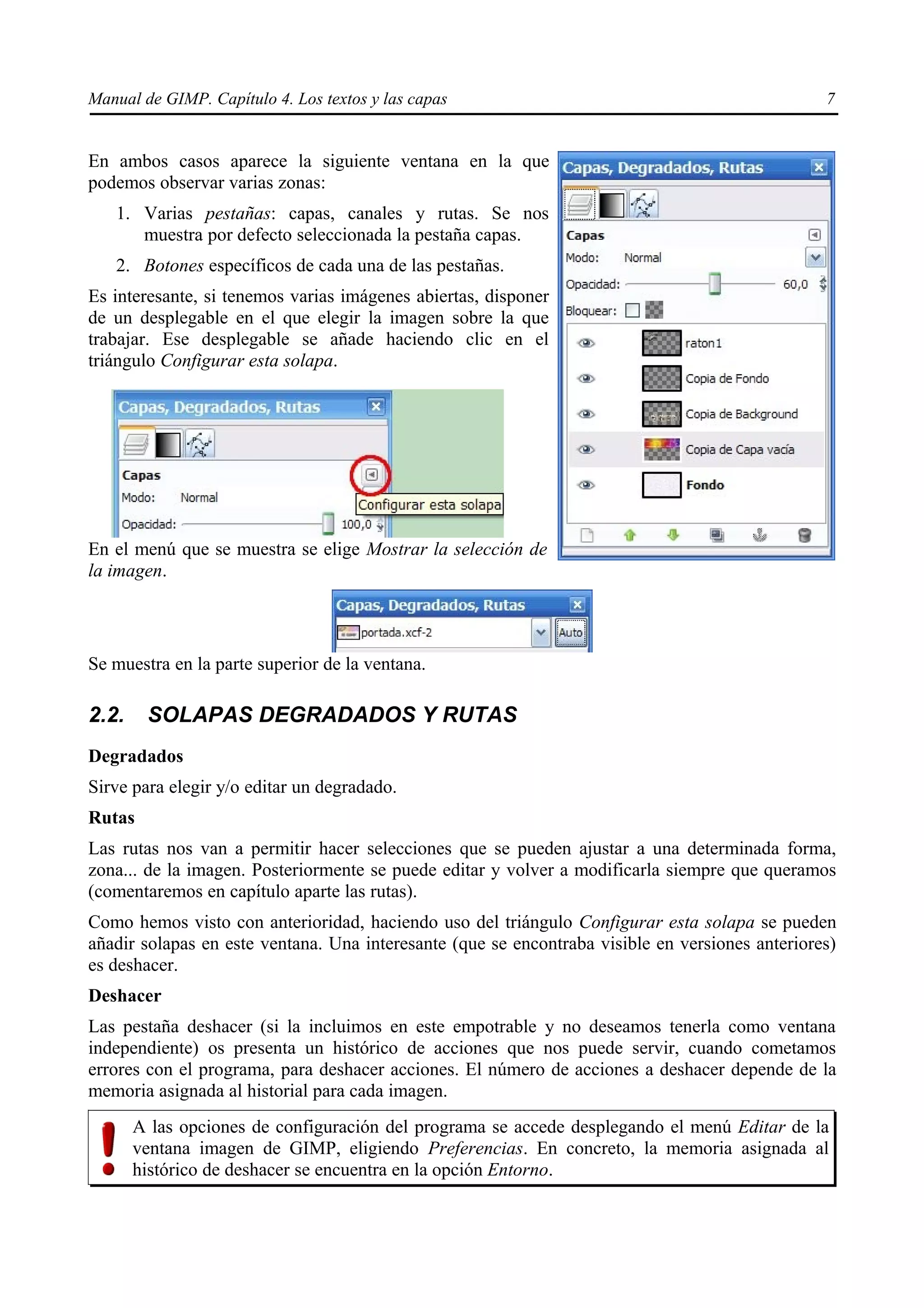 Manual de GIMP. Capítulo 4. Los textos y las capas                                               7


En ambos casos aparece la siguiente ventana en la que
podemos observar varias zonas:
   1. Varias pestañas: capas, canales y rutas. Se nos
      muestra por defecto seleccionada la pestaña capas.
   2. Botones específicos de cada una de las pestañas.
Es interesante, si tenemos varias imágenes abiertas, disponer
de un desplegable en el que elegir la imagen sobre la que
trabajar. Ese desplegable se añade haciendo clic en el
triángulo Configurar esta solapa.




En el menú que se muestra se elige Mostrar la selección de
la imagen.




Se muestra en la parte superior de la ventana.

2.2.    SOLAPAS DEGRADADOS Y RUTAS
Degradados
Sirve para elegir y/o editar un degradado.
Rutas
Las rutas nos van a permitir hacer selecciones que se pueden ajustar a una determinada forma,
zona... de la imagen. Posteriormente se puede editar y volver a modificarla siempre que queramos
(comentaremos en capítulo aparte las rutas).
Como hemos visto con anterioridad, haciendo uso del triángulo Configurar esta solapa se pueden
añadir solapas en este ventana. Una interesante (que se encontraba visible en versiones anteriores)
es deshacer.
Deshacer
Las pestaña deshacer (si la incluimos en este empotrable y no deseamos tenerla como ventana
independiente) os presenta un histórico de acciones que nos puede servir, cuando cometamos
errores con el programa, para deshacer acciones. El número de acciones a deshacer depende de la
memoria asignada al historial para cada imagen.
       A las opciones de configuración del programa se accede desplegando el menú Editar de la
       ventana imagen de GIMP, eligiendo Preferencias. En concreto, la memoria asignada al
       histórico de deshacer se encuentra en la opción Entorno.
 