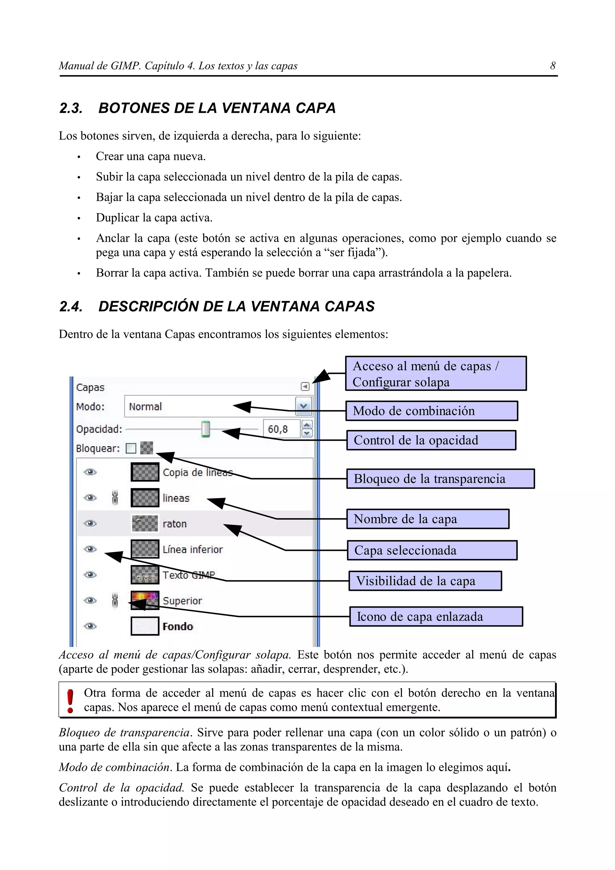 Manual de GIMP. Capítulo 4. Los textos y las capas                                              8


2.3.     BOTONES DE LA VENTANA CAPA
Los botones sirven, de izquierda a derecha, para lo siguiente:
   •     Crear una capa nueva.
   •     Subir la capa seleccionada un nivel dentro de la pila de capas.
   •     Bajar la capa seleccionada un nivel dentro de la pila de capas.
   •     Duplicar la capa activa.
   •     Anclar la capa (este botón se activa en algunas operaciones, como por ejemplo cuando se
         pega una capa y está esperando la selección a “ser fijada”).
   •     Borrar la capa activa. También se puede borrar una capa arrastrándola a la papelera.

2.4.     DESCRIPCIÓN DE LA VENTANA CAPAS
Dentro de la ventana Capas encontramos los siguientes elementos:

                                                             Acceso al menú de capas /
                                                             Configurar solapa

                                                             Modo de combinación

                                                              Control de la opacidad

                                                              Bloqueo de la transparencia

                                                              Nombre de la capa

                                                              Capa seleccionada

                                                              Visibilidad de la capa

                                                              Icono de capa enlazada

Acceso al menú de capas/Configurar solapa. Este botón nos permite acceder al menú de capas
(aparte de poder gestionar las solapas: añadir, cerrar, desprender, etc.).
       Otra forma de acceder al menú de capas es hacer clic con el botón derecho en la ventana
       capas. Nos aparece el menú de capas como menú contextual emergente.

Bloqueo de transparencia. Sirve para poder rellenar una capa (con un color sólido o un patrón) o
una parte de ella sin que afecte a las zonas transparentes de la misma.
Modo de combinación. La forma de combinación de la capa en la imagen lo elegimos aquí.
Control de la opacidad. Se puede establecer la transparencia de la capa desplazando el botón
deslizante o introduciendo directamente el porcentaje de opacidad deseado en el cuadro de texto.
 