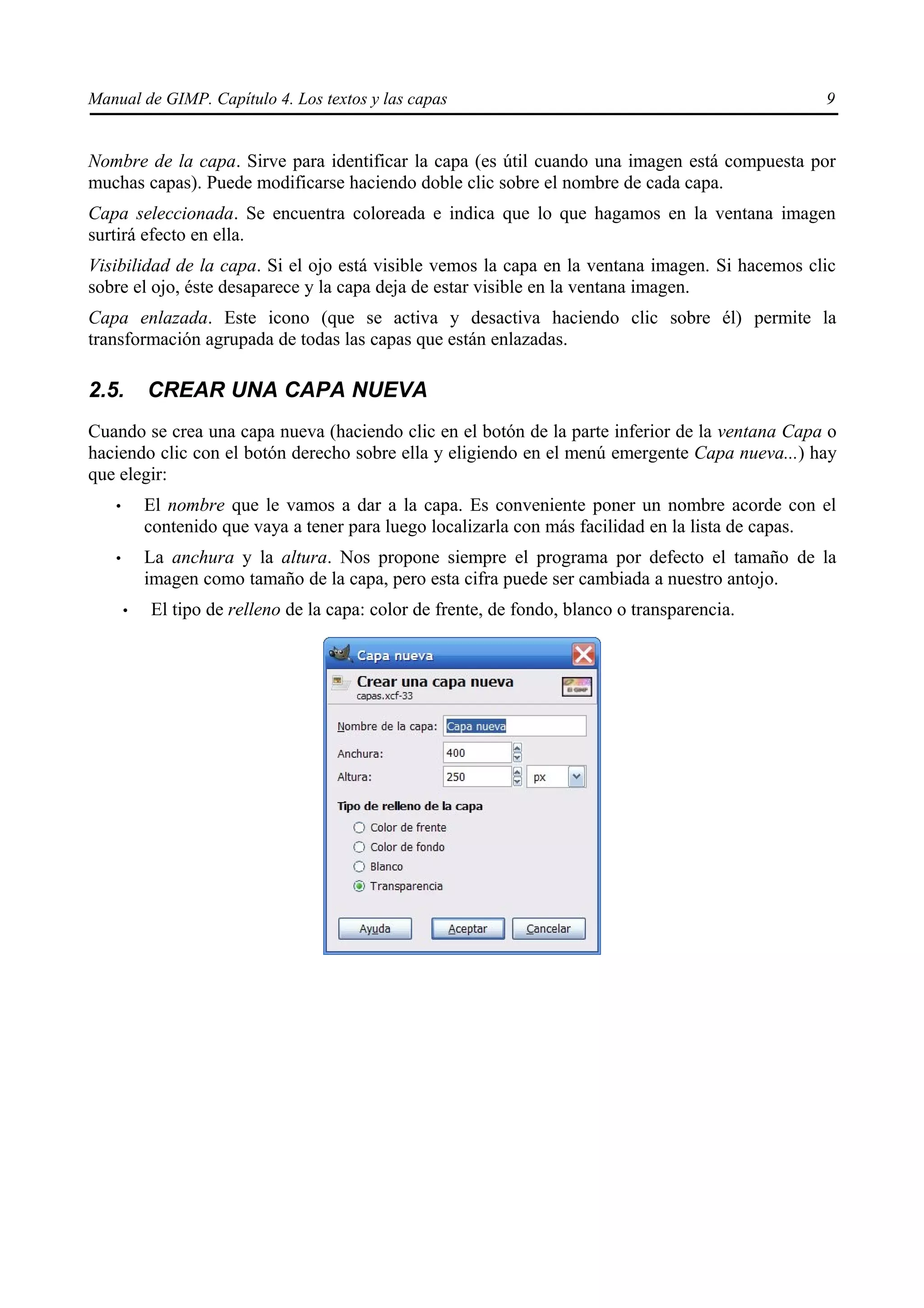 Manual de GIMP. Capítulo 4. Los textos y las capas                                                9


Nombre de la capa. Sirve para identificar la capa (es útil cuando una imagen está compuesta por
muchas capas). Puede modificarse haciendo doble clic sobre el nombre de cada capa.
Capa seleccionada. Se encuentra coloreada e indica que lo que hagamos en la ventana imagen
surtirá efecto en ella.
Visibilidad de la capa. Si el ojo está visible vemos la capa en la ventana imagen. Si hacemos clic
sobre el ojo, éste desaparece y la capa deja de estar visible en la ventana imagen.
Capa enlazada. Este icono (que se activa y desactiva haciendo clic sobre él) permite la
transformación agrupada de todas las capas que están enlazadas.

2.5.       CREAR UNA CAPA NUEVA
Cuando se crea una capa nueva (haciendo clic en el botón de la parte inferior de la ventana Capa o
haciendo clic con el botón derecho sobre ella y eligiendo en el menú emergente Capa nueva...) hay
que elegir:
   •       El nombre que le vamos a dar a la capa. Es conveniente poner un nombre acorde con el
           contenido que vaya a tener para luego localizarla con más facilidad en la lista de capas.
   •       La anchura y la altura. Nos propone siempre el programa por defecto el tamaño de la
           imagen como tamaño de la capa, pero esta cifra puede ser cambiada a nuestro antojo.
       •   El tipo de relleno de la capa: color de frente, de fondo, blanco o transparencia.
 