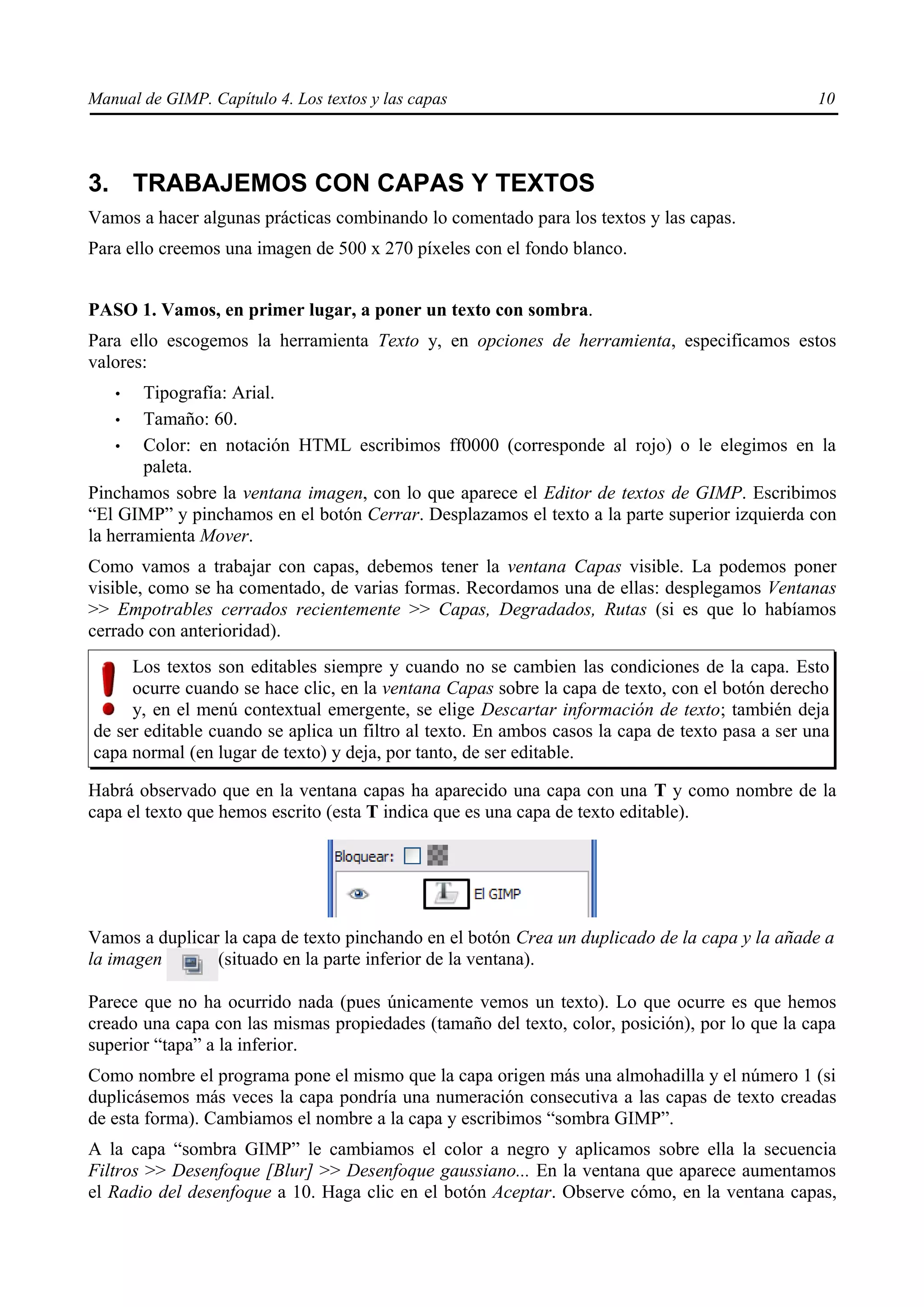 Manual de GIMP. Capítulo 4. Los textos y las capas                                               10




3. TRABAJEMOS CON CAPAS Y TEXTOS
Vamos a hacer algunas prácticas combinando lo comentado para los textos y las capas.
Para ello creemos una imagen de 500 x 270 píxeles con el fondo blanco.


PASO 1. Vamos, en primer lugar, a poner un texto con sombra.
Para ello escogemos la herramienta Texto y, en opciones de herramienta, especificamos estos
valores:
   •    Tipografía: Arial.
    •   Tamaño: 60.
    •   Color: en notación HTML escribimos ff0000 (corresponde al rojo) o le elegimos en la
        paleta.
Pinchamos sobre la ventana imagen, con lo que aparece el Editor de textos de GIMP. Escribimos
“El GIMP” y pinchamos en el botón Cerrar. Desplazamos el texto a la parte superior izquierda con
la herramienta Mover.
Como vamos a trabajar con capas, debemos tener la ventana Capas visible. La podemos poner
visible, como se ha comentado, de varias formas. Recordamos una de ellas: desplegamos Ventanas
>> Empotrables cerrados recientemente >> Capas, Degradados, Rutas (si es que lo habíamos
cerrado con anterioridad).
     Los textos son editables siempre y cuando no se cambien las condiciones de la capa. Esto
     ocurre cuando se hace clic, en la ventana Capas sobre la capa de texto, con el botón derecho
     y, en el menú contextual emergente, se elige Descartar información de texto; también deja
de ser editable cuando se aplica un filtro al texto. En ambos casos la capa de texto pasa a ser una
capa normal (en lugar de texto) y deja, por tanto, de ser editable.

Habrá observado que en la ventana capas ha aparecido una capa con una T y como nombre de la
capa el texto que hemos escrito (esta T indica que es una capa de texto editable).




Vamos a duplicar la capa de texto pinchando en el botón Crea un duplicado de la capa y la añade a
la imagen       (situado en la parte inferior de la ventana).

Parece que no ha ocurrido nada (pues únicamente vemos un texto). Lo que ocurre es que hemos
creado una capa con las mismas propiedades (tamaño del texto, color, posición), por lo que la capa
superior “tapa” a la inferior.
Como nombre el programa pone el mismo que la capa origen más una almohadilla y el número 1 (si
duplicásemos más veces la capa pondría una numeración consecutiva a las capas de texto creadas
de esta forma). Cambiamos el nombre a la capa y escribimos “sombra GIMP”.
A la capa “sombra GIMP” le cambiamos el color a negro y aplicamos sobre ella la secuencia
Filtros >> Desenfoque [Blur] >> Desenfoque gaussiano... En la ventana que aparece aumentamos
el Radio del desenfoque a 10. Haga clic en el botón Aceptar. Observe cómo, en la ventana capas,
 