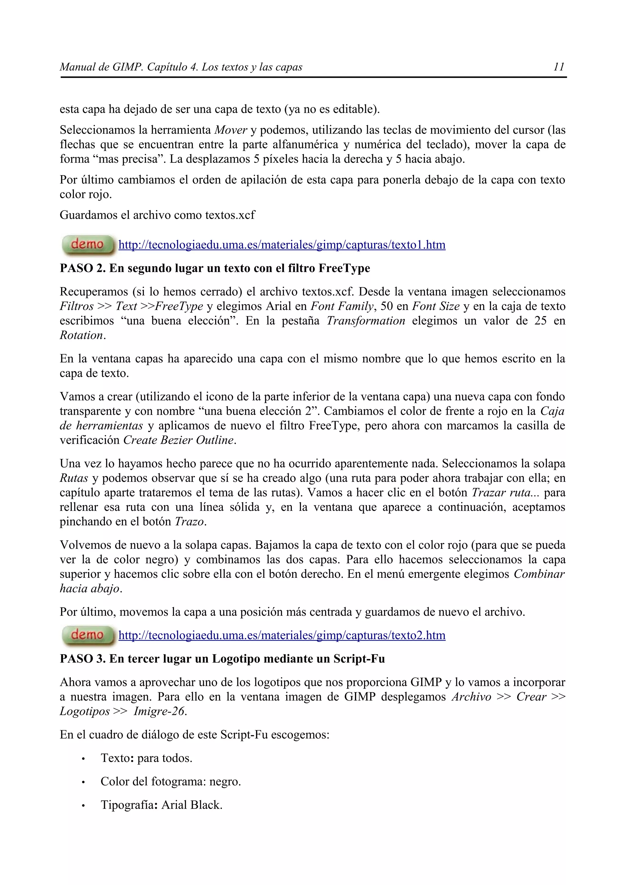 Manual de GIMP. Capítulo 4. Los textos y las capas                                               11


esta capa ha dejado de ser una capa de texto (ya no es editable).
Seleccionamos la herramienta Mover y podemos, utilizando las teclas de movimiento del cursor (las
flechas que se encuentran entre la parte alfanumérica y numérica del teclado), mover la capa de
forma “mas precisa”. La desplazamos 5 píxeles hacia la derecha y 5 hacia abajo.
Por último cambiamos el orden de apilación de esta capa para ponerla debajo de la capa con texto
color rojo.
Guardamos el archivo como textos.xcf

            http://tecnologiaedu.uma.es/materiales/gimp/capturas/texto1.htm
PASO 2. En segundo lugar un texto con el filtro FreeType
Recuperamos (si lo hemos cerrado) el archivo textos.xcf. Desde la ventana imagen seleccionamos
Filtros >> Text >>FreeType y elegimos Arial en Font Family, 50 en Font Size y en la caja de texto
escribimos “una buena elección”. En la pestaña Transformation elegimos un valor de 25 en
Rotation.
En la ventana capas ha aparecido una capa con el mismo nombre que lo que hemos escrito en la
capa de texto.
Vamos a crear (utilizando el icono de la parte inferior de la ventana capa) una nueva capa con fondo
transparente y con nombre “una buena elección 2”. Cambiamos el color de frente a rojo en la Caja
de herramientas y aplicamos de nuevo el filtro FreeType, pero ahora con marcamos la casilla de
verificación Create Bezier Outline.
Una vez lo hayamos hecho parece que no ha ocurrido aparentemente nada. Seleccionamos la solapa
Rutas y podemos observar que sí se ha creado algo (una ruta para poder ahora trabajar con ella; en
capítulo aparte trataremos el tema de las rutas). Vamos a hacer clic en el botón Trazar ruta... para
rellenar esa ruta con una línea sólida y, en la ventana que aparece a continuación, aceptamos
pinchando en el botón Trazo.
Volvemos de nuevo a la solapa capas. Bajamos la capa de texto con el color rojo (para que se pueda
ver la de color negro) y combinamos las dos capas. Para ello hacemos seleccionamos la capa
superior y hacemos clic sobre ella con el botón derecho. En el menú emergente elegimos Combinar
hacia abajo.
Por último, movemos la capa a una posición más centrada y guardamos de nuevo el archivo.
            http://tecnologiaedu.uma.es/materiales/gimp/capturas/texto2.htm
PASO 3. En tercer lugar un Logotipo mediante un Script-Fu
Ahora vamos a aprovechar uno de los logotipos que nos proporciona GIMP y lo vamos a incorporar
a nuestra imagen. Para ello en la ventana imagen de GIMP desplegamos Archivo >> Crear >>
Logotipos >> Imigre-26.
En el cuadro de diálogo de este Script-Fu escogemos:
    •   Texto: para todos.
    •   Color del fotograma: negro.
    •   Tipografía: Arial Black.
 