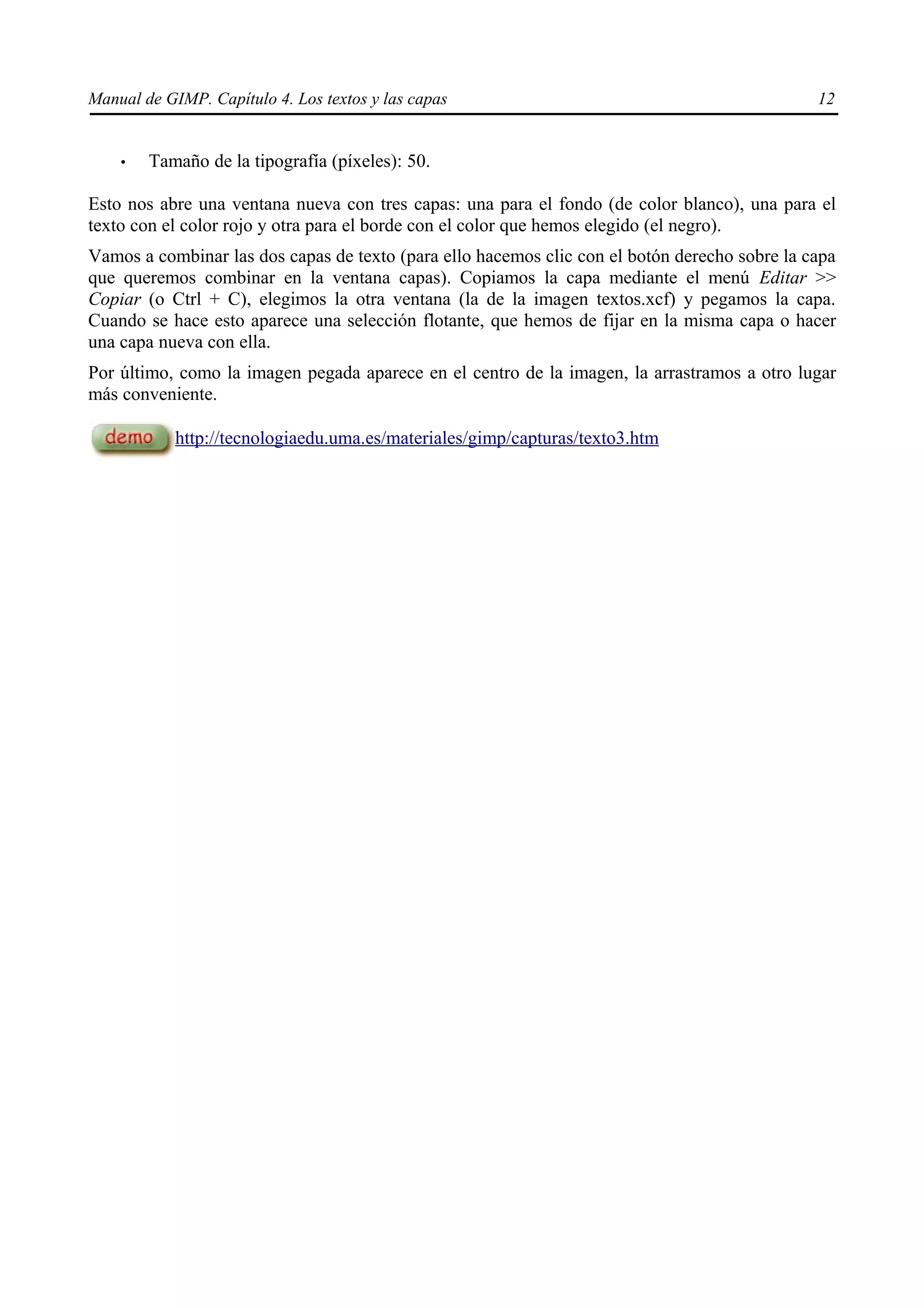 Manual de GIMP. Capítulo 4. Los textos y las capas                                             12


    •   Tamaño de la tipografía (píxeles): 50.

Esto nos abre una ventana nueva con tres capas: una para el fondo (de color blanco), una para el
texto con el color rojo y otra para el borde con el color que hemos elegido (el negro).
Vamos a combinar las dos capas de texto (para ello hacemos clic con el botón derecho sobre la capa
que queremos combinar en la ventana capas). Copiamos la capa mediante el menú Editar >>
Copiar (o Ctrl + C), elegimos la otra ventana (la de la imagen textos.xcf) y pegamos la capa.
Cuando se hace esto aparece una selección flotante, que hemos de fijar en la misma capa o hacer
una capa nueva con ella.
Por último, como la imagen pegada aparece en el centro de la imagen, la arrastramos a otro lugar
más conveniente.

            http://tecnologiaedu.uma.es/materiales/gimp/capturas/texto3.htm
 