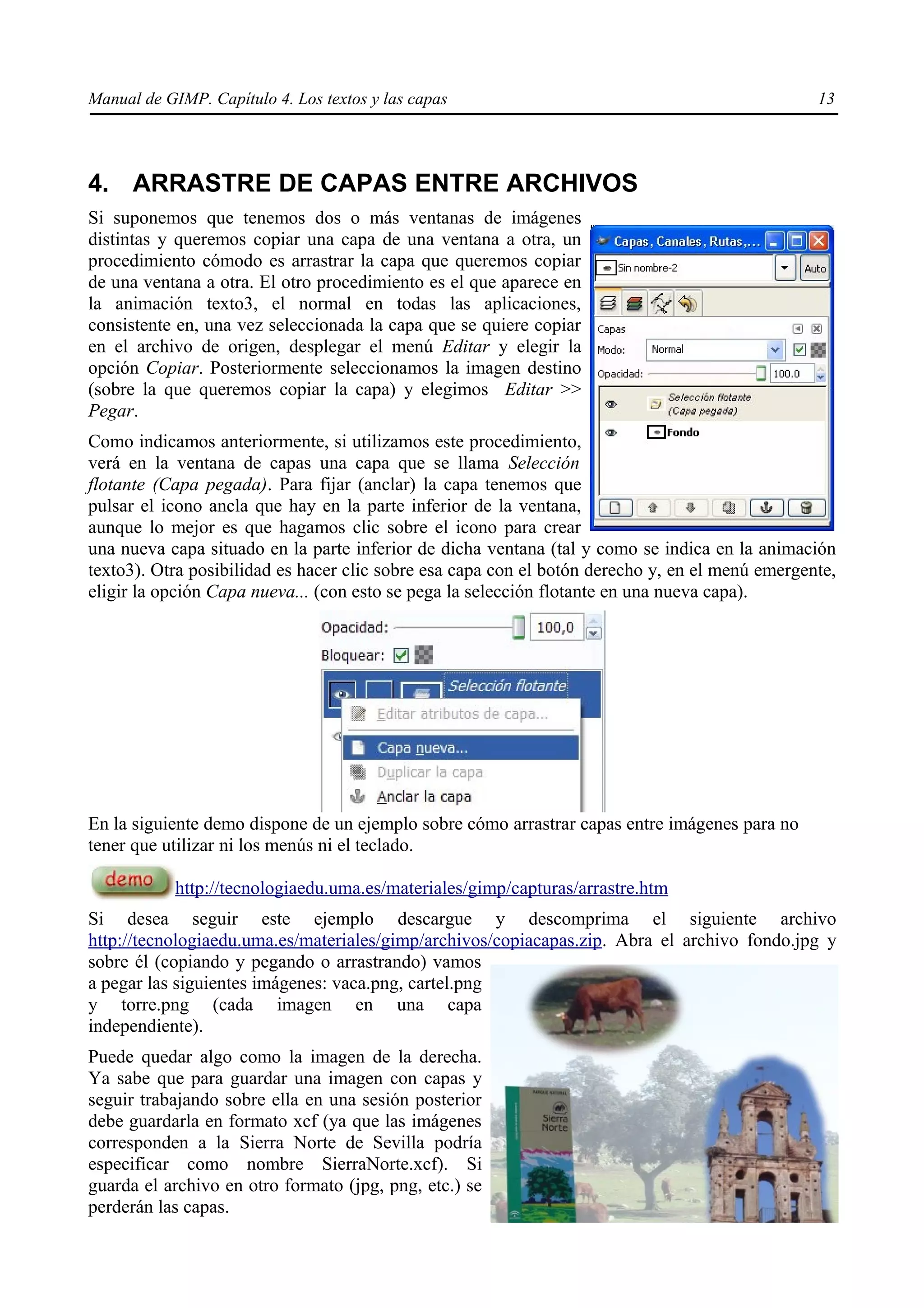 Manual de GIMP. Capítulo 4. Los textos y las capas                                               13




4. ARRASTRE DE CAPAS ENTRE ARCHIVOS
Si suponemos que tenemos dos o más ventanas de imágenes
distintas y queremos copiar una capa de una ventana a otra, un
procedimiento cómodo es arrastrar la capa que queremos copiar
de una ventana a otra. El otro procedimiento es el que aparece en
la animación texto3, el normal en todas las aplicaciones,
consistente en, una vez seleccionada la capa que se quiere copiar
en el archivo de origen, desplegar el menú Editar y elegir la
opción Copiar. Posteriormente seleccionamos la imagen destino
(sobre la que queremos copiar la capa) y elegimos Editar >>
Pegar.
Como indicamos anteriormente, si utilizamos este procedimiento,
verá en la ventana de capas una capa que se llama Selección
flotante (Capa pegada). Para fijar (anclar) la capa tenemos que
pulsar el icono ancla que hay en la parte inferior de la ventana,
aunque lo mejor es que hagamos clic sobre el icono para crear
una nueva capa situado en la parte inferior de dicha ventana (tal y como se indica en la animación
texto3). Otra posibilidad es hacer clic sobre esa capa con el botón derecho y, en el menú emergente,
eligir la opción Capa nueva... (con esto se pega la selección flotante en una nueva capa).




En la siguiente demo dispone de un ejemplo sobre cómo arrastrar capas entre imágenes para no
tener que utilizar ni los menús ni el teclado.

            http://tecnologiaedu.uma.es/materiales/gimp/capturas/arrastre.htm
Si desea seguir este ejemplo descargue y descomprima el siguiente archivo
http://tecnologiaedu.uma.es/materiales/gimp/archivos/copiacapas.zip. Abra el archivo fondo.jpg y
sobre él (copiando y pegando o arrastrando) vamos
a pegar las siguientes imágenes: vaca.png, cartel.png
y torre.png (cada imagen en una capa
independiente).
Puede quedar algo como la imagen de la derecha.
Ya sabe que para guardar una imagen con capas y
seguir trabajando sobre ella en una sesión posterior
debe guardarla en formato xcf (ya que las imágenes
corresponden a la Sierra Norte de Sevilla podría
especificar como nombre SierraNorte.xcf). Si
guarda el archivo en otro formato (jpg, png, etc.) se
perderán las capas.
 