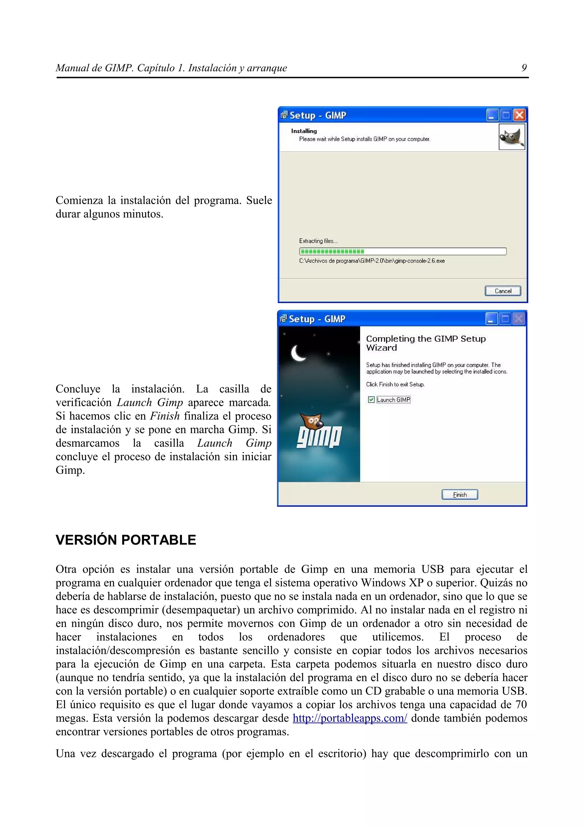 Manual de GIMP. Capítulo 1. Instalación y arranque                                                 9




Comienza la instalación del programa. Suele
durar algunos minutos.




Concluye la instalación. La casilla de
verificación Launch Gimp aparece marcada.
Si hacemos clic en Finish finaliza el proceso
de instalación y se pone en marcha Gimp. Si
desmarcamos la casilla Launch Gimp
concluye el proceso de instalación sin iniciar
Gimp.




VERSIÓN PORTABLE

Otra opción es instalar una versión portable de Gimp en una memoria USB para ejecutar el
programa en cualquier ordenador que tenga el sistema operativo Windows XP o superior. Quizás no
debería de hablarse de instalación, puesto que no se instala nada en un ordenador, sino que lo que se
hace es descomprimir (desempaquetar) un archivo comprimido. Al no instalar nada en el registro ni
en ningún disco duro, nos permite movernos con Gimp de un ordenador a otro sin necesidad de
hacer instalaciones en todos los ordenadores que utilicemos. El proceso de
instalación/descompresión es bastante sencillo y consiste en copiar todos los archivos necesarios
para la ejecución de Gimp en una carpeta. Esta carpeta podemos situarla en nuestro disco duro
(aunque no tendría sentido, ya que la instalación del programa en el disco duro no se debería hacer
con la versión portable) o en cualquier soporte extraíble como un CD grabable o una memoria USB.
El único requisito es que el lugar donde vayamos a copiar los archivos tenga una capacidad de 70
megas. Esta versión la podemos descargar desde http://portableapps.com/ donde también podemos
encontrar versiones portables de otros programas.
Una vez descargado el programa (por ejemplo en el escritorio) hay que descomprimirlo con un
 