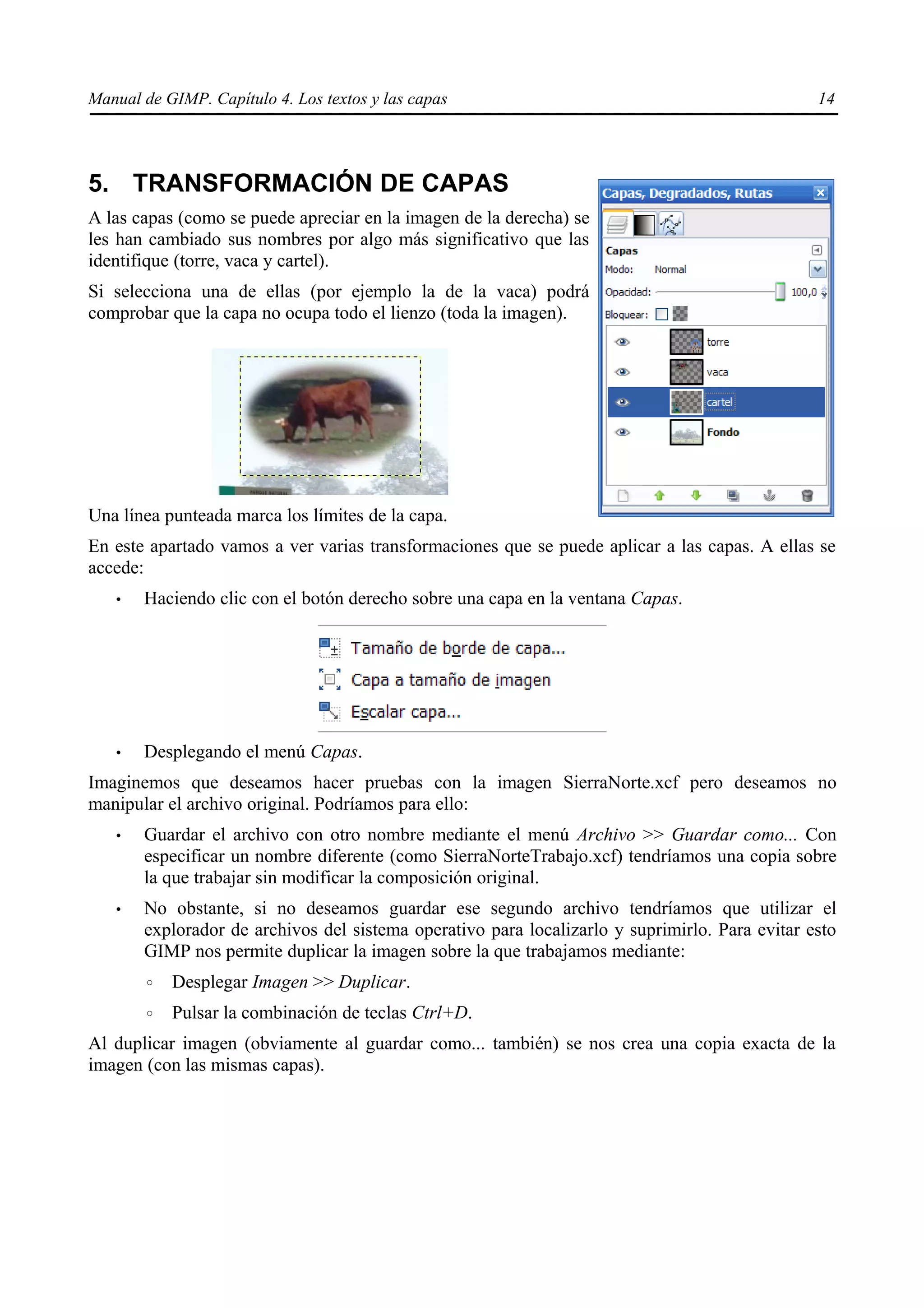 Manual de GIMP. Capítulo 4. Los textos y las capas                                              14




5. TRANSFORMACIÓN DE CAPAS
A las capas (como se puede apreciar en la imagen de la derecha) se
les han cambiado sus nombres por algo más significativo que las
identifique (torre, vaca y cartel).
Si selecciona una de ellas (por ejemplo la de la vaca) podrá
comprobar que la capa no ocupa todo el lienzo (toda la imagen).




Una línea punteada marca los límites de la capa.
En este apartado vamos a ver varias transformaciones que se puede aplicar a las capas. A ellas se
accede:
   •   Haciendo clic con el botón derecho sobre una capa en la ventana Capas.




   •   Desplegando el menú Capas.
Imaginemos que deseamos hacer pruebas con la imagen SierraNorte.xcf pero deseamos no
manipular el archivo original. Podríamos para ello:
   •   Guardar el archivo con otro nombre mediante el menú Archivo >> Guardar como... Con
       especificar un nombre diferente (como SierraNorteTrabajo.xcf) tendríamos una copia sobre
       la que trabajar sin modificar la composición original.
   •   No obstante, si no deseamos guardar ese segundo archivo tendríamos que utilizar el
       explorador de archivos del sistema operativo para localizarlo y suprimirlo. Para evitar esto
       GIMP nos permite duplicar la imagen sobre la que trabajamos mediante:
       ◦   Desplegar Imagen >> Duplicar.
       ◦   Pulsar la combinación de teclas Ctrl+D.
Al duplicar imagen (obviamente al guardar como... también) se nos crea una copia exacta de la
imagen (con las mismas capas).
 