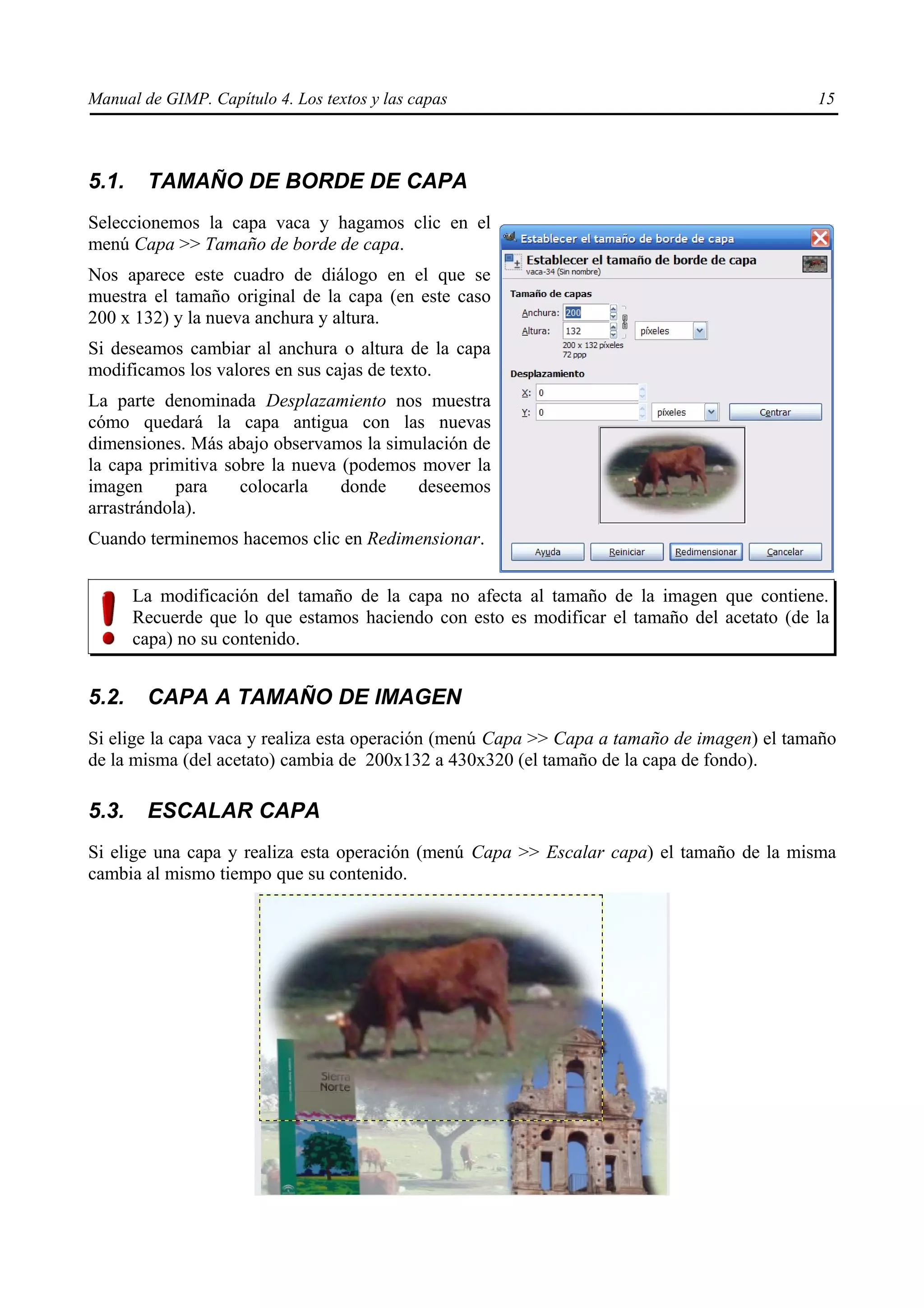 Manual de GIMP. Capítulo 4. Los textos y las capas                                          15



5.1.    TAMAÑO DE BORDE DE CAPA
Seleccionemos la capa vaca y hagamos clic en el
menú Capa >> Tamaño de borde de capa.
Nos aparece este cuadro de diálogo en el que se
muestra el tamaño original de la capa (en este caso
200 x 132) y la nueva anchura y altura.
Si deseamos cambiar al anchura o altura de la capa
modificamos los valores en sus cajas de texto.
La parte denominada Desplazamiento nos muestra
cómo quedará la capa antigua con las nuevas
dimensiones. Más abajo observamos la simulación de
la capa primitiva sobre la nueva (podemos mover la
imagen      para    colocarla    donde   deseemos
arrastrándola).
Cuando terminemos hacemos clic en Redimensionar.


       La modificación del tamaño de la capa no afecta al tamaño de la imagen que contiene.
       Recuerde que lo que estamos haciendo con esto es modificar el tamaño del acetato (de la
       capa) no su contenido.


5.2.    CAPA A TAMAÑO DE IMAGEN
Si elige la capa vaca y realiza esta operación (menú Capa >> Capa a tamaño de imagen) el tamaño
de la misma (del acetato) cambia de 200x132 a 430x320 (el tamaño de la capa de fondo).

5.3.    ESCALAR CAPA
Si elige una capa y realiza esta operación (menú Capa >> Escalar capa) el tamaño de la misma
cambia al mismo tiempo que su contenido.
 